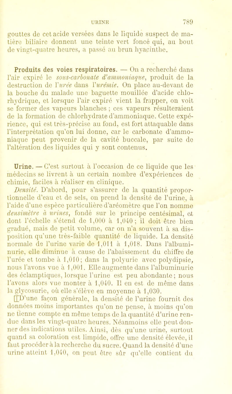 gouUes de ccl acide versees dans le liquide suspect de ma- tiere biliaire donnent une teinte vert fonce qui, au bout de vingt-quatre heures, a passe au brun liyacinthe. Produits des voies respiratoires. — Oii a recherche dans I’air expire le sous-carhonate d’ammoniaqiie, produit de la destruction de Vuree dans Vuremie. On place au-devant de la bouche du malade une baguette mouillee d’acide chlo- rhjdrique, et lorsque I’air expire vient la frapper, on voit se former des vapeurs blanches ; ces vapeurs resulteraient de la formation de chlorhydrate d’ammoniaque. Cette expe- rience, qui est tres-precise au fond, est fort attaquable dans I’interpretation qu’on lui donne, car le carbonate d’ammo- niaque peut provenir de la cavite buccale, par suite do I’alteration des liquides qui y sont contenus. Urine. — G’est surlout a I’occasion de ce liquide que les medecins se livrent a un certain nombre d’exp6riences de chimie, faciles a rdaliser en clinique. Densite. D’abord, pour s’assurer de la quantile propor- tionnelle d’eau et de sels, on prend la densite de I’urine, a I’aide d’une espece particuliere d’areometre que Ton nomine densimUre a urines, fonde sur le principe centesimal, el dont Techelle s’elend de 1,000 a 1,040; il doit etre bien gradud, mais de petit volume, car on n’a souvent a sa dis- position qu’une ties-faible quantity de liquide. La densite normale de I’urine varie de 1,011 a 1,018. Dans Talburni- nurie, elle diminue a cause de I’abaissement du chiffre de I’ur^e et tombe a 1,010; dans la polyurie avec polydipsie, nous favons vue a 1,001. Elle augmente dans Talbuminurie des eclamptiques, lorsque I’urine est peu abondante; nous I’avons alors vue monler a 1,040. II en est de meme dans la glycosurie, ou elle s’dleve en moyenne a 1,030. [[U’une facon generale, la densite de I’urine fournit des donnees moins importantes qu’on no pense, a moins qu’on no tienne comple en mSino temps de la quantitd d’urine ren- due dans les vingl-quatrc heures. Ndanmoins elle peutdon- ner des indications utiles. Ainsi, des qu’une urine, surtout quand sa coloration est limpidc, ollre une densilb elcvde, il faut proceder a la recherche du sucre. Quand la densitd d’une urine atteint 1,040, on pout elrc sur f[u’elle contiont du
