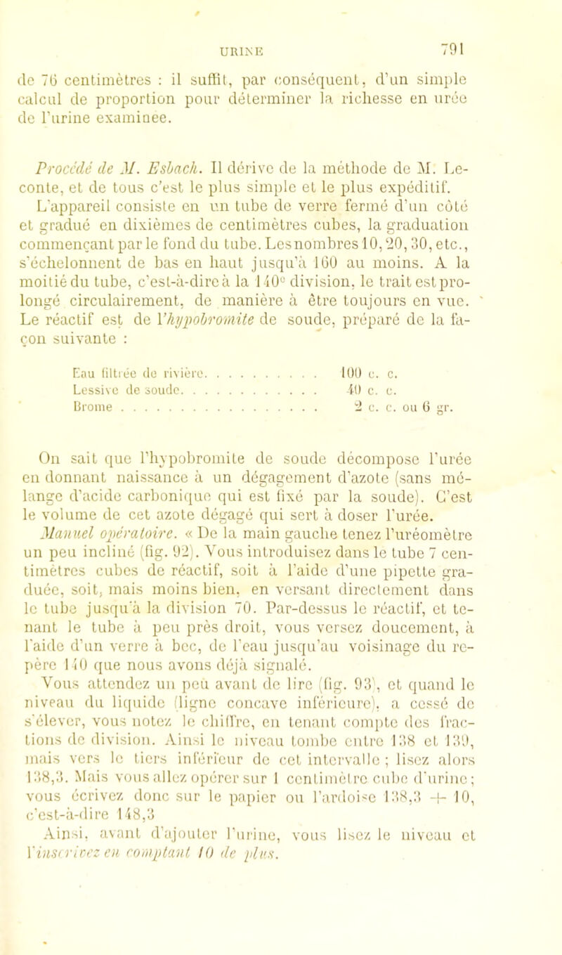 (le 76 centimetres : il suffit, par consequent, d’un simple calcul de proportion pour determiner la richesse en ureu de I’urine examioee. Proccde de M. Eshach. II dei'ive de la metliode de M. Le- conte, et de tons c'est le plus simple et le plus expeditif. L'appareil consisle cn un tube do verre ferine d’un cote et graclue en dixiemes de centimetres cubes, la graduation coinmencant par le fond du tube. Lesnombres 10,20,30, etc., s’eclielonnent de bas en haut jusqu’a 100 au inoins. A la moitiedu tube, c’esL-ii-direa la 1-10“ division, le trait estpro- longe circulaireinent, de maniere a etre toujours en vue. Le reactif est de Vhypohromite de sonde, prepare de la fa- con suivante : Eau (iltieo de riviere Kill e. c. Lessive de soudo it) c. e. Brome 2 c. c. on 6 gr. On salt que riiypobromile de soude decompose I’uree en donnant naissaiice a un dOgagement d’azote (sans me- lange d’acidc carboniquo qui est fixe par la soude). C’est le volume de cet azote degage qui sert a doser I’uree. Manuel ojwmtoire. « De la main gauche tenez rureomelrc un peu incline (fig. 92). Vous introcluisez dans le tube 7 cen- timetres cubes de reactif, soil a I’aide d’une pipette gra- duec, soil, mais moins bien, en versaut direclement dans le tube jusqua la division 70. Par-dessus le reactif, et te- nant le tube a peu pres droit, vous versez doucement, ii I'aide d’un verre ii bee, de I’eau jusqu’au voisinage du rc- pere 110 que nous avons deja signale. Vous attendez un pen avant de lire (fig. 93', et quand le niveau du liquidc (ligne concave infei'icurc), a cessO de s'elever, vous notez le cliiffre, en tenant compte dcs IVac- tions do division. Aiiisi le niveau Lombe outre 138 et 139, mais vers le tiers inferi'eur de cet intcrvalle ; lisez alors L’i8,3. Mais vous allez operer sur 1 ccntimelrc cube (rnrinc; vous ecrivez done sur le papier on I’ardoise 138,3 10, e’est-a-dire 118,3 Ainsi, avant d’ajoutcr I’ui'ino, vous lisez le niveau et Yinsn'ieez en roiuptant 10 de plus.