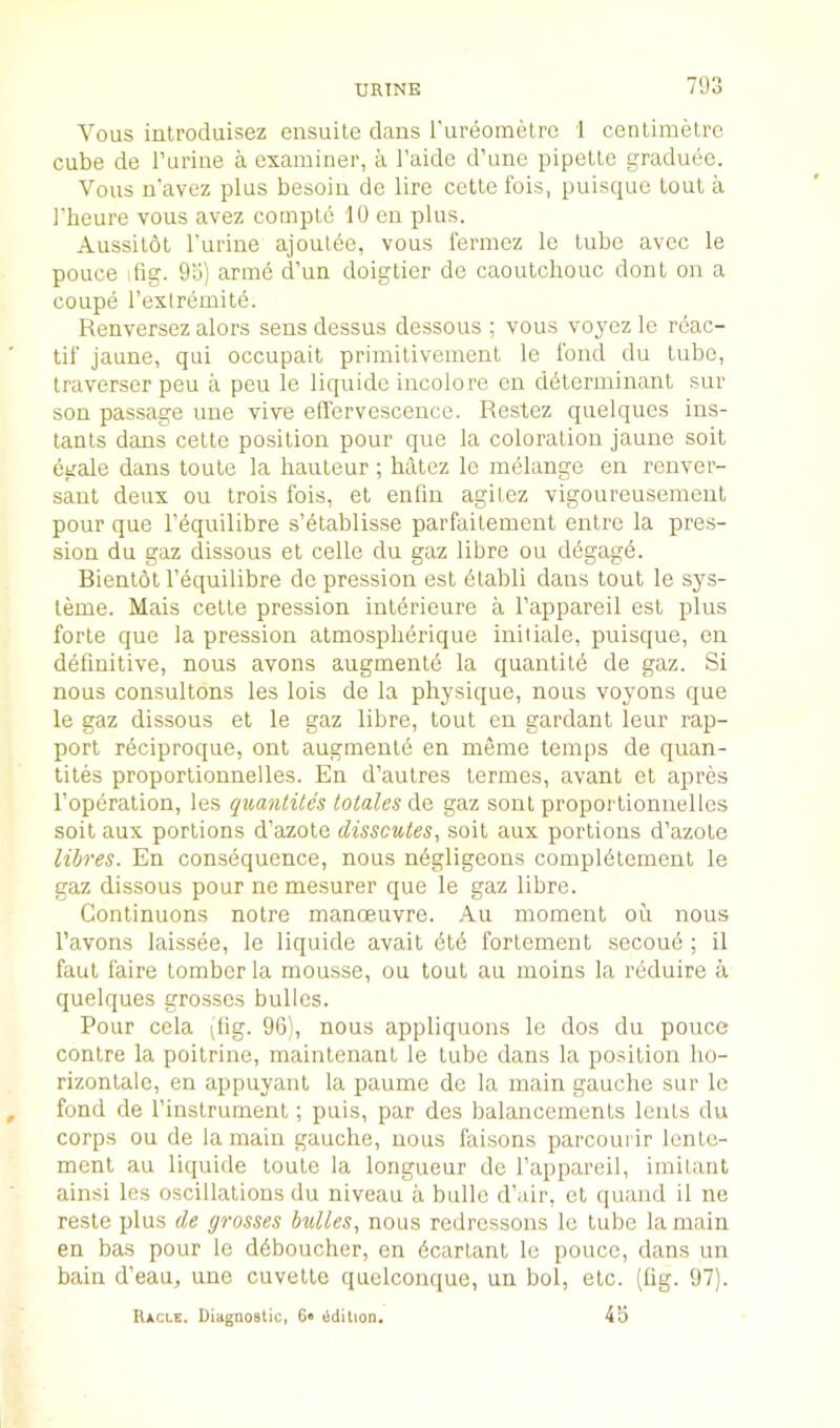 Vous introduisez ensuite dans rureometre 1 cenlimelre cube de rurine a examiner, a I’aidc d’une pipellc graduee. Vous n'avez plus besoiu de lire cello Ibis, puisque loul a I’heure vous avez comple 10 en plus. Aussilbl I'uriue ajoutde, vous lermez lo lube avec le pouce dig. 9o) arme d’un doiglier de caoulchouc don I on a coupe I’extremild. Renversez alors sens dessus dessous ; vous voycz le reac- lif jaune, qui occupail primilivemenl le ibnd du lube, traverser peu a peu le liquide incolore en determinant sur son passage une vive effervescence. Restez quelques ins- tants dans cette position pour que la coloration jaune soil egale dans toule la hauteur ; hatez lo mdlange en renver- sanl deux ou Irois Ibis, et enfm agilez vigoureusemeut pour que I’equilibre s’etablisse parfailement entre la pres- sion du gaz dissous et celle du gaz libre ou ddgagd. Bientol I’equilibre de pression est dtabli dans tout le sys- teme. Mais celle pression interieure a I’appareil est plus forte que la pression almospherique iniiiale, puisque, on definitive, nous avons augmentd la quantild de gaz. Si nous consultons les lois de la physique, nous voyons que le gaz dissous et le gaz libre, tout en gardant leur rap- port r^ciproque, out augmenld en meme temps de quan- tiles proporlionnelles. En d’aulres termes, avant et apres I’opdration, les quantites totales Aq gaz sont proporlionnelles soil aux portions d’azole disscutes, soil aux portions d’azole libres. En consequence, nous ndgligeons complblement le gaz dissous pour ne mesurer que le gaz libre. Continuous noire manoeuvre. Au moment oii nous I’avons laissee, le liquide avail did fortement secoue ; il faul faire tomber la mousse, ou tout au moins la reduire a quelques grosses bullcs. Pour cela ^lig. 9G), nous appliquons le dos du pouce conlre la poilrine, mainlenant le tube dans la position ho- rizonlale, en appuyanl la paume de la main gauche sur le fond de I’instrument; puis, par des balancements lents du corps ou de la main gauche, nous faisons parcourir lente- ment au liquide toule la longueur de I’appareil, imilant ainsi les oscillations du niveau a bullc d’air, et quand il ne resle plus de grosses buUes, nous redressons le tube la main en bas pour le ddboucher, en dcartant le pouce, dans un bain d’eau, une cuvette quolconque, un bol, etc. (fig. 97). Racle. Diagnostic, 6< edition. 43