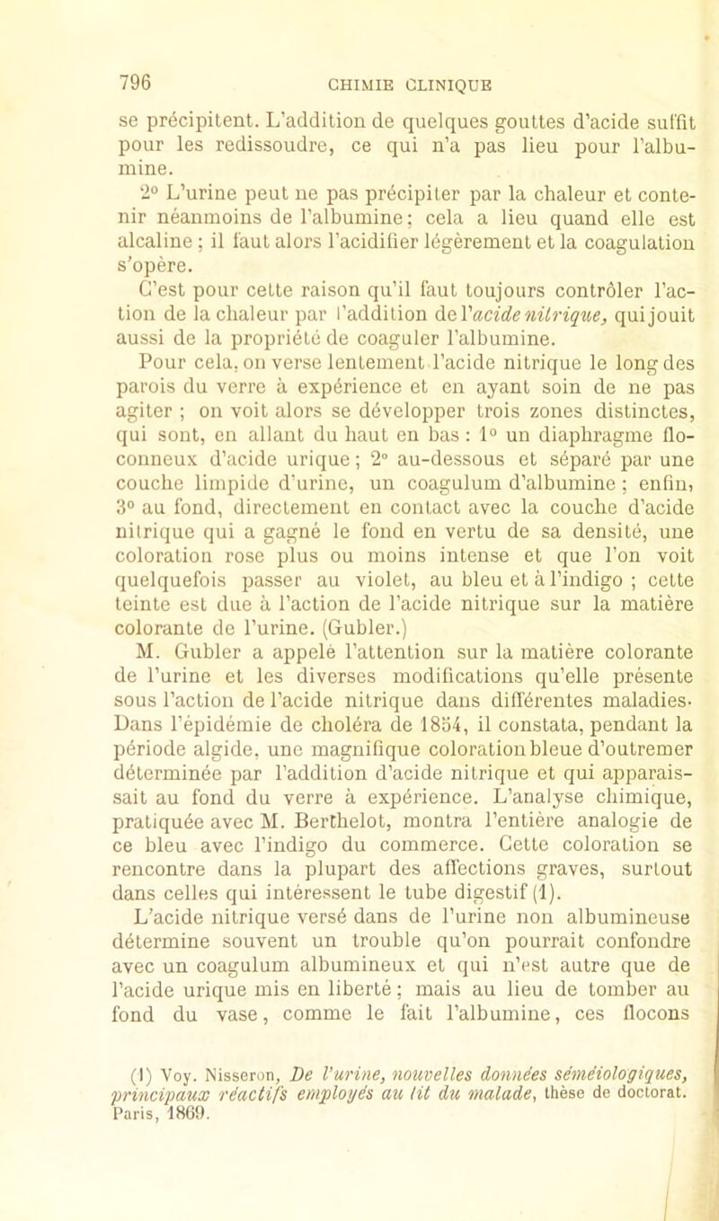 se precipitent. L’addilion de quelques goultes d’acide surfit pour les redissoudre, ce qui n’a pas lieu pour I’albu- mine. 2° L’urine peut ue pas pr^cipiler par la chaleur et conte- nir neanmoins de I’albumine; cela a lieu quand elle est alcaline; il I'aul alors I’acidilier Idgerement et la coagulaliou s’opere. G’esl pour celte raison qu’il faut toujours controler I’ac- tioii de la chaleur par I’addilion (iQ.Vacideniirique, quijouit aussi de la propriele de coaguler I’albumine. Pour cela, oil verse lenlement I’acide nitrique le longdes parois du verre a experience et en ayant soin de ne pas agiter ; on voit alors se ddvelopper trois zones distinctes, qui sont, en allant du liaut en bas : 1° un diaphragine flo- conneux d’acide urique; 2° au-dessous et separd par une couclie liinpide d’urine, un coagulum d’albumine; enfiui 3“ au fond, directement en contact avec la couche d’acide nitrique qui a gagne le fond en vertu de sa densite, une coloration rose plus ou moins intense et que Ton voit quelquefois passer au violet, au bleu et a I’indigo ; cette teinte est due a Taction de Tacide nitrique sur la matiere colorante de Turine. (Gubler.) M. Gubler a appele Tattention sur la matiere colorante de Turine et les diverses modifications qu’elle presente sous Taction de Tacide nitrique dans differentes maladies- Dans Tepidemie de cholera de 1834, il constata, pendant la pdriode algide, une magnifique coloration bleue d’outremer determinee par Taddition d’acide nitrique et qui apparais- sait au fond du verre a experience. L’analyse chimique, pratiqude avec M. BerChelot, montra Tentiere analogic de ce bleu avec Tindigo du commerce. Cette coloration se rencontre dans la plupart des affections graves, surtout dans cedes qui interessent le tube digestif (1). L’acide nitrique verse dans de Turine non albumineuse determine souvent un trouble qu’on pourrait confondre avec un coagulum albumineux et qui n’est autre que de Tacide urique mis en liberte; mais au lieu de tomber au fond du vase, comme le fait Talbumine, ces flocons (I) Voy. Nisseron, De I’urine, nouvelles donnies semdiologiques, 'princi'paux rdactifs employds au lit du malade, these de doctorat. Paris, 1869.
