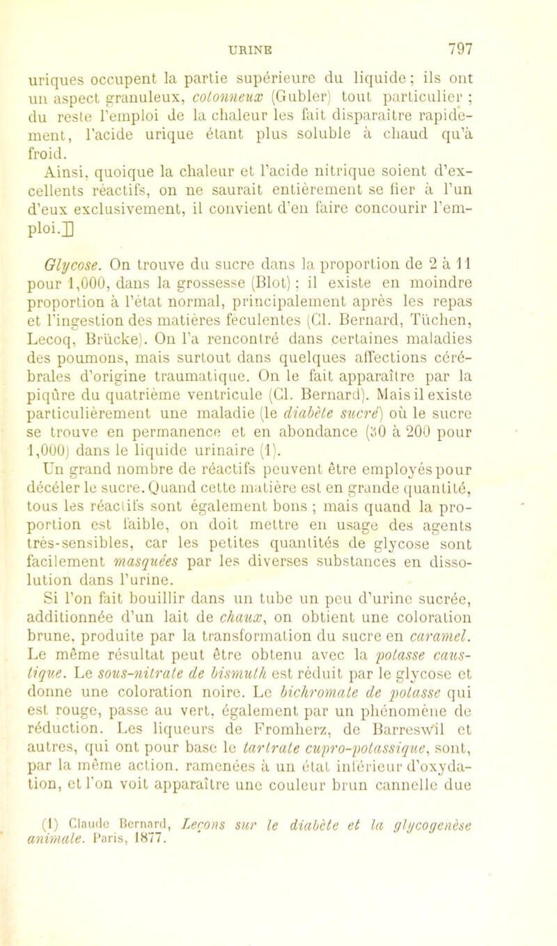 uriques occupent la partie superieure clu liquide; ils ont uii aspect e^ranuleux, colonneux (Giibler) tout particiilier ; du reste I’emploi de la chaleur les fait disparailre rapide- ment, I’acide urique dtant plus soluble a cliaud qu’a froid. Aiusi. quoique la chaleur et I’acide nitrique soient d’ex- cellents reactifs, on ne saurait entierement se Her a I’uii d’eux exclusivement, il coiivient d’en faire concourir I’em- ploi.H Glycose. On trouve du sucre dans la proportion de 2 a 11 pour 1,000, dans la grossesse (Blot); il existe en moindre proportion a I’etat normal, principaleinent apres les repas et I’ingestion des matieres feculentes (Cl. Bernard, Tlichen, Lecoq, Briicke). On I’a rencontre dans certaines maladies des poumous, mais surlout dans quelques affections cdrd- brales d’origine traumatique. On le fait apparailre par la piqure du quatrieme ventricule (Cl. Bernard). Mais il existe particulierement une maladie (le diabele sxicre] oil le sucre se trouve en permanence et en abondance (ti0 a 200 pour l,000j dans le liquide urinaire (1). Un grand nombre de reactifs peuvent etre employes pour dec^ler le sucre. Quand cette matiere esl en grande quanlitd, tous les rdactifs sont egalement bons ; mais quand la pro- portion est faible, on doit mettre en usage des agents tres-sensibles, car les petites quantitds de glycose sont facilement masquees par les diverses .substances en disso- lution dans Purine. Si Ton fait bouillir dans un tube un peu d’urine sucree, additionnde d’un lait de chaux, on obtient une coloration brune, produite par la transformation du sucre en caramel. Le meme resultat pent etre obtenu avec la polasse caus- tique. Le sous-nitrale de hinmnlh est reduit par le glycose et donne une coloration noire. Le bichromate de fotasse qui est rouge, passe au vert, egalement par un phenomeiie de reduction. Les liqueurs de Fromherz, de BarresAV'il et autres, qui ont pour base le tarlrale cufro-folassiq%{.e, sont, par la meme action, ramenees a un etat inlerieur d’oxyda- tion, etPon voit apparaitre une coulcur brun cannclle due (1) Claude Bernard, Lerons mr le diabele et la glycogenese animale. Paris, 1877.