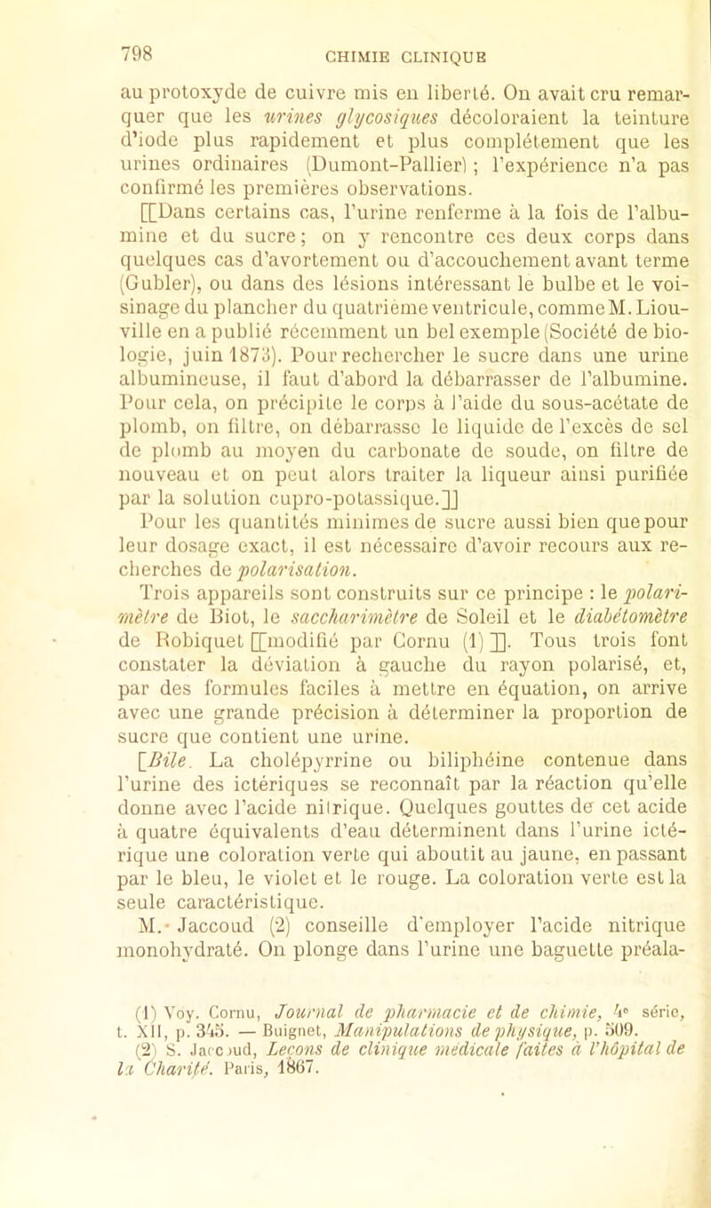 au pi’otoxyde de cuivre mis eu liberld. On avail cru remar- quer que les urines ghjcosiques decoloraient la teinlure d’iode plus rapidement et plus compldlement que les urines ordinaires (Dumont-Pallierl; I’expdrience n’a pas confirm^ les premieres observations. [[Dans certains cas, Purine renferme a la Ibis de I’albu- mine et du sucre; on y rencontre ces deux corps dans quelques cas d’avortement ou d’accoucliemenl avant terme (Gubler), ou dans des Ibsions int^ressant le bulbe et le voi- sinagedu plancher du qualriemeventricule,conimeM.Liou- ville en a publib recemmenl un bel example (Socibtb de bio- logie, juin 1873). Pour recherclier le sucre dans une urine albumineuse, il faut d’abord la dbbarrasser de I’albumine. Pour cela, on prbcipile le corps a I’aide du sous-acbtale de plomb, on lillre, on debarrasse le liquidc de I’exces de sel de plomb au nioyen du carbonate de soude, on lillre de nouveau et on peul alors trailer la liqueur ainsi purifiee par la solution cupro-polassique.]] Pour les quantiles minimesde sucre au.ssi bien que pour leur dosage exact, il est necessaire d’avoir recours aux re- cberclies Aq polarisation. Trois appareils sont construils sur ce principe : le polari- rnelre de Biot, le saccharimelre de Soleil el le diaheiomUre de Bobiquet [[modifib par Cornu (1) ]]. Tous trois font constater la deviation a gauche du rayon polarisb, et, par des Ibrmules faciles a metlre en bqualion, on arrive avec une grande precision a dblerminer la proportion de sucre que conlient une urine. \_Bile. La cholbpyrrine ou biliplibine contenue dans Purine des icteriques se reconnait par la rbaction qu’elle donne avec Pacide nilrique. Quelques goutles de cel acide a quatre equivalents d’eau dblerminent dans Purine iclb- rique une coloration verte qui aboutit au jaune, en passant par le bleu, le violet el le rouge. La coloration verte est la seule caraclbristique. AL' JaccoLid (2) conseille d'employer Pacide nitrique monohydralb. On plonge dans Purine une baguette prbala- (1) Voy. Cornu, Journal de pliarmacie et de chimie, s6rie, t. XU, p. — Buignet, Manipulations de pht/sique, p. o09. (2) S. .laccjud, Lecons de clinique medicale faites d I’liopitalde la Charitd. Paris, 1867.
