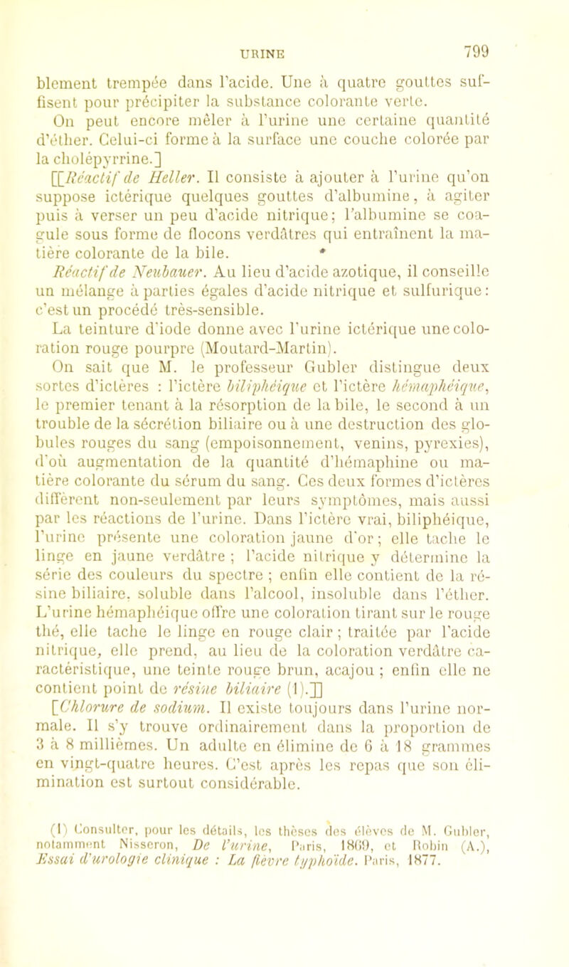 blement tremp(5e dans I’acide. line a quatro goultcs suf- fisent pour prdcipiter la substance coloranle verlo. On peut encore ineler a I’urine une cerLaiue quantile d’ether. Celui-ci forme a la surface une couche colorde par la cliolepyrrine.] [^Rcaclif de Heller. II consiste a ajouter a I’urine qu’on suppose iclerique quelques goultes d’albumine, ii agiter puis a verser un peu d’acide nilrique; ralbumine se coa- gule sous forme de flocons verdiltres qui entrainent la ma- tiere colorante de la bile. * Reactif'de Neuhauer. Au lieu d’acide azotique, il conseillc un melange a parlies dgales d’acide nilrique el sulfurique; c’estun precede tres-sensible. La leinture d'iode donne avec I’urine iclerique une colo- ration rouge pourpre (Moutard-Martin). On sail que M. le professeur Gubler distingue deux series d’icLeres : I’ictere hiliphciqiie ct I’ictere hcmaphcique., le premier tenant a la rdsorption de labile, le second a un trouble de la sdcretion biliaire ou a une destruction des glo- bules rouges du sang (empoisonncment, venins, pyrexies), d'oii augmentation de la quantile d’hemaphine ou ma- tiere colorante du serum du sang. Cos deux formes d’icLercs different non-seulemenl par leurs symptomes, mais aussi par Ics reactions de I’urinc. Dans I’iclere vrai, biliplidique, I’urinc presenlo une coloration jaune d'or; elle tache le linge en jaune verdatre ; I’acide nilrique y determine la serie des couleurs du spectre ; enlin elle conlient de la rd- sine biliaire. soluble dans I’alcool, insoluble dans I’dlher. L’urine hemaplidique offre une coloration liranl sur le rouge the, elle tache le lingo en rouge clair; Iraitde par I'acide nilrique, elle prend, au lieu de la coloration verdhtre ca- racleristique, une teinte rouge brun, acajou; enlin elle ne contienl point de resine biliaire (L.J] \_Chlnrure de sodium. II cxisto loujours dans I’urine nor- male. II s’y Irouve ordinairement dans la proportion de 3 a 8 milliemes. Un adulto on dlimine do G a 18 grammes en vingl-quatre houres. L’est apres les repas que sou eli- mination est surtout considerable. (1) Consultor, pour les details, Ics theses des eievos de M. Giihler, nnlamnient Nisscron, De I’urine, Paris, et Rohiii (A.), Jissai d'urologie clinique : La jlevre fg])ho'idc. Paris, 1877.