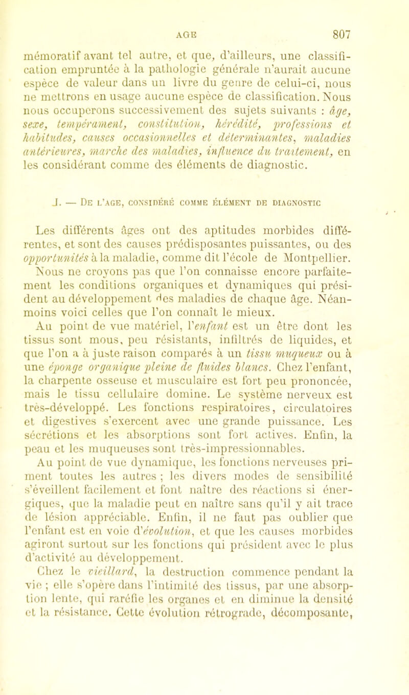 inemoratif avant tel autre, et que, d’ailleurs, une classifi- calion emprunl(5o a la palliologie g^n^rale u’aurait aucune espece de valeur dans un livre du genre de celui-ci, nous ue meltrons en usage aucune espece de classification. Nous nous occLipcrons successiveinent des sujels suivants : aye, sexe, temperament, constitiUion, heredite, professions et habitudes, causes occasionnelles et deterrninantes^ maladies anterieures, rnarche des maladies, influence du traitement, en les consid^rant comine des ^l^ments de diagnostic. J. — De l’age, coNsinERE com.me element de diagno.stic Les dilKrents tiges out des aptitudes morbides dilT^- rentes, et sont des causes prbdisposantes puissantes, ou des opportunites a la maladie, comme dit I’ecole de Montpellier. Nous ne croyons pas que Ton connaisse encore parfaite- ment les conditions organiques et dynamiques qui presi- dent au developpement Hcs maladies de cliaque dge. Nban- moins voici cedes que Ton connait le mieux. Au point de vue matbriel, Venfant est un etre dont les tissus sont mous, peu resislants, intiltr6s de liquides, et que Ton a a juste raison compares a un tissu muqueux ou a une eponye oryanique pleine de fluides blancs. Chezl’enfant, la charpente osseuse et musculaire est fort peu prononcee, mais le tissu cellulaire domine. Le sysleme nerveux est tres-developpe. Les fonctions rcspiratoires, circulatoires et digestives s’exercent avec une grande puissance. Les secretions et les absorptions .sont fort actives. Enfin, la peau et les muqueuses sont Ires-impressionnables. Au point de vue dyiiamique, les fonctions nervcuses pri- ment toutes les autres ; les divers modes de sensibiliLe s’eveillent facilemont el font nailre des r&icLions si ener- giques, quo la maladie pent on nailre sans qu’il y ail trace de lesion appreciable. Enlln, il no faut pas oublier que renfanl est en voie (Vecolution, et que les causes morbides agironl surtoul sur les fonctions qui president avec Ic plus d’aclivile au developpcmonl. Chez le rAeillard, la destruction commence pendant la vie; elle s’opere dans riulimite des lissus, par une absorp- tion lenle, qui rarelie les organos et en diminue la densild el la resistance. Cette evolution retrograde, decomposaule,