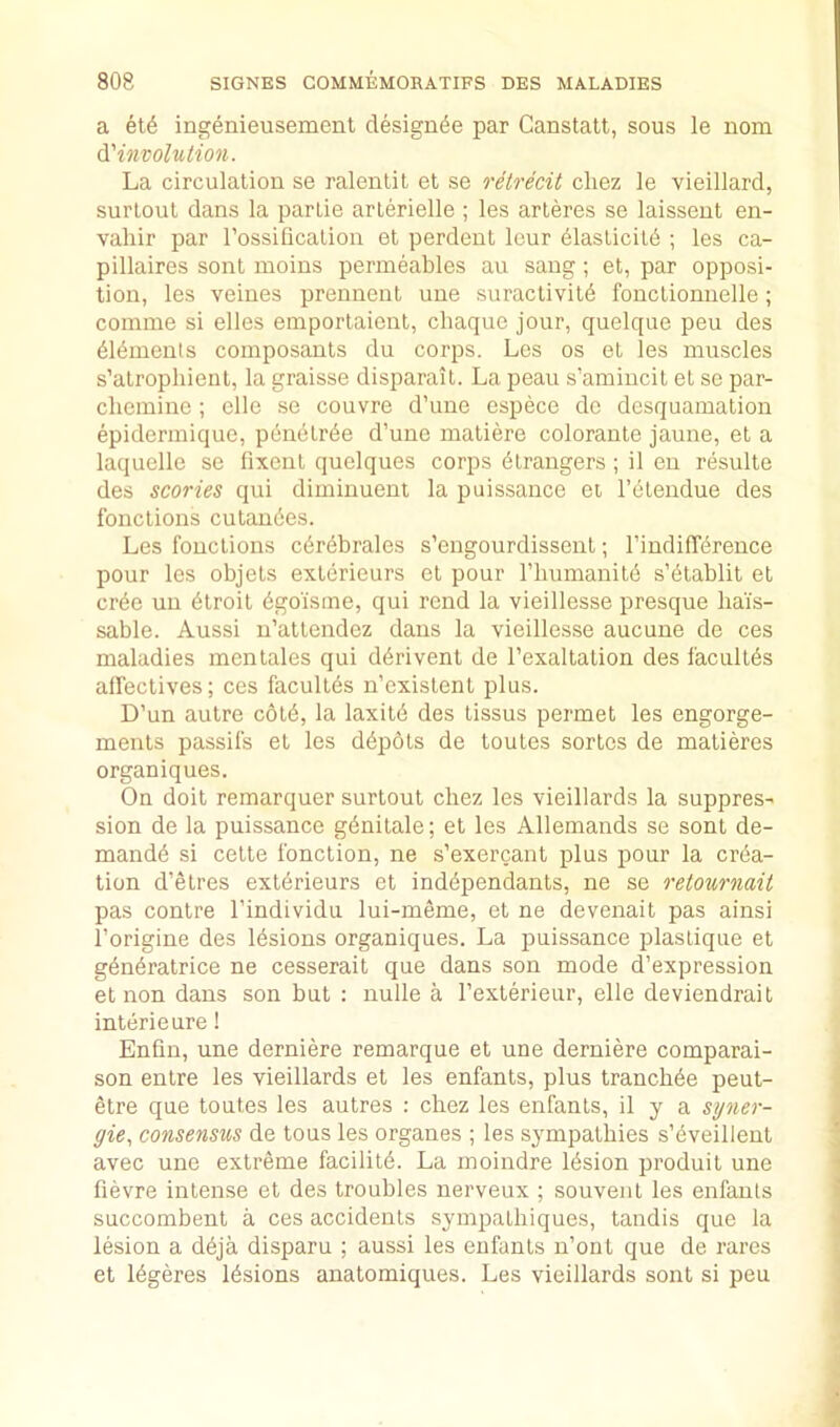 a et6 ingenieusement designee par Canstatt, sous le nom Oi'involution. La circulation so ralentil et se retrecit cliez le vieillard, surloul dans la partie arlerielle ; les arleres se laissent en- valiir par rossilicalion et perdent leur 61asticil6 ; les ca- pillaires sont moins permeables an sang ; et, par opposi- tion, les veines prennent une suractivit6 fonctionnelle; comine si elles emportaient, chaque jour, quelque pen des blbments composants du corps. Les os et les muscles s’atropliieut, la graisse disparait. La peau s’amiucit et se par- cliemine ; elle se couvre d’une espece de desquamation epidermique, p6n6lrbe d’une matiere colorante jaune, et a laquelle se fixent quelques corps Strangers; il en resulte des scories qui dimiuuent la puissance et I’ctendue des fonctions cutau6es. Les fonctions c6r6brales s’engourdissent; I’indifTbrence pour les objets exterieurs et pour I’liumanitb s’btablit et crbe un btroit bgoisme, qui rend la vieillesse presque ba'is- sable. Aussi u’attendez dans la vieillesse aucuue de ces maladies mcntales qui dbrivent de I’exaltation des facultbs affectives; ces facultbs n’existent plus. D’un autre c6tb, la laxitb des tissus permet les engorge- ments passils et les dbpots de toutes sortcs de matieres organiques. On doit remarquer surtout chez les vieillards la suppres- sion de la puissance gbnitale; et les Allemands se sont de- mandb si cette fonction, ne s’exercant plus pour la crba- tion d’etres extbrieurs et indbpendants, ne se retournait pas centre I’individu lui-meme, et ne devenait pas ainsi I’origine des Ibsions organiques. La puissance plastique et gbnbratrice ne cesserait que dans son mode d’expression et non dans son but ; nulle a Texterieur, elle deviendrait intbrieure! Enfm, une derniere remarque et une derniere comparai- son entre les vieillards et les enfants, plus trancbbe peut- etre que toutes les autres : chez les enfants, il y a syner- gic., consensus de tons les organes ; les sympathies s’bveillent avec une extreme facilitb. La moindre Ibsion produit une fievre intense et des troubles nerveux ; souvent les enfants succombent a ces accidents sympatbiques, tandis que la lesion a dbja disparu ; aussi les enfants u’ont que de rares et Ibgeres Ibsions anatomiques. Les vieillards sont si peu