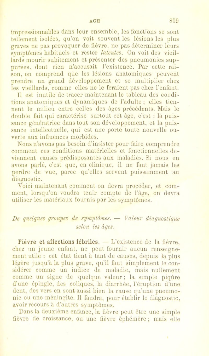 impressionnables dans leur ensemble, les fonctions se sonl lellement Isoldes, qu’on voit souvent les lesions les plus graves ne pas provoquer de fievre, ne pas determiner leurs symptomes habituels et resler latentes. On voil des vieil- lards mourir subilement el presenter des pneumonies sup- purees, donl rien n’accusait I’existence. Par cette rai- son, on comprend que les Idsions analomiques peuvent prendre un grand ddveloppement el se multiplier chez les vieillards, comme elles ne le feraient pas chez I’enl'ant. II est inutile de tracer maintenant le tableau des condi- tions analomiques et dynarniques de Tadulte : elles tien- nent le milieu entre celles des ages prdcddenls. Mais le double fait qui caractdrise surtout cel Age, c’est : la puis- sance gdneralrice dans tout sou ddveloppement, et la puis- sance intellectuelle, qui est une porle toute nouvelle ou- verte aux influences morbides. Nous n’avons pas besoin d’insisler pour faire comprendre comment ces conditions maldrielles et fonclionnelles de- viennent causes prddisposanles aux maladies. Si nous en avons parle, c’esl que, en clinique, il ne faul jamais les perdre de vue, parce qu’elles servant puissammenl an diagnostic. Void maintenant comment on devra procdder, el com- ment, lorsqu’on voudra tenir compte de I’Age, on devra uliliser les matdriaux fournis par les symptomes. De quelqxie& grot^pes de syrnpUhnes. — Taleur diagnostique selon les ages. Fievre et affections febriles. — L’existence do la fievre, chez un jeime eui'anl. ne peut fournir aucun renseigne- ment utile : cet dial lient a lant de causes, depuis la plus Idgere jusqu’a la plus grave, qu’il faut simplement le con- siddrer comme un indice de maladie, mais nullemenl comme un signe de quelquo valour; la simple piqurc d’une dpingle, des coliques, la diarrhde, I’druption d’unc dent, des vers en sonl aussi bien la cause qu’une pneumo- nic ou une meningitc. II laudra, pour etablir le diagnostic, avoir recours a d’anlrcs sympldmcs. Dans la deuxieme enlance, la fievre peut etre une simple fievre de croissance, ou une fievre dphdmere ; mais ellc