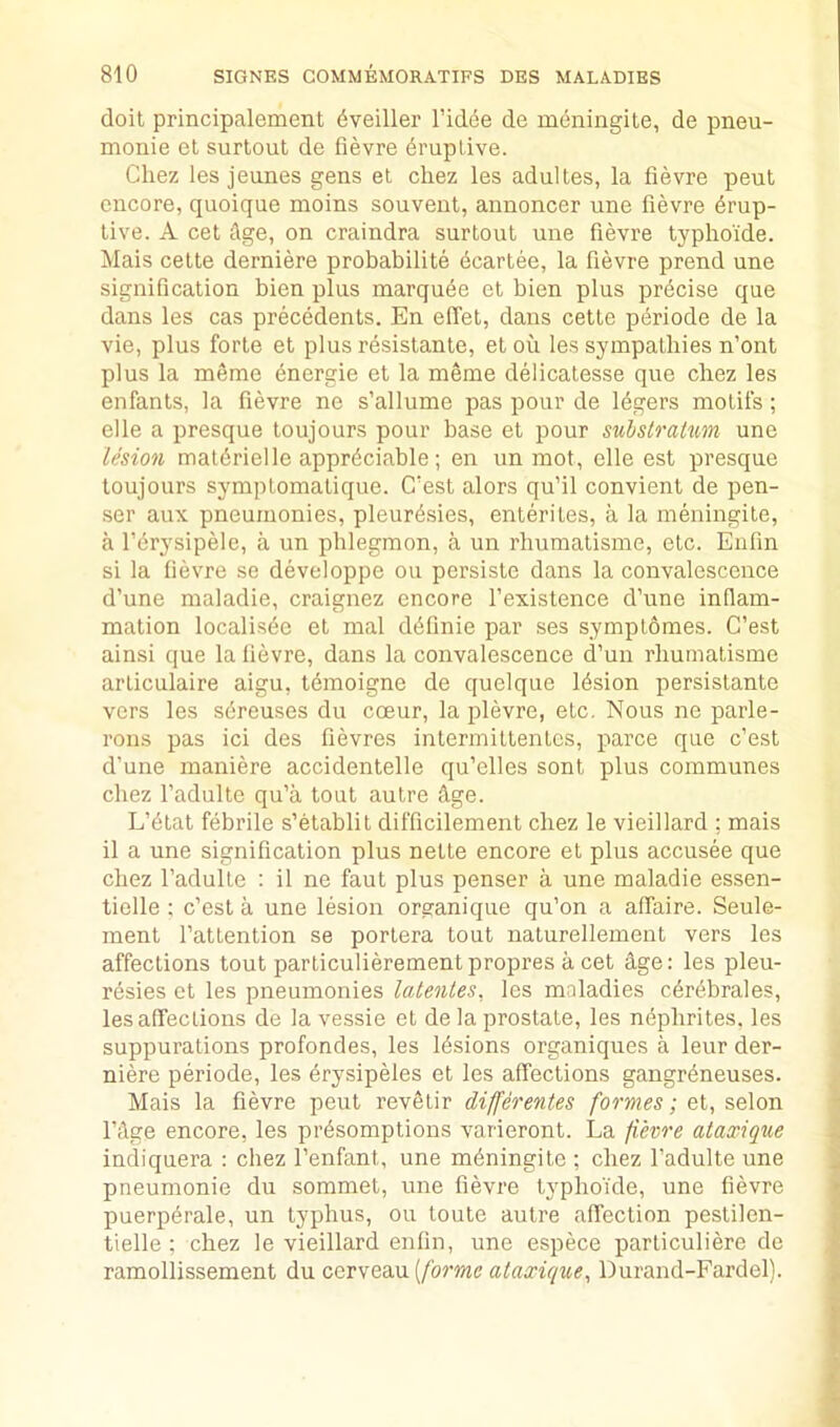 doit principalement dveiller I’idcie de meningile, de pneu- monie et surtout de fievre druptive. Chez les jeunes gens et chez les adultes, la fievre pent encore, quoique moins souvent, annoncer une fievre Erup- tive. A cet Age, on craindra surtout une fievre typhoide. Mais cette derniere probabilite Ecartee, la fievre prend une signification bien plus marquEe et bien plus prEcise que dans les cas precEdents. En elTet, dans cette pEriode de la vie, plus forte et plus rEsistante, etou les sympathies n’ont plus la mEme Energie et la meme delicatesse que chez les enfants, la fievre ne s’allume pas pour de lEgers motifs; elle a presque toujours pour base et pour sulslratum une lesion matErielle apprEciable ; en un mot, elle est presque toujours symptomatique. CAst alors qu’il convient de pen- .ser aux pneumonies, pleurEsies, enterites, a la meningite, a I’Erysipele, a un phlegmon, a un rhumatisme, etc. Enlin si la fievre se developpe ou persiste dans la convalescence d’une maladie, craignez encore I’existence d’nne inflam- mation localisEe et mal dEfinie par ses symplomes. C’est ainsi qne la fievre, dans la convalescence d’un rhumatisme arliculaire aigu, tEmoigne de quelque lEsion persistante vers les sEreuses du coeur, la plevre, etc. Nous ne parle- rons pas ici des fievres intermiltenlcs, parce que c’est d’une maniere accidentelle qu’elles sont plus communes chez I’adulte qu’a tout autre Age. L’Elat fEbrile s’etablit difficilement chez le vieillard ; mais il a une signification plus nette encore et plus accusee que chez I’adulte : il ne faut plus penser a une maladie essen- tielle : c’est a une lesion orpranique qu’on a affaire. Seule- ment I’attention se portera tout naturellement vers les affections tout parliculierementpropres a cet dge: les pleu- rEsies et les pneumonies latentes, les maladies cErEbrales, les affections de la vessie et de la prostate, les nEphrites. les suppurations profondes, les lEsions organiqnes a leur der- niere periode, les Erysipeles et les affections gangrEneuses. Mais la fievre pent revelir differentes formes; et, selon I’dge encore, les prEsomptions varieront. La fievre ataxique indiquera : chez I’enfant, une mEningite ; chez I’adulte une pneumonie du sommet, une fievre typhoide, une fievre puerpErale, un typhus, ou toute autre affection pestilen- tielle ; chez le vieillard enfin, une espece parliculiere de ramollissement du c,Q.vwea.\x{formc ataxique, Durand-Fardel).