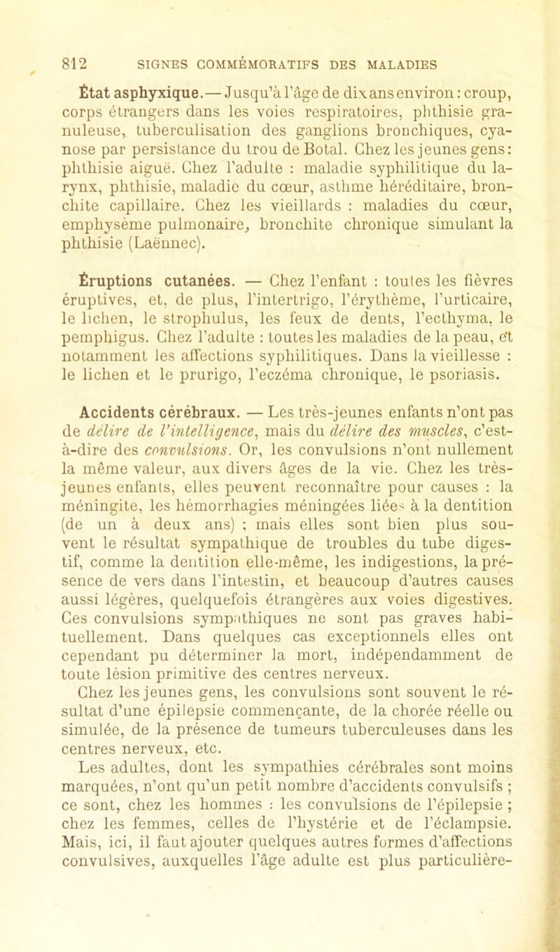 fltat asphyxique.—Jusqu’a TAge de dixans environ: croup, corps dlrangers dans les voies respiratoires, plilhisie gra- nuleuse, luberculisalion des ganglions brorichiques, cya- nose par persistance du trou deBotal. Chez les jeunes gens: plilhisie aigue. Chez I’adulle : maladie syphililique dii la- rynx, plilhisie, maladie du ccEur, aslhme hbrbdilaire, bron- cliite capillaire. Chez les vieillards : maladies du coeur, emphyseme pulmonaire, bronchite chronique simulant la plilhisie (Laenuec). firuptions cutanees. — Chez I’enfant : loules les fievres eruptives, et, de plus, I’inlerlrigo, rdrylheme, Turlicaire, le lichen, le slropliulus, les leux de dents, Tecthyma, le pemphigus. Chez I’adulte : loutesles maladies de lapeau, e’t iiolammenl les afTeclious syphilitiques. Dans lavieillesse : le lichen et le prurigo, I’eczdma chronique, le psoriasis. Accidents cerebraux. — Les tres-jeunes enfants n’ontpas de delire de Vintelligence^ mais du delire des muscles, c’est- a-dire des convulsions. Or, les convulsions n’oiit iiullement la mSme valeur, aux divers dges de la vie. Chez les tres- jeunes enfants, elles peuvenl reconnaitre pour causes : la mbningile, les hemorrhagies meuingdes lide> a la dentition (de un a deux ans) ; mais elles sent bien plus sou- vent le rdsultat sympalhique de troubles du tube diges- tif, comme la dentition elle-nieme, les indigestions, la pre- sence de vers dans I’intestin, et beaucoup d’autres causes aussi Idgeres, quelquefois dtrangeres aux voies digestives. Ces convulsions sympathiques ne sont pas graves habi- tuellement. Dans quelques cas exceptionnels elles ont cependant pu determiner la mort, inddpendamment de toute lesion primitive des centres nerveux. Chez les jeunes gens, les convulsions sont souvent le re- sultat d’une epilepsie commencante, de la chorde rdelle ou simulde, de la presence de tumeurs tuberculeuses dans les centres nerveux, etc. Les adultes, dont les sympathies cdrdbrales sont moins marqudes, n’ont qu’un petit nombre d’accidenls convulsifs ; ce sont, chez les homines : les convulsions de I’dpilepsie; chez les femmes, celles de I'hystdrie et de I’dclampsie. Mais, ici, il fautajouter quelques autres formes d’affections convulsives, auxquelles I’d-ge adulte est plus particuliere-