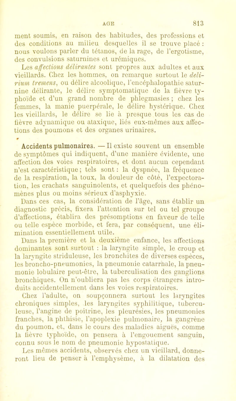 ment soumis, en raison des habiludes, des professions et des conditions an milieu desquelles il se trouve place ; nous voulons parler du tdlanos, de la rage, de I’ergolisme, des convulsions saturnines et ur(5miques. Les affections delirantes sont propres aux adultes et aux vieillards. Chez les homines, on remarque surtout le deli- rium tremens, ou ddlire alcoolique, I’encdphalopathie satur- nine deliranle, le delire symptomatique de la fievre ty- phoide et d’un grand nombre de phlegmasies; chez les femmes, la manie puerpdrale, le delire hystdrique. Chez les vieillards, le d^lire se lie a presque tons les cas de hevre adyuamique ou alaxique, lies eux-memes aux afl’ec- tions des poumons et des organes urinaires. # Accidents pulmonaires. — II existe souvent un ensemble de symptomes qui indiquent, d’une maniere dvidente, une alTection des voies respiraloires, et dont aucun cependant n’est caraetdristique; tels sont: la dyspnee, la frequence de la respiration, la toux, la douleur de cote, I’expectora- tion, les crachats sanguinolents, et quelquefois des pheno- menes plus ou moins serieux d’asphyxie. Dans ces cas, la considdration de Cage, sans dtablir un diagnostic prdcis, fixera I’attention sur tel ou tel groupe d’affections, dtablira des prdsomptions en faveur de telle ou telle espece morbide, et fera, par consdquent, une eli- mination essentiellement utile. Dans la premiere et la deuxieme enfance, les affections dominantes sont surtout : la laryngite simple, le croup et la laryngite striduleuse, les bronebites de diverses especes, les broncho-pneumonies, la pneumonie catarrbale, la pneu- monie lobulaire peut-etre, la tuberculisation des ganglions bronebiques. On n’oubliera pas les corps dtrangers intro- duits accidentellement dans les voies respiratoires. Chez I’adulte, on soupconnera surtout les laryngites ebroniques simples, les laryngites sypbililique, tubercu- leuse, I’angine de poitrinc, les pleurdsies, les pneumonies franches, la pbtbisic, I’apoplexie pubnonaire, la gangrene du poumon. et, dans le cours des maladies aigucs, comme la bevre typboi'de, on pensera a I’engouement sanguin, connu sous le nom de pneumonie byposlatique. Les memes accidents, observds cbez un vieillard, donne- ront lieu de penser a I’cmpliyseme, a la dilatation des