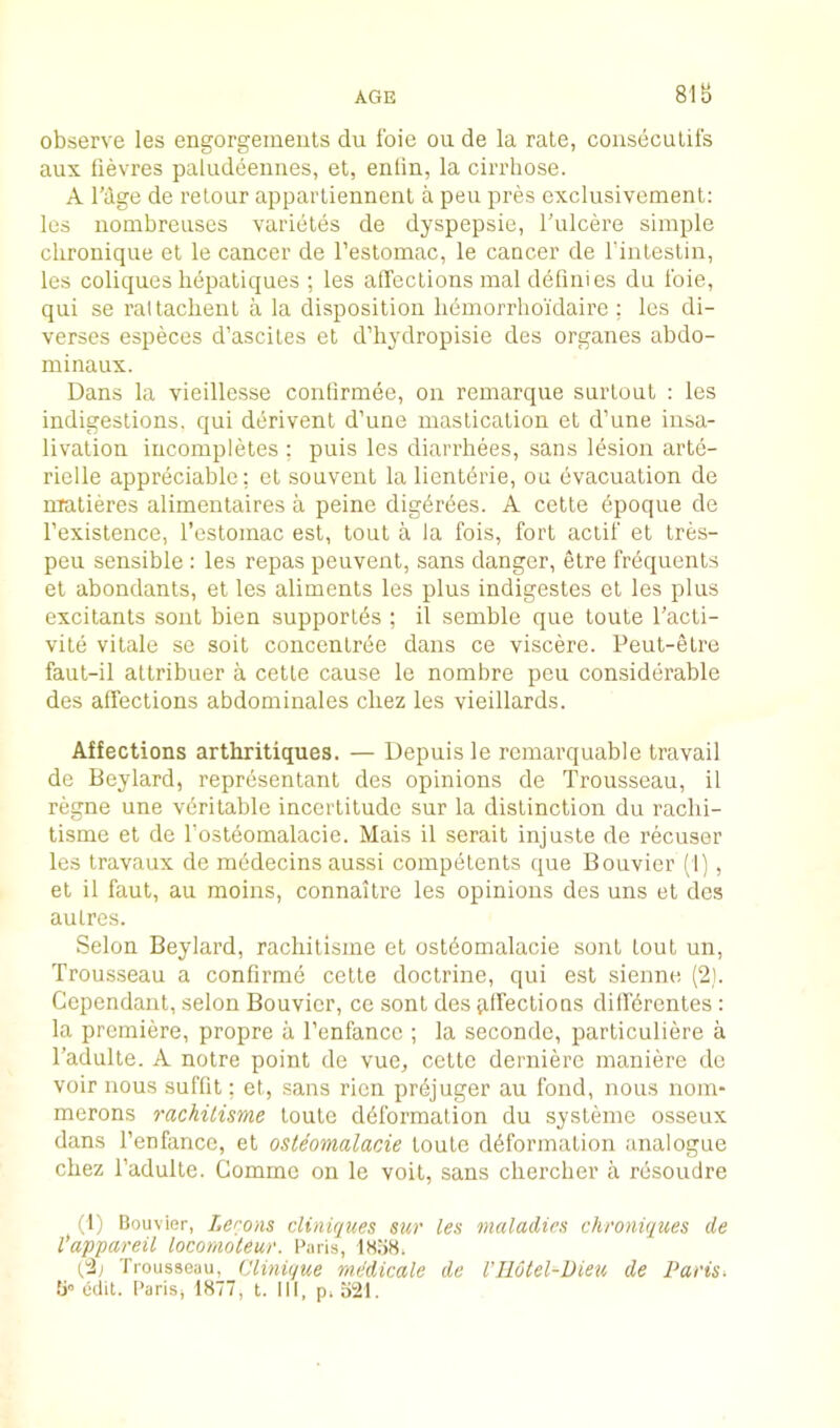 AGE 81B observe les engorgements clu foie on de la rate, consecutifs aux fievres paludeennes, et, enlin, la cirrhose. A rdge de relour apparliennenl a pen pres exclusivemenl: les nombreuses varietes de dyspepsie, I'ulcere simple chronique el le cancer de I’estomac, le cancer de I’intestin, les coliques liepaliques ; les alfections mal definies du foie, qui se raltacbeut a la disposition lidmorrhoi'daire ; les di- verses especes d’asciles et d’hydropisie des organes abdo- minaux. Dans la vieillcsse contirmee, on remarque surloul : les indigestions, qui derivent d’uue mastication et d’une insa- livation incompletes : puis les diarrhees, sans lesion arte- rielle appreciable: et souveut la lienldrie, ou evacuation de nratieres alimentaires a peine digdrdes. A celte dpoque de I’existence, I’estomac est, tout a la fois, fort actif et tres- peii sensible : les repas peuvenl, sans danger, etre frequents et abondants, et les aliments les plus indigestes el les plus excitants sont bien supporlds ; il semble que toute I’acti- vite vilale se soil concenlree dans ce viscere. Peul-etre faut-il altribuer a cetle cause le nombre pen considerable des affections abdoniinales cbez les vieillards. Affections arthritiques. — Depuisle remarquable travail de Beylard, representanl des opinions de Trousseau, il regne une veritable incertitude sur la distinction du raclii- tisme el de fosteomalacie. Mais il serait injuste de recuser les travaux de raddecins aussi competents que Bouvier (1] , el il faut, au moins, connailre les opinions des uns el des aulrcs. Selon Beylard, rachitisme et ostdomalacie sont lout un. Trousseau a confirme cetle doctrine, qui est sienne (2). Gependant, selon Bouvier, ce sont des vilfeclions difKrentes: la premiere, propre a I’enfance ; la seconde, particuliere a Tadulte. A notre point de vuc, celte dernierc maniere de voir nous suflit; et, sans rien prdjuger au fond, nous nom- merons rachitisme toute ddforraalion du sysleme osseux dans I’enfance, et osteomalacie toute ddformation analogue cbez Tadulte. Gomme on le voit, sans cherclier a resoudre (1) Bouvier, Lemons cliniques sur les maladies chroniques de Vappareil locomoleur. Baris, lA'JS. Trousseau, Clinique mddicale de I’llotel-Dieu de Paris> edit. I’ariSj 1877, t. Ill, p,o21.