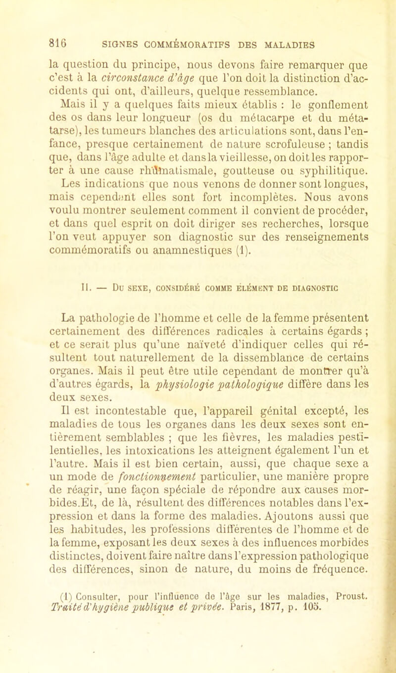 la question du principe, nous devons faire remarquer que c’est a la circonstance d’dge que Ton doit la distinction d’ac- cidents qui ont, d’ailleurs, quelque ressemblance. Mais il y a quelques faits mieux dtablis : le gonflement des os dans leur longueur (os du mdlacarpe et du m^ta- tarse), les tumeurs blanches des articulations sont, dans I’en- fance, presque certainement de nature scrofuleuse ; tandis que, dans I’dge adulle et dans la vieillesse, on doit les rappor- ter a une cause rh'iltnalismale, goutteuse ou syphilitique. Les indications que nous venons de donner sont longues, mais cependant elles sont fort incompletes. Nous avons voulu montrer seulement comment il convient de procdder, et dans quel esprit on doit diriger ses recherches, lorsque Ton veut appuyer son diagnostic sur des renseignements commbmoratifs ou anamnesliques (1). II. — Du SEXE, CONSIDERE COMME ELEMENT DE DIAGNOSTIC La pathologie de Thomme et celle de la femme presentent certainement des differences radicales a certains dgards; et ce serait plus qu’une naivete d’indiquer cedes qui re- sultent tout nalurellement de la dissemblance de certains organes. Mais il pent etre utile cependant de montrer qu’a d’autres egards, la physiologie palhologique differe dans les deux sexes. Il est incontestable que, I’appareil genital excepte, les maladies de tons les organes dans les deux sexes sont en- tierement semblables ; que les fievres, les maladies pesti- lentielles, les intoxications les atteignent dgalement I’un et I’autre. Mais il esL bien certain, aussi, que chaque sexe a un mode de fonctioniiement particulier, une maniere propre de reagir, une facon speciale de repondre aux causes mor- bides.Et, de la, resultent des differences notables dans I’ex- pression et dans la forme des maladies. Ajoutons aussi que les habitudes, les professions differentes de I’liomme et de la femme, exposantles deux sexes a des influences morbides dislinctes, doivent faire naitre dans I’expression pathologique des differences, sinon de nature, du moins de frequence. (1) Consulter, pour rinfluenco de I’Sge sur les maladies, Proust. Tr&iUd'hygihie 'publiqut et jprivde. Paris, 1877, p. 105.