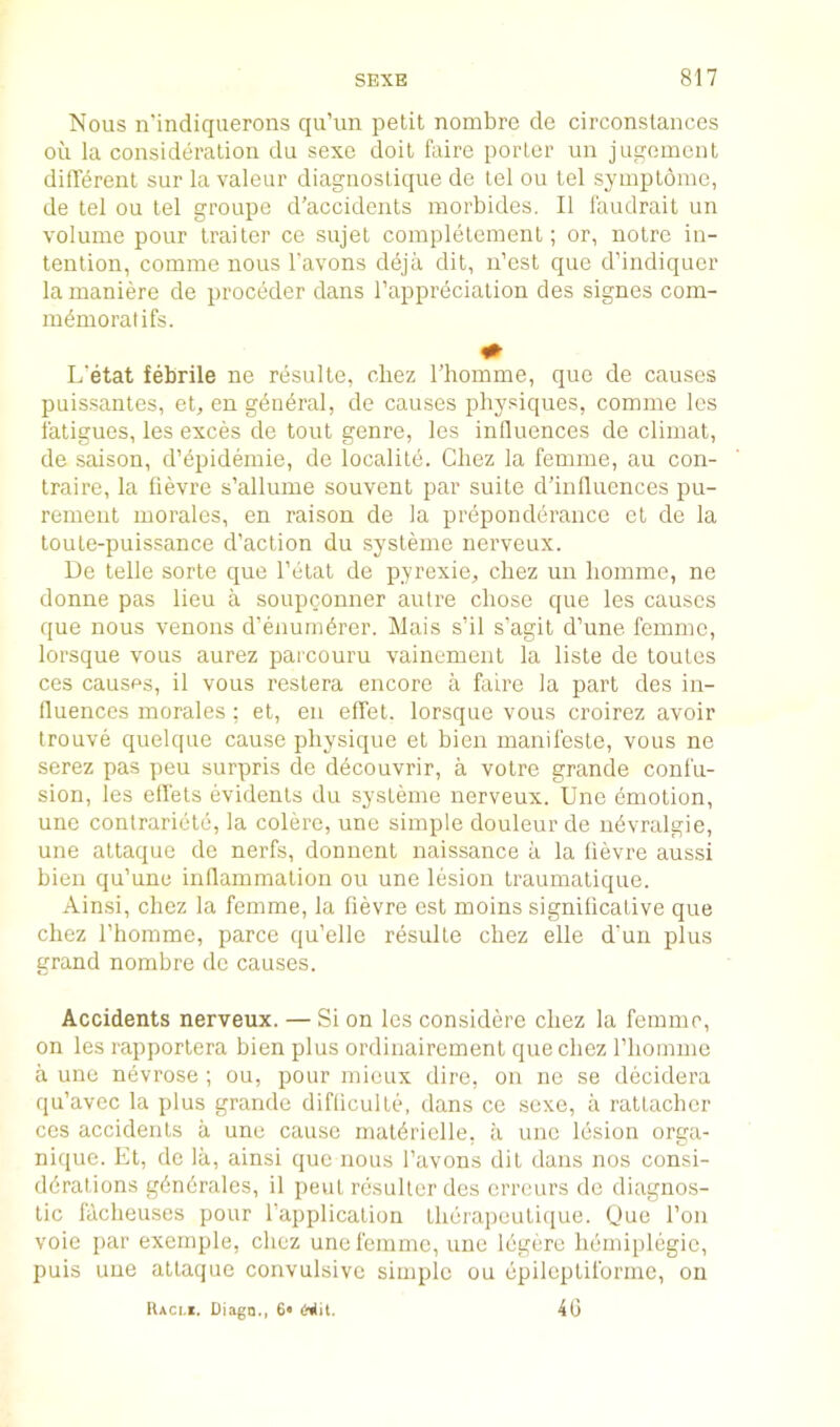 Nous n'indiquerons qu’un petit nombre de circonstances oil la consideration du sexo doit faire porter un jugoment different sur la valeur diagiiostique de tel ou tel symptome, de tel ou tel groupe d’accidents morbides. II I'audrait un volume pour trailer ce sujet completement; or, notrc in- tention, comme nous Tavons deja dit, n’est que d’indiquer la inaniere de proceder dans Tappreciation des signes com- m^moratifs. L'etat febrile ne resulte, cbez Thomme, que de causes puissantes, et, en gdn^ral, de causes physiques, comme Ics fatigues, les exces de tout genre, les influences de climat, de saison, d’dpidemie, de localite. Chez la femme, au con- traire, la fievre s’allume souvent par suite d’inlluences pu- rement morales, en raison de la preponderance ct de la toute-puissance d’action du systeme nerveux. De telle sorte que l’etat de pyrexie, cbez un homme, ne donne pas lieu a soupconner autre chose que les causes que nous venous d’enumdrer. Mais s’il s’agit d’une femme, lorsque vous aurez parcouru vainement la liste de toutes ces causes, il vous restera encore a faire la part des in- lluences morales : et, en effet. lorsque vous croirez avoir trouve quelque cause physique et bien manifcste, vous ne serez pas peu surpris de ddcouvrir, a votre grande confu- sion, les effets evidents du systeme nerveux. Une dmotion, une conlrariete, la colere, une simple douleur de udvralgie, une attaque de nerfs, donuent naissance a la fievre aussi bien qu’une inflammation ou une lesion traumatique. Ainsi, cbez la femme, la fievre est moins significative que chez rhomme, parce qu’elle resulte chez elle d’un plus grand nombre de causes. Accidents nerveux. — Si on les considere chez la femme, on les rapportera bien plus ordinaircment que chez rhomme a une nevrose ; ou, pour micux dire, on ne se decidera qu’avec la plus grande difticulte, dans ce sexe, a rattachcr ces accidents a une cause maldrielle, a une lesion orga- nique. Et, do la, ainsi quo nous I’avons dit dans nos consi- derations g6n6rales, il pent rcsullcr des crreurs de diagnos- tic facheuses pour I’application therapeuticjue. Due Ton voie par exernple, chez une femme, une legere hemiplegic, puis une attaque convulsive simple ou epilcptiforme, on lUci.i. Diagn., 6* t-iljt. 40