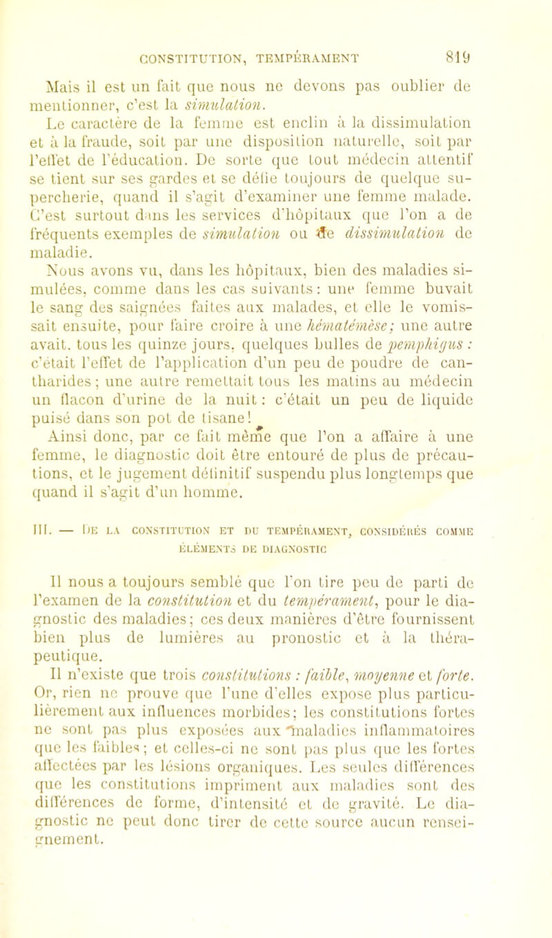 Mais il est un fait que nous ne devons pas oublier do meulionner, c’esl la sinmlation. Lo caraclerc de la femme osl eiiclin a la dissimulation et il la fraude, soil par uno disposition iialurellc, soil par retfel de reducalion. Dc soiTe que lout mudecin allentif se tient sur ses gardes el sc delie loujours de quelque su- perclierie, quand il s’agil d’examiner une femme malade. C’esl SLirlout dans les services d'hopilaux que Ton a de frequents exemples de simulation ou ^fe dissimulation de maladie. Nous avons vu, dans les liopilaux, bien des maladies si- mulees, comme dans les cas suivanls: une femme buvait le sang des saignees failes aux malades, et clle le voniis- sait ensuite, pour faire croire a une hematemesc: une autre avail, tons les quinze jours, quelques bulles de pemphigus : c’elait TelTet de I’applicalion d’un peu de poudre de can- Ibarides; une autre remeltail tons les matins au medecin un flacon d’urine de la nuit: c’elait un peu de liquide puise dans son pot de tisane! Ainsi done, par ce fait m(5me quo Ton a affaire a une femme, le diagnostic doit elre entoure de plus de precau- tions, et le jugemenl delinitif suspendu plus longlemps que quand il s’agit d’un liomme. III. — 1)E LA CONSTITUTION ET IIU TEMPEtlAMENT, CONSIDEUES COMME ELEMENTS DE DIAGNOSTIC Il nous a toujours semble quo Ton tire peu de parti de I’examen de la constitution et du temperament, pour le dia- gnostic des maladies; ces deux maniercs d'etre fournissent bien plus de lumieres au pronoslic et ii la Ihbra- peulique. Il ri’exisle que trois constitutions : faihle, rnoyenne et forte- Or, rien no prouve quo rune d’elles expose plus particu- lieremeiit aux influences morbides; les constitutions fortes ne sont pas plus exposees aux 'Ynaladies inllammatoires que les faibles; el celles-ci nc sont pas plus quo les fortes allcctecs par les lesions orgauiques. Les soiilcs dillerences cpie les constitutions imprimeiit aux maladies sont des dillerences dc forme, d’inlensild cL dc gravile. Le dia- gnostic ne peril done lircr dc celte source aucun rensei- gnemenl.