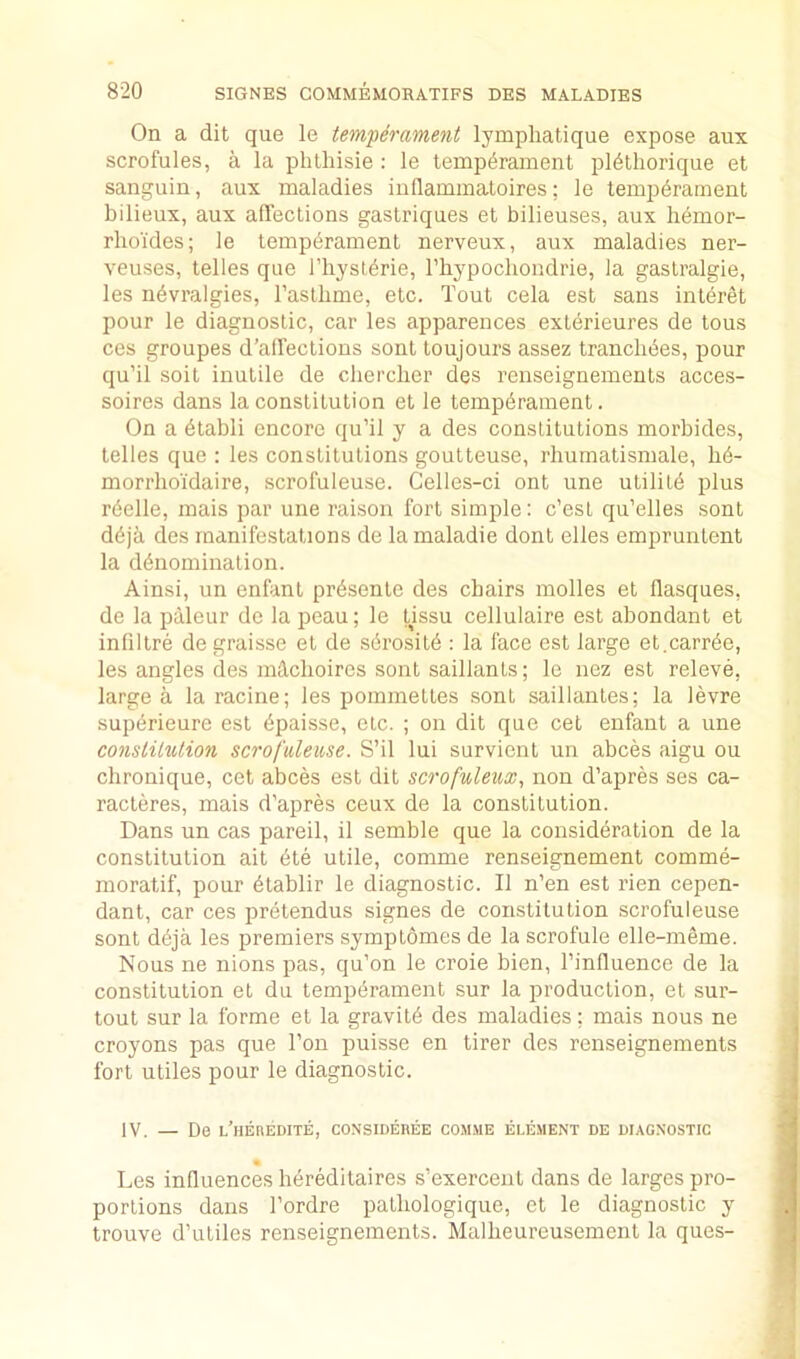 On a dit que le temperament lymphatique expose aux scrofulas, a la phthisie : le temperament pldthorique et sanguin, aux maladies inHammatoires; le tempdrament bilieux, aux alTections gaslriques et bilieuses, aux hemor- rhoides; le temperament nerveux, aux maladies ner- veuses, telles que I’liysterie, rhypochondrie, la gastralgie, les nevralgies, I’astbme, etc. Tout cela est sans intbret pour le diagnostic, car les apparences exterieures de tons ces groupes d’alfections sont toujours assez trancbbes, pour qu’il soit inutile de cherclier des renseignements acces- soires dans la constitution et le temperament. On a etabli encore qu’il y a des constitutions morbides, telles que : les constitutions goutteuse, rhumatismale, bb- morrhoidaire, scrofuleuse. Celles-ci ont une utilitb plus rbelle, mais par une raison fort simple: c’est qu’elles sont deja des manifestations de la maladie dont elles empruntent la denomination. Ainsi, un enfant prbsente des chairs molles et flasques, de la paleur de la peau; le tissu cellulaire est abondant et infiltre de graisse et de sbrositb : la face est large et.carrbe, les angles des mdchoires sont saillants; le nez est releve, large a la racine; les pommettes sont saillantes; la levre supbrieure est bpaisse, etc. ; on dit que cet enfant a une constitution scrofuleuse. S’il lui survient un abces aigu ou clironique, cet abces est dit scrofuleux, non d’apres ses ca- racteres, mais d’apres ceux de la constitution. Dans un cas pareil, il semble que la considbration de la constitution ait bte utile, comme renseignement comme- moratif, pour btablir le diagnostic. II n’en est rien cepen- dant, car ces pretendus signes de constitution scrofuleuse sont dbja les premiers symptomes de la scrofule elle-meme. Nous ne nions pas, qu’on le croie bien, I’influence de la constitution et du tempbrament sur la production, et sur- tout sur la forme et la gravitb des maladies; mais nous ne croyons pas que Ton puisse en tirer des renseignements fort utiles pour le diagnostic. IV. — De l’heredite, considebee com.me element de diagnostic Les influences hbreditaires s’exercent dans de larges pro- portions dans I’ordre patliologique, et le diagnostic y trouve d’utiles renseignements. Malheureusement la ques-
