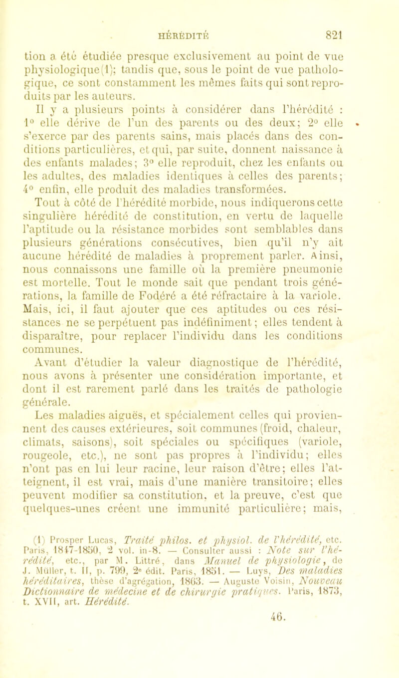 tion a. 6t6 etudi^e presque exclusivement an point de viie physiologique(l); tandis quo, sous le point de vue patholo- giqiie, ce sont constamment les mfimes faits qui sontrepro- duits jjar les auteurs. II y a plusieurs points a considerer dans I’lieredite : 1“ elle derive de I’un des parents ou des deux; 2° elle s’exerce par des parents sains, mais places dans des con- ditions parliculieres, etqui, par suite, donnent naissance a des enfants malades; 3“ elle reproduit, cliez les enlants ou les adultes, des maladies identiques a cedes des parents; 4° enfin, elle produit des maladies transformees. Tout ii cote de I'heredite morbide, nous indiquerons cette singuliere hereditd de constitution, en vertu de laquelle I’aptitude ou la rbsistance morbides sont semblables dans plusieurs generations consecutives, bien qu’il n’y ait aucune hereditb de maladies a proprement parlor. Ainsi, nous connaissons une famille ou la premiere pneuinonie est mortelle. Tout le monde salt que pendant trois gene- rations, la famille de Foderd a dtd rdfractaire a la variole. Mais, ici, il faut ajouter que ces aptitudes ou ces resi- stances ne se perpetuent pas indefmiment; elles tendent a disparaitre, pour replacer I’individu dans les conditions communes. Avant d’etudier la valour diagnostique de riierddite, nous avons a presenter une consideration importante, et dont il est rarement parld dans les traitds de palhologio gdiidrale. Les maladies aigues, et spdcialement cellos qui provien- nont des causes extdrieures, soil communes (froid, chaleur, climats, saisons), soit spdciales ou speciliques (variole, rougeole, etc.), ne sont pas propres a I’individu; elles n’ont pas en lui leur racine, leur raison d’etre; elles I’at- teignent, il est vrai, mais d’une maniere transitoire; elles peuvent modifier sa constitution, et la preuve, c’est que quelques-unes creent une immunite parliculiere; mais. (1) Prosper Lucas, Traitd philos. et phiisiol. de I'hdredite, etc. Paris, IHt7-18bO, 2 vol. in-8. — Consulter aussi : Note sur Vhd- reditd, etc., par M. Littr6, dans Manuel de pki/sioloyie, do J. Muller, t. II, p. 7!)!), 2® edit. Paris, 18bl. — buys, Des maladies herddilaires, these d’agrdgation, 1803. — Augustu Voisin, Nouveau Dictionnaire de mddecine et de chiruryie pratvn'rs. Paris, 1873, t. XVII, art. Hdrdditd. 46.