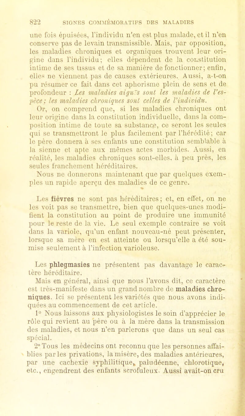 line fois epuisees, rindiviclu n’en est plus mulade, et il n’en conserve pas de levain transmissible. Mais, par opposition, les maladies clironiques et organiques trouvenl leur ori- gine dans I’individu; dies dependent de la constitution intime de ses tissus et de sa manide de fonctionner; enlin, elles ne viemient pas de causes exterieures. Aussi, a-t-on pu rdsumer ce fait dans cet aphorisme plein de sens et de profondeur : Les maladies aigus sont les maladies de I’es- ■pi’ce; les maladies clironiques sont celles de I’individu. Or, on comprend quo, si les maladies clironiques ont leur origine dans la constitution individuelle, dans la com- position intime de toute sa substanc,e, ce seront les seules qui se transmettront le plus facilement par I’libredite; car le pere donnera a ses enfants une constitution semblable a la sicnne el aple aux memes actcs morbides. Aussi, en realite, les maladies clironiques soiit-elles. a pen pres, les seules francliement lidrdditaires. Nous ne donnerons maintenant que par quelques exem- ples un rapide apercu des maladies de ce genre. Les fievres ne sont pas herklitaires; et, en elleL on ne les voit pas se Iransmettre, bien que quelques-unes niodi- fient la constitution au point de produire une inimunite pour le reste de la vie. Le seul exemple contraire se voit dans la variole, qu’un enfant nouveau-ne pent presenter, lorsque sa mde en est atteinte ou lorsqu’elle a bte sou- mise seulemeiit a I’infection varioleuse. Les phlegmasies ne prbsentent pas davantage le carac:- tere lidreditaire. Mais en gentiral, ainsi que nous I’avous dit, ce caractere est tres-manifesle dans un grand nombre de maladies chro- niques. Ici se prbsentent les varidtes que nous avoirs indi- quees au commencement de cet article. 1“ Nous laissons aux physiologistes le soin d’apprdcier le role qui revient au pere ou a la mere dans la transmission des maladies, et nous n’en parlerons que dans un seul cas special. 2° Tons les medecins ont reconnu que les personnes affai- blies paries privations, laniisere,des maladies antdrieures, par une cachexie Syphilitique^ paluddenne, clilorotique, etc., engendreut des enfants scrofuleux- Aussi avait-oncru
