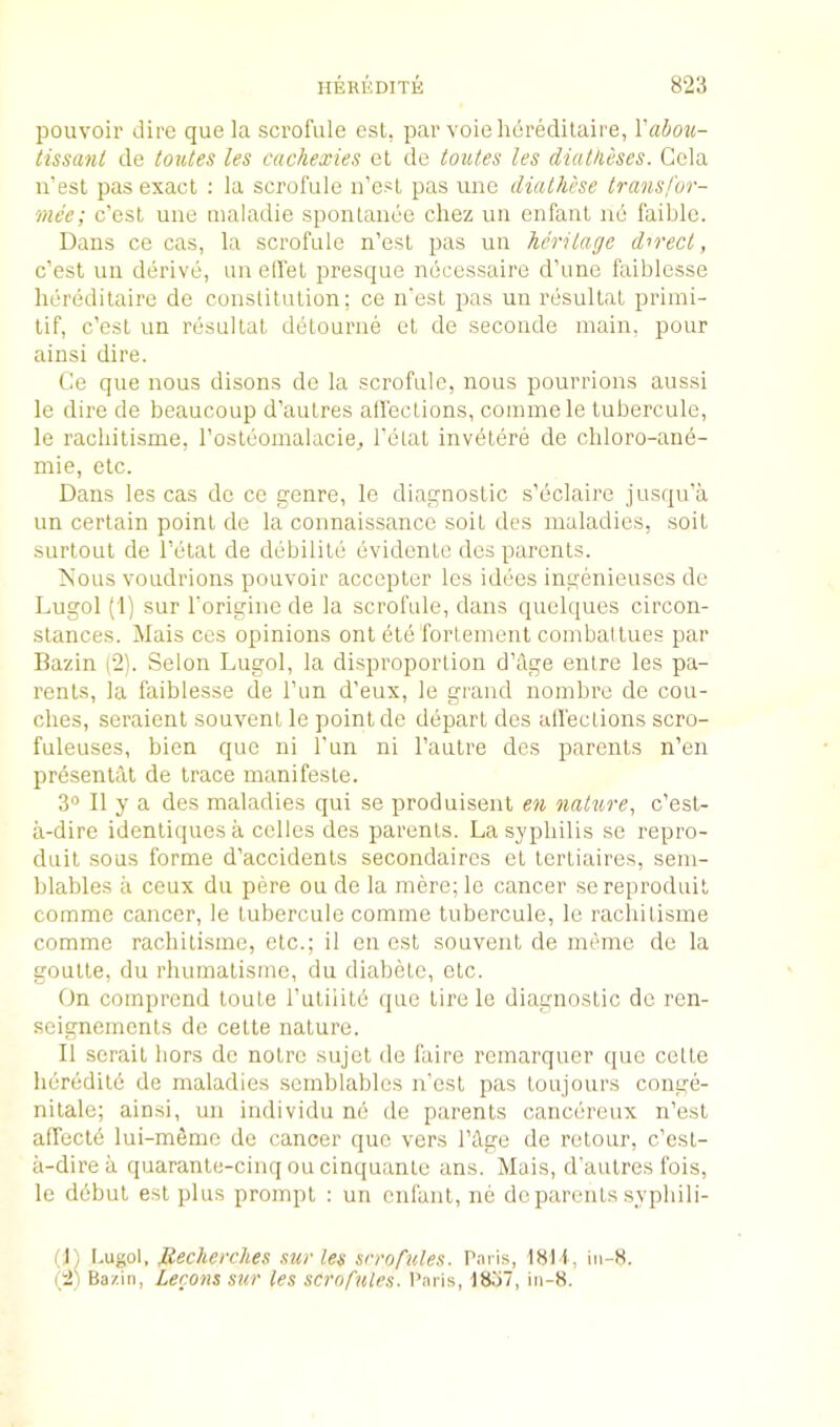pouvoir dire que la scrofule est, par voie lieredilaire, Vabou- tissant de to^ltes les cachexies et de toutes les diatheses. Gela u’esl pas exact : la scrofule ii’esl pas une dialhcse transfor- mee; c’esl une tnaladie spontanee chez uii erifaiil 116 faible. Dans ce cas, la scrofule n’esl pas un heritage direct, c’est uii derive, un elfel presque necessaire d’une faiblcsse lieredilaire de constitution: ce n'est pas un resultat priini- tif, c’est un resultat detourne et de seconde main, pour ainsi dire. Ce que nous disons de la scrofule, nous pourrions aussi le dire de beaucoup d’aulres atlections, coinmele tubercule, le racbitisme, rosleomalacie, I’etat invetere de chloro-and- mie, etc. Dans les cas de ce genre, le diagnostic s’eclaire jusqu’a un certain point de la connaissance soil des maladies, soil surtout de I’elat de debilite evidenlc des parents. Nous voudrions pouvoir accepter les idees ingenieuses de Lugol (1) sur I’origine de la scrofule, dans quelques circon- slances. Mais ces opinions onl dte fortement cornbatlues par Bazin (2). Selon Lugol, la disproportion d’Age enlre les pa- rents, la faiblesse de I’un d’eux, le grand noinbre de cou- ches, seraient souvent le point de depart des all'ections scro- fuleuses, bien que ni I’un ni I’anlre des parents n’en prdsentiil de trace manifesle. 3“ II y a des maladies qui se produisent en nature., c’esl- a-dire identiques a cedes des parents. La syphilis se repro- duit sous forme d'accidenls secondaires el terliaires, sem- blables a ceux du pere ou de la mere; le cancer sereproduit comme cancer, le tubercule comme tubercule, le racliilisme comme racbitisme, etc.; il en est souvent de meme de la goutte, du rhumalisme, du diabele, etc. On comprend toute rutiiitd que tire le diagnostic do ren- seigneinenls de cetle nature. II serait hors de noire sujel de faire remarquer que cede heredity de maladies scmblables n’esl pas toujours conge- nilale; ainsi, un individu ne de parents cancereux n’est affecld lui-mSme de cancer quo vers I’Age de relour, c’est- a-dire a quaranle-cinq ou cinquante ans. Muis, d’aulres fois, le debut est plus prompt : un enfant, ne de parents sypbili- (1) [-ugol, Jiecherclies sur les srrofules. Paris, 1811, iii-8. (2) Ba/.in, Lecons sur les scrofules. I’aris, 1837, in-8.