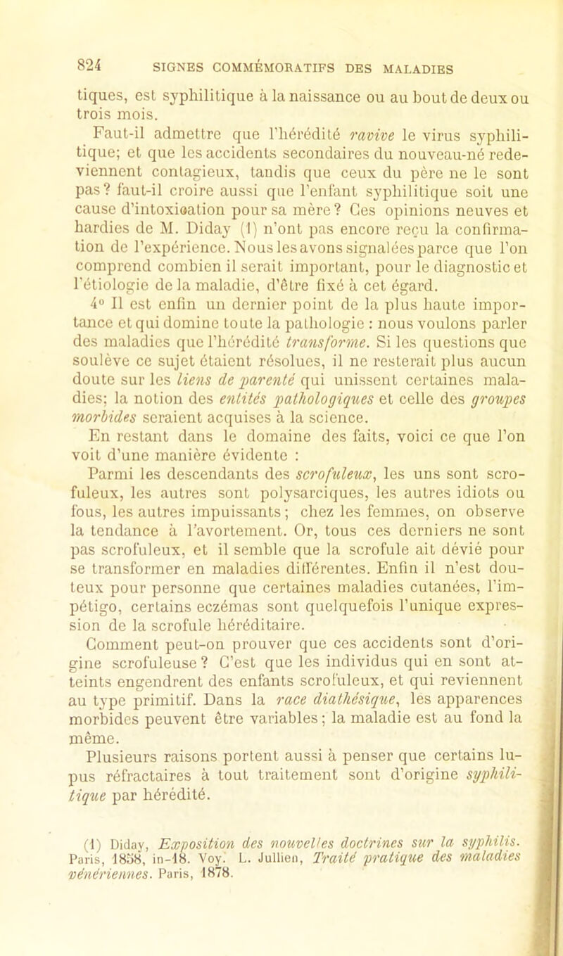 tiques, est syphilitique alanaissance ou au bout de deux ou trois mois. Faut-il admettre que I’lidr^dite ravive le virus syphili- tique; et que les accidents secondaires du nouveau-ne rede- viennent conlagieux, tandis que ceux du pere ne le sont pas? faut-il croire aussi que I’enfant syphilitique soit une cause d’intoxiaation pour sa mere ? Ges opinions neuves et hardies de M. Diday (I) n’ont pas encore recu la confirma- tion do I’expdrience. Ts’ous les avons signaleesparce que Ton comprend combien il serait important, pour le diagnostic et I’etiologie de la maladie, d’etre fixd a cet dgard. 4® 11 est enfin uu dernier point de la plus haute impor- tance etqui domine toule la palhologie : nous voulons parler des maladies que riier(5dite transforme. Si les questions que souleve ce sujet dtaient rdsolues, il ne resterait plus aucun doute sur les liens de imrente qui unissent certaines mala- dies; la notion des entiles pathologiqiies et celle des grouses morbides seraient acquises a la science. En restant dans le domaine des fails, voici ce que Ton voit d’une maniere dvidente : Parmi les descendants des scrofuleux, les uns sont scro- fuleux, les autres sont polysarciques, les autres idiots ou fous, les autres impuissants; chez les femmes, on observe la tendance a I’avortement. Or, tons ces derniers ne sont pas scrofuleux, et il semble que la scrofule ait devie pour se transformer en maladies dill'drentes. Enfin il n’est dou- teux pour personne que certaines maladies cutanees, I’im- pdtigo, certains eczdmas sont quelquefois I’unique expres- sion de la scrofule hdrdditaire. Comment peut-on prouver que ces accidents sont d’ori- gine scrofuleuse ? C’est que les individus qui en sont at- teints engendrenl des enfants scrofuleux, et qui reviennent au type primitif. Dans la race diatliesique., les apparences morbides peuvent etre variables; la maladie est au fond la meme. Plusieurs raisons portent aussi a penser que certains lu- pus rdfractaires a tout traitement sont d’origine syj)hili- tiqne par hdreditd. (1) Diday, Exposition des nomeVes doctrines sur la syphilis. Paris, 1838, in-18. Voy.' L. Jullien, Traitd pratique des maladies ‘Ddndriennes. Paris, 1878.