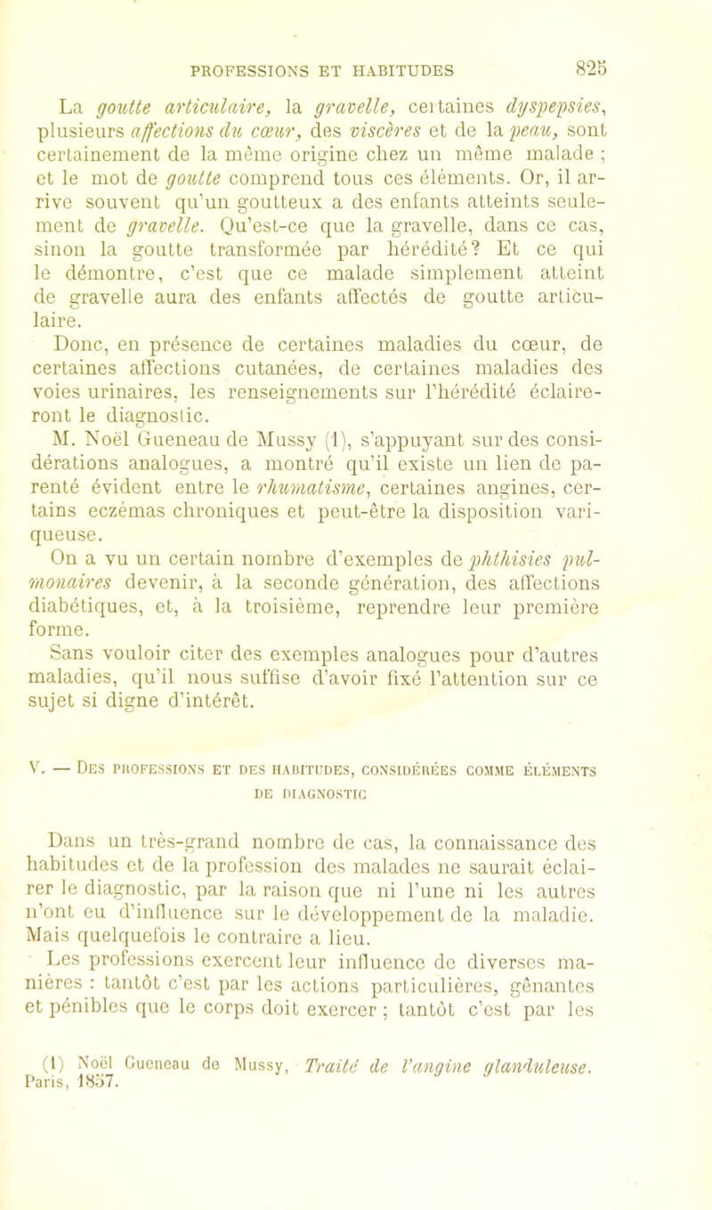 PROFESSIONS ET HABITUDES 82b La goutte artiailaire, la gravelle, ceitaines dys])epsies, plusieurs affections du cceiir, des visceres et de la peau, sont certainement de la nieme origine cliez un meme malade ; ct le mot de goutte compreud tons ces elements. Or, il ar- rive souvent qu’un gouLteux a des enfants atteints seule- ment de gravelle. Qu’est-ce que la gravelle, dans ce cas, siiioii la goutte transformee par lieredite? Et ce qui le d^montre, c’est que ce malade simplement atleint de gravelle aura des enfants affectes de goutte articu- laire. Done, en presence de certaines maladies du coeur, de certaines affections cutanees, de certaines maladies des voies urinaires, les renseignements sur I’lier^dite 6claire- ront le diagnostic. M. Noel Gueneau de Mussy (1), s’appuyant sur des consi- derations analogues, a montre qu’il existc un lien de pa- rente Evident entre le rlmmatisme., certaines angines, cer- tains eczemas chroniques et peut-etre la disposition vari- queuse. On a vu un certain nornbre d’exemples plitliisies pul- monaires devenir, a la seconde generation, des affections diabetiques, et, a la troisieme, reprendre leur premiere forme. Sans vouloir citer des exemples analogues pour d’autres maladies, qu’il nous suftise d’avoir fixe I’attention sur ce sujet si digne d’intbret. Vv — Des PiiOFEssiox.s et des habitudes, co-nsiderees com.me elements DE DIAGNOSTIC Dans un tres-grand nornbre de cas, la connaissance des habitudes et de la profession des maladcs ne saurait eclai- rer le diagnostic, par la raison que ni Tune ni les autres n’ont cu d’influcnce sur le developpement de la maladio. Mais quelquefois le contraire a lieu. Les professions exercent leur inlluence do diversos ma- nieres : tantdt c’est par les actions particulieres, genantes et penibles que le corps doit exercer ; tantot c’est par les (1) Noel Gueneau de Mussy, Paris, 18.j7. Traite de Vangine glandxdeuse.