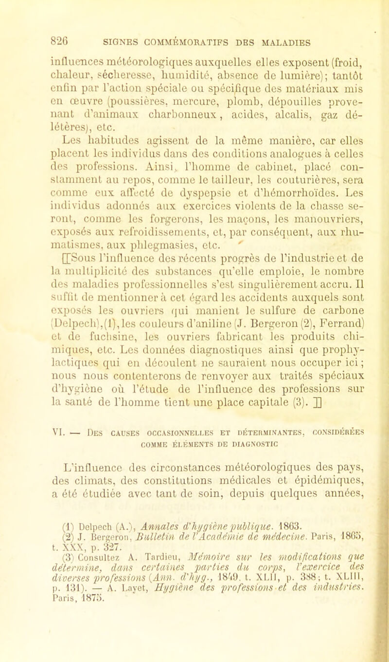 influences m6t(iorologiqaes auxquelles elles exposent (froid, clialeur, seclieresse, liumiditd, absence de lumiere); tanlot enfin par I’aclion spdciale ou spdcifique des maleriaux mis en oeuvre (poussieres, mercure, ploinb, ddpouilles prove- nant d’animaux charbonneux, acides, alcalis, gaz de- Idteresj, etc. Les habitudes agissent de la meme maniere, car elles placent les individus dans des conditions analogues a, cedes des professions. Ainsij. riiomme de cabinet, place con- slamraent au repos, comine le tailleur, les couturieres, sera comrae eux affectd de dyspepsic et d’lidmorrlioi'des. Les individus adonnds aux exercices violents de la cbasse se- ront, comme les forgerons, les macons, les manouvriers, exposes aux refroidissements, et, par consequent, aux rhu- malismes, aux pblegmasies, etc. ' [[Sous I’influence dosr6cents progres de I’industrieet de la multiplicile des substances qu’elle emploie, le nombre des maladies professionnelles s’est singulieremenl accru. II suflit de mentionnera cet egard les accidents auxquels sent exposes les ouvriers qui manient le sulfure de carbone [Delpech),(l),les couleurs d’aniline (J. Bergeron (2), Ferrand) et de fuclisine, les ouvriers flibricant les produits clii- miques, etc. Les donndes diagnostiques ainsi que propby- lacliques qui en ddcoulent ne sauraient nous occuper ici; nous nous contenterons de renvoyer aux trait^s spdciaux d’liygiene ou I’dtude de I’influence des professions sur la sante de I’liorame tient une place capitale (3). J] VI. — Des causes occasioxnelle.s et oETEnjiiNantes, co.nsideree.s CO.MME EI.E.MENTS DE DIAGNO.STIC L’influence des circonstances mdteorologiques des pays, des climats, des constitutions mddicales et dpidemiques, a etd dtudiee avec tant de soin, depuis quelques anndes. (1) Delpech (A.), Annales d'hygicne puhlique. 1863. (2) J. Bergeron, Bulletin de VAcademie de mddecine. Paris, 1865, t. XXX, p. 327. (3) Consultez A. Tardieu, Mdmoire sur les modifications que determine, dans ccrtaines parties du corps, I’exercice des diverses professions i,Ann. d'lujg., 18'it), t. XI.II, p. 388; t. XLIIl, p. 131). — A. l.ayet, Hygiene des professions et des industries. Paris. 1873.