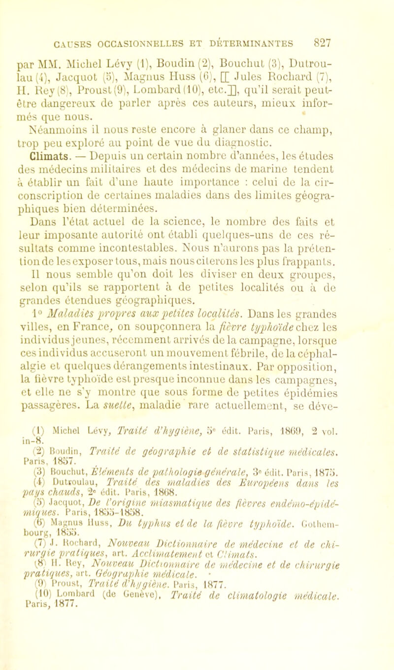 par MM. Michel Levy (1), Boudin (2), BoucluiL (3), Lutrou- lau (i), Jacquol (o), Magnus Huss (G), [[ Jules Rochard (7), II. Rey(8), Prousl(9'), Lombard(10), etc.]], qu’il serait peut- etre daiigereux dc parler apres ces auteurs, inieux infor- mds que nous. Meanmoins il nous resle encore a glaner dans ce champ, trop peu explore an point de vue du diagnostic. Climats. — Uepuis un certain nombrc d’annees, les etudes des medecins militaires et des medecins de marine tendent a dtablir un fait d’une haute importance : celui de la cir- conscription de ccrtaines maladies dans des limites geogra- phiques bien determinees. Dans I’dlat actuel de la science, le nombre des fails et leur imposante autorite ont etabli quelques-uns de ces re- sultats comme incontestables. Mous n’aurons pas la preten- tioirde les exposer tons, mais nous citerons les plus frappants. II nous semble qu’on doit les diviser en deux groupes, selon qu’ils se rapportent a de pelites localites on a de grandes etendues geographiques. 1° Maladies propres a%ixpetites localites. Dans les grandes villes, en France, on soupconnera la ficvre typlio'ide cXmi les individus jeunes, reccmment arrives de la campagne, lorsque ces individus accuseront un mouvement febrile, de la cephal- algie et quelques derangements intestinaux. Par opposition, la lievre typhoide est presque inconnue dans les campagnes, et elle ne s’y montre que sous forme de petites epideinies passageres. La maladie rare actuellement, se devc- (1) Michel Levy, Traite d’hygiene, o edit. Paris, 180!), 2 vol. in-8. (2) Boudin, Traite de geographie et de statistigue medicates. Paris. 1857. (3) iiowhui, Elements de pathologie generate, 3” ddit. Paris, 1873. (•t) Duttoulau, Traite des maladies des Europeens dans les pays chauds, 2» edit. Paris, 1808. (3) .lacquot, De i’origine miasmatigue des fievres enderno-dpidd- rnigues. Paris, 1833-1838. (0) Magnus lluss, Du typhus et de la fievre typhoide. Gothoin- bourg, 1833. (7).l. Hochard, Nouveau Dictionnaire de medecine ct de chi- ruryie pratigues, art. Acclimatement (A Climats. (^8. 11. Hey, Nouveau Dictionnaire de medecine et de chirurgie pratiques, art. Gdographie mddicale. ■ (9) Proust, Traitd d’hygienc. Paris, 1877. (10) Lombard (de Geneve). Traitd de clirnatologie mddicale. Paris, 187/.