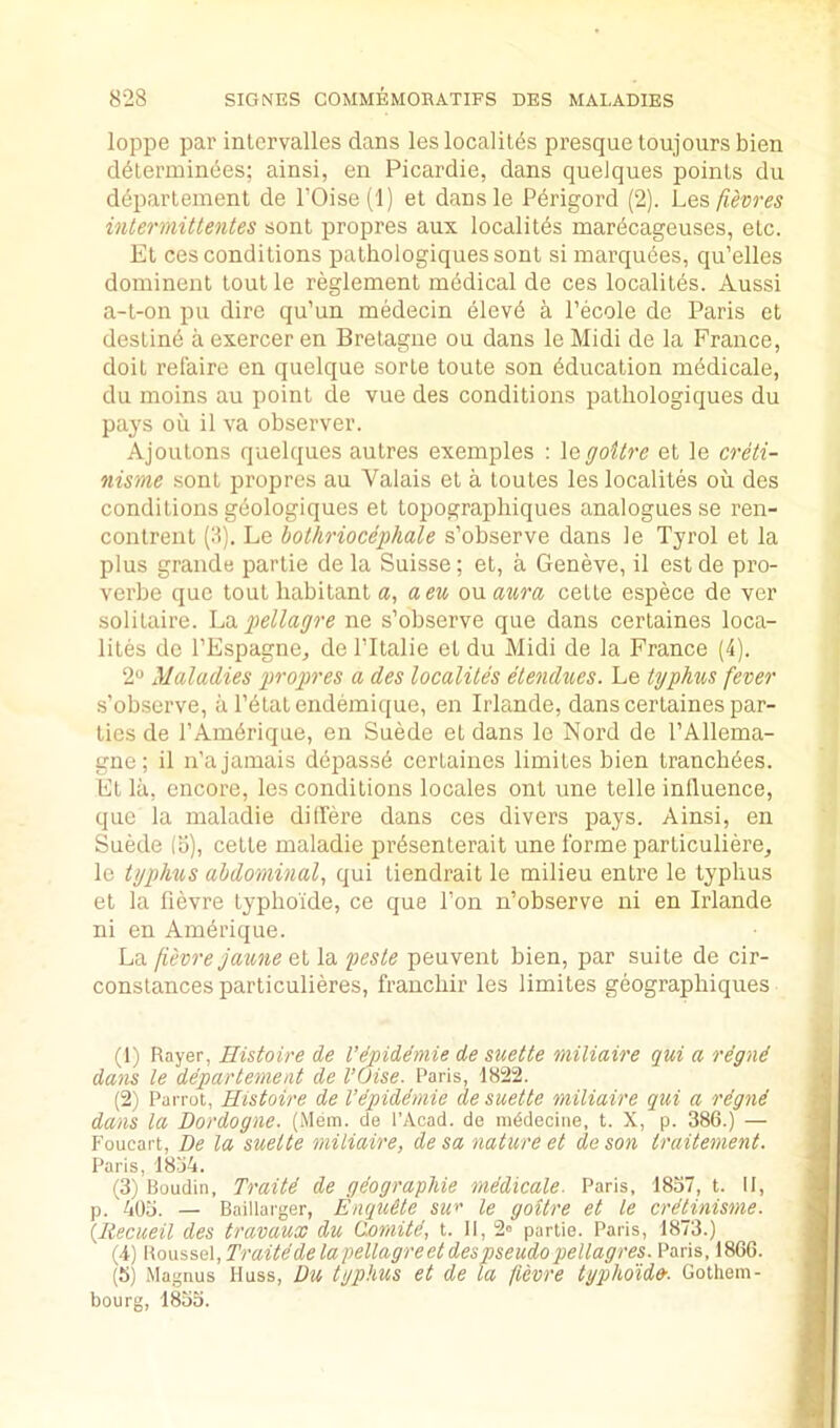 loppe par inlervalles dans leslocalil^s presquetoujoursbien ddterminbes; ainsi, en Picardie, dans quelques points du deparlement de rOise('l) et dansle P^rigord (2). L&?,fievres intermittentes sont propres aux localitds mar<5cageuses, etc. El ces conditions pathologiquessont si marquees, qu’elles dominent tout le reglement medical de ces localites. Aussi a-t-on pu dire qu’un medecin elevd a I’ecole de Paris et destine a exercer en Bretagne ou dans le Midi de la France, doit relaire en quelque sorte toute son Education m6dicale, du moins au point de vue des conditions patliologiques du pays oil il va observer. Ajoulons quelques autres exemples : \qgoitre et le creti- nisme sont propres au Valais el a toules les localites ou des conditions geologiques et topographiques analogues se ren- conlrent (ll). Le hothrioceghale s’observe dans le Tyrol et la plus grande parlie de la Suisse; et, a Geneve, il est de pro- verbe quo tout habitant a, aeu ou aura cette espece de ver solitaire. fellagre ne s’observe que dans certaines loca- liles de I’Espagne^ de TItalie et du Midi de la France (4). 2 Maladies froigres a des localites etendues. Le typhus fever s’observe, a I’^lalendemique, en Irlande, dans certaines par- lies de I’Am^rique, en Suede et dans le Nord de I’Allema- gne; il n’a jamais dejiass^ certaines limites bien tranch6es. Ft la, encore, les conditions locales ont une telle inlluence, que la maladie dillere dans ces divers pays. Ainsi, en Suede (b), cette maladie prdsenterait une forme parliculiere^ le typhus abdominal^ qui liendrait le milieu entre le typhus et la fievre typhoide, ce que Ton n’observe ni en Irlande ni en Am6rique. La fievre jaune et la peste peuvent bien, par suite de cir- conslances particulieres, franchir les limites geographiques (1) Rayer, Histoire de I’epiddmie de suette miliaire qui a rdgnd dans le departement de I’Oise. Paris, 1822. (2) Parrot, Histoire de I’dpiddmie de suette miliaire qui a rdgnd dans la Dordogne. (Mem. cle I’Acad. de mddecine, t. X, p. 386.) — Foucart, De la suette miliaire, de sa nature et de son traitement. Paris, 18j4. (3) Boudin, Traitd de gdographie mddicale. Paris, 1837, t. II, p. 403. — Baillarger, Enqudte su^ le goitre et le crdtinisme. (liecueil des travaux du (lomild, t. II, 2» partie. Paris, 1873.) (4) \\o\iise\,Traitddelapellagreetdespseudopellagres. Paris, 1866. (5) Magnus Huss, Du typhus et de la fievre typhoid». Gothem- boura. 1833.