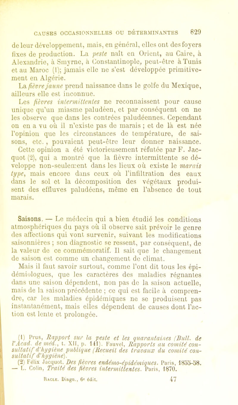 de leur developpement, mais, en general, dies ont des foyers fixes de production. La 'j)esle nait en Orient, an Caire, a Alexandrie, a Sinyrne, a Constantinople, peul-etre a Tunis et au Maroc (I); jamais elle ne s’est developpee priinitive- ment en Algerie. La fievre jaime prend naissance dans le golf'e du Mexique, ailleurs elle est inconnue. Les fievres inlennittenles nc reconnaissent pour cause unique qu’uu miasme paludeen, et par consequent on ne les observe que dans les conlrees paluddennes. Cependanl on en a vu ou il n’existe pas de marais ; et de la est nee I’opinion que les circonstances de temperature, de sai- sons, etc. , pouvaient peul-etre leur donner naissance. Cette opinion a die viclorieusement refutee par F. .Jac- quot (2), qui a montre que la fievre intermiltente se dd- veloppe non-seulement dans les lieux ou existe le marais type, mais encore dans ceux oil I’infiltralion des eaux dans le sol et la decomposition des vdgdtaux produi- sent des effluves paluddens, meme en I’absence de tout marais. Saisons. — Le mddecin qui a bien dtudid les conditions atmosphdriques du pays ou il observe sail prdvoir le genre des atieclions qui vont survenir, suivant les modifications saisonnieres ; son diagnostic se ressenl, par consequent, de la valeur de ce commdmoratif. Il sail que le cliangement de saison est comme un cliangement de climat. Mais il faut savoir surloul, comme font dit tons les epi- ddmiologues, que les caracleres des maladies rdgnantes dans une saison ddpendent, non pas do la saison actuelle, mais de la saison prdcddenle ; ce qui est facile a compren- drc, car les maladies dpiddmiques nc sc produiseiit pas instantandmenl, mais elles ddpendent de causes doiit fac- tion est leiite et prolongde. (1) Prus, Rapport sur la peste et les quarantaines (Bull, de VAcad, denied., t. XII, p. 111). Kauvel, Rapports au comite con- sultatif d’hygiene publique (Recueil des travaux du comite con- sultatif d'h ygiene). (2) F6lix Jacquot. Des fieores endimo-ipidemiques. Paris, 1855-58. — I.. Colin, Traite des fieores intermittentes. Paris, 1870. Uacle. Uiagn., 6» 6dit. 47