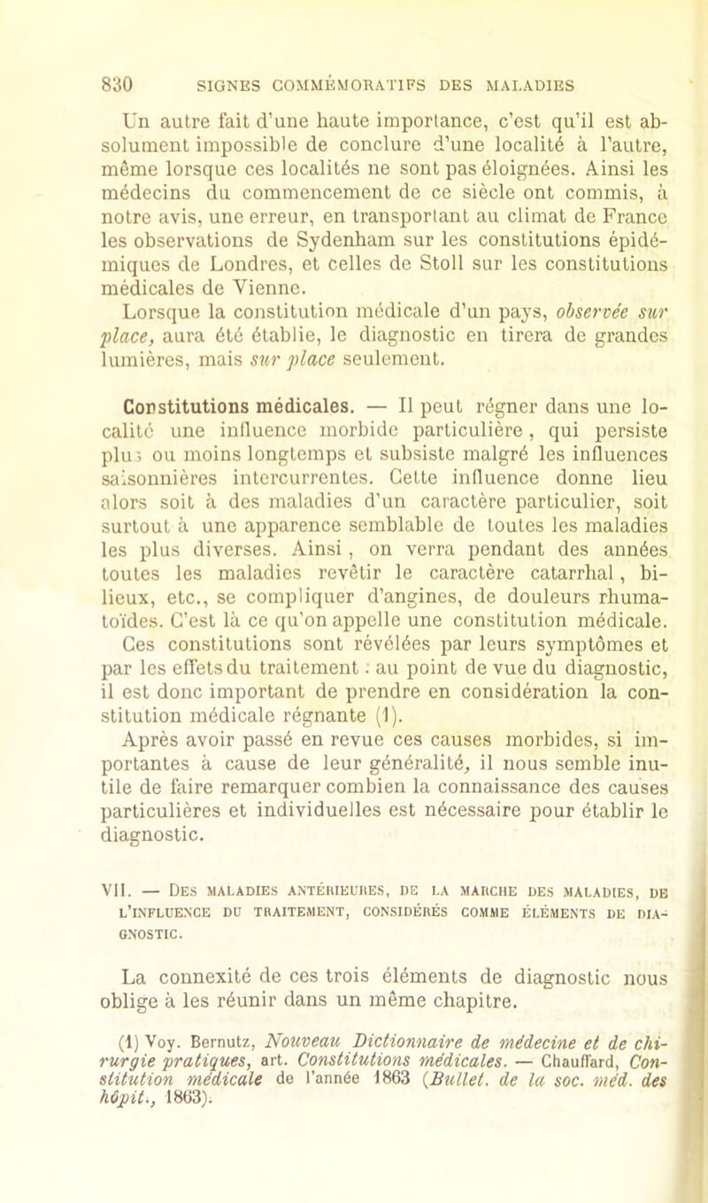 Un autre fait d’une haute importance, c’est qu’il est ab- solument impossible de conclure d’une locality a Tautre, meme lorsque ces localitds ne sont pas dloignees. Ainsi les mddecins du commencement de ce siecle ont commis, a notre avis, une erreur, en transporlant an climat de France les observations de Sydenham sur les constitutions epid6- iniques de Londres, et celles de Stoll sur les constitutions medicales de Vienne. Lorsque la constitution medicale d’un pays, ohservee sur place, aura dtd dtablie, le diagnostic en tirera de grandes luraieres, mais sur place seulement. Constitutions medicales. — II pent r(5gner dans une lo- calitc une inllueuce morbide particuliere, qui persists plin ou moins longtemps et subsiste malgrd les influences saisonnieres intercurrentes. Cette influence donne lieu alors soit a des maladies d’un caractere particulier, soit surtout a une apparence semblable de toutes les maladies les plus diverses. Ainsi, on verra pendant des anndes toutes les maladies revetir le caractere catarrhal, bi- lieux, etc., se compliquer d’angines, de douleurs rhuma- toides. G’est la ce qu’onappelle une constitution medicale. Ces constitutions sont revbldes par leurs symptomes et par les effetsdu traitement; au point de vue du diagnostic, il est done important de prendre en consideration la con- stitution mddicale r^gnante (1). Apres avoir passd en revue ces causes morbides, si im- portantes a cause de leur gendralitd, il nous semble inu- tile de faire remarquer combien la connaissance des causes particulieres et individuelles est n^cessaire pour 6tablir le diagnostic. VII. — Des maladies antehieuiies, de la mauche des maladies, dh l’influence du tbaitement, considedes comme elements de dia- gnostic. La connexite de ces trois elements de diagnostic nous oblige a les r^unir dans un meme chapitre. (1) Voy. Bernutz, Nouveau Dictionnaire de mMeeine et de chi- rurgie pratiques, art. Constitutions mddicales. — ChaulTard, Con- stitution mddicale de I’ann^e 1863 {Bxdlet. de la soc. mid. des Mpit., 1863).