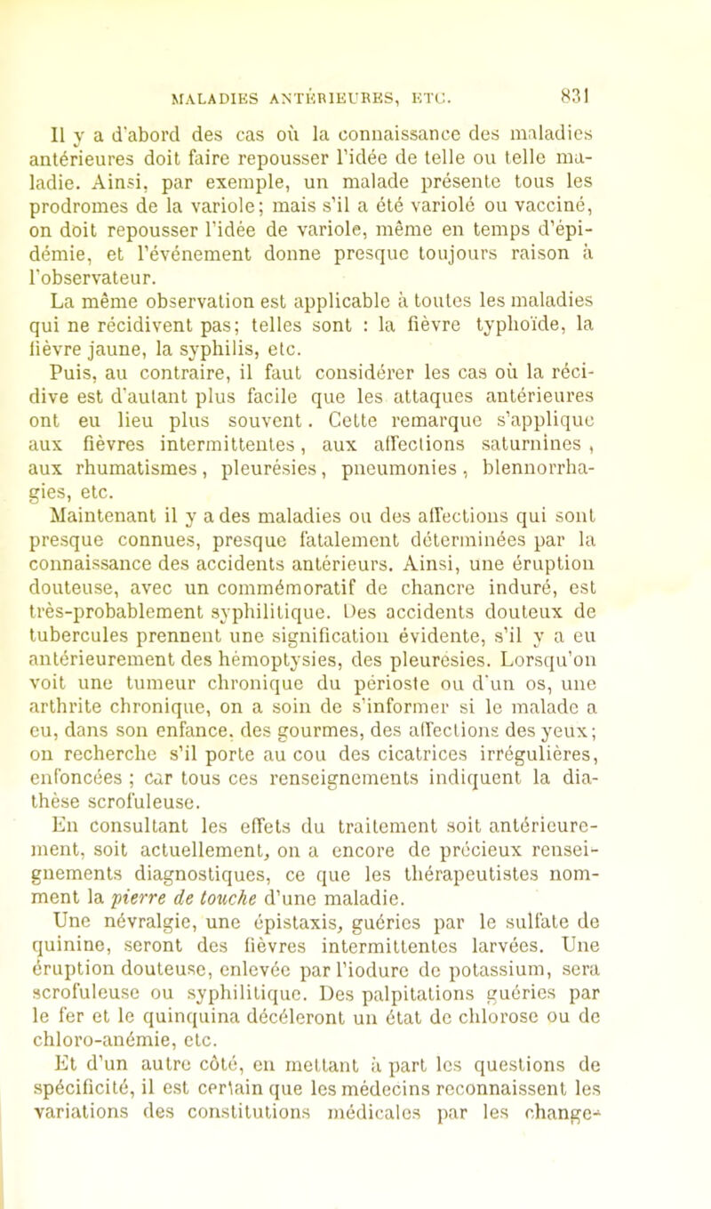 MALADIES ANTKRIEURES, ETC. II y a d'aborcl des cas oii la connaissance des maladies ant^rieures doit faire repousser I’idee de telle ou telle ma- ladie. Ainsi, par exemple, un malade presente tons les prodromes de la variole; mais s’il a ete variole ou vaccine, on doit repousser I’idee de variole, meme en temps d’epi- demie, et I’evenement donne presque toujours raison a I’observateur. La meme observation est applicable a toutes les maladies qui ne recidivent pas; telles sont : la fievre lyphoide, la fievre jaune, la syphilis, etc. Puis, au contraire, il faut considerer les cas oil la rdci- dive est d’aulant plus facile que les attaques anterieures ont eu lieu plus souvent. Cette remarquc s’appliquc aux fievres intermittentes, aux affections saturnines , aux rhumatismes , pleuresies, pneumonies , blennorrba- gies, etc. Maintenant il y a des maladies ou des affections qui soul presque connues, presque I'atalement dctermindes par la connaissance des accidents anterieurs. Ainsi, une eruption douteuse, avec un commdmoratif de chancre indure, est tres-probablement syphilitique. Des accidents douteux de tubercules prennent une signification evidente, s’il y a eu anldrieurement des hemoptysies, des pleuresies. Lorsqu’on voit une lumeur chronique du perioste ou d'un os, une arlhrite chronique, on a soin de s’informer si le malade a eu, dans son enfance. des gourmes, des affections des yeux; on recherche s’il porte au cou des cicatrices irregulieres, enfoncees ; car tous ces renseigncments indiquent la dia- these scrofuleuse. En consultant les effets du traitement soit antdrieure- ment, soit actuellement, on a encore de prccieux rensei- gneraents diagnostiques, ce que les ihdrapeutistes nom- ment la pierre de touche d’une maladie. Une ndvralgie, une epistaxis, gudries par le sulfate de quinine, seront des fievres intermittentes larvdes. Une eruption douteuse, enlevde par I’iodure de potassium, sera scrofuleuse ou syphilitique. Des palpitations gudries par le fer et le quinquina ddcdleronl un dtal de chlorose ou de chloro-andmie, etc. Et d’un autre c6td, en inettanl ii part les questions de spdcificild, il e.st certain que lesmedecins reconnaissent les variations des constitutions mddicalos par les change-^
