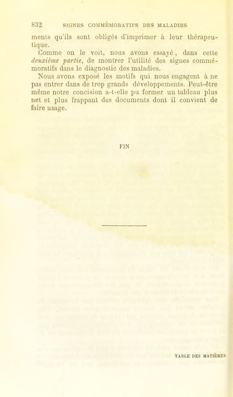 menls qu’ils sent obliges d’imprimer a leur Iherapeu- lique. Comme on le voit, nous avons essaye, dans celte deuxieme partie^ de monlrer I’ulilite des signes coinmd- moralifs dans le diagnostic des maladies. Nous avons expose les motifs qui nous engagent a ne pas entrer dans de trop grands developpements. Peut-etre meme notre concision a-t-elle pu former un tableau plus net et plus frappant des documents dont il convient de faire usage. FIN table des matieres