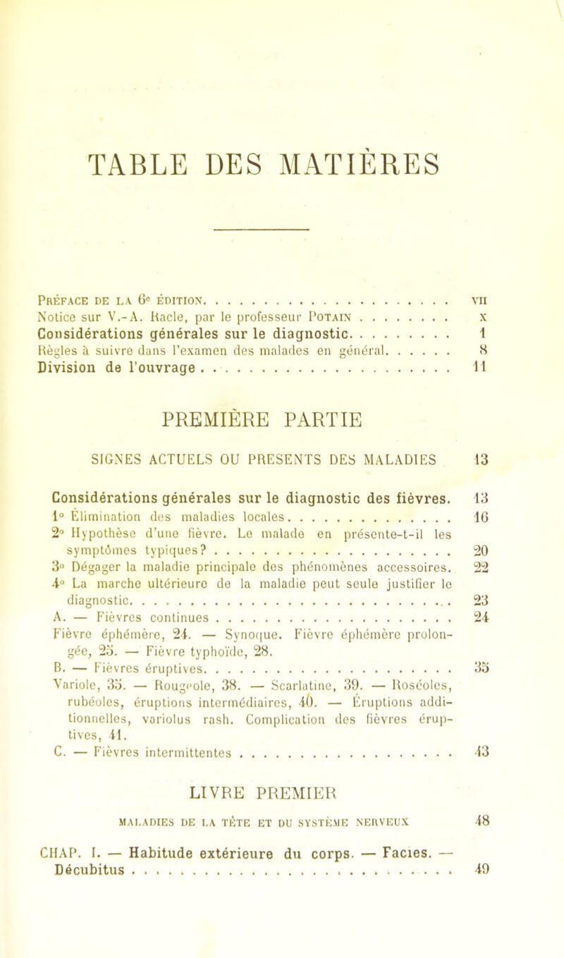 Preface de la edition vn Notice sur V.-A. hade, par le professeur I’otain x Considerations generates sur le diagnostic 1 Regies A suivre dans Texamen des nialades en general 8 Division de I’ouvrage 11 PREMIERE PART IE SIGNES ACTUELS OU PRESENTS DES MALADIES 13 Considerations generates sur le diagnostic des fievres. 13 1“ Elimination des maladies locales 10 2“ Hypothese d’une fievre. Le malade en prdsente-t-il les symptAmes typicjnes? 20 3“ Ddgager la maladio principalo des phdnomenes accessoires. 22 •t“ La marcho ultdrieuro de la maladie pent seule justifier lo diagnostic 23 A. — Fievres continues 2t Fievre ephdmere, 21. — Syno<|ue. Fievre ephemere prolon- gde, 2o. — Fievre typlioide, 28. B. — Fievres druptives 33 Variole, 33. — Rougi'ole, 38. — Scarlatine, 39. — Rosdolcs, rubdoles, eruptions intermddiaires, i(). — Eruptions addi- tionnelles, variolus rash. Complication des fievres drup- tives, il. C. — Fievres intermittentes 13 LIVRE PREMIER maladies de la TETE ET DU SYSTE.ME NEIIVEUX 18 CHAP. I. — Habitude exterieure du corps. — Facies. — Decubitus 19