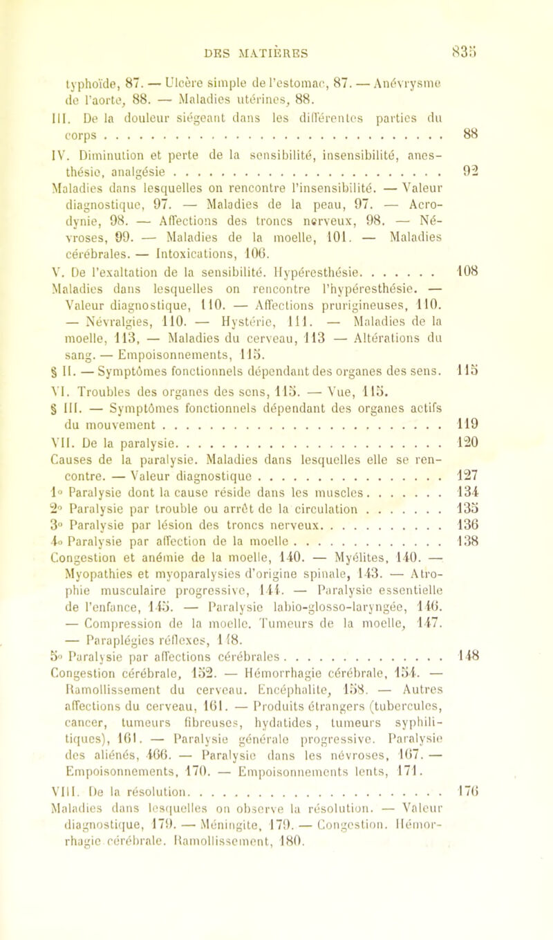 lyphoide, 87. — Ulcere simple de I’estomao, 87. — Andvrysmo de I'aorte, 88. — Maladies utdrines, 88. III. De la douleur siegeanl dans les diHerentes parties du corps 88 IV. Diminution et perte de la sensibilite, insensibilite, anes- thdsio, analgdsie 92 Maladies dans lesquelles on rencontre I’insensibilitd. — Valeur diagnostiquc, 97. — Maladies de la peau, 97. — Acro- dynie, 98. — Afiections des troncs nerveux, 98. — Nd- vroses, 99. — Maladies de la moelle, 101. — Maladies cerebrales. — Intoxications, lOtS. V. De I'exaltation de la sensibilitd. Hypdrestbesie 108 Maladies dans lesquelles on rencontre Thyperesthesie. — Valeur diagnostique, 110. — Afiections prtirigineuses, 110. — Nevralgies, 110. — Hysteric, 111. — Maladies de la moelle, 113, — Maladies du cerveau, 113 — Alterations du sang. — Empoisonnements, IIS. §11. — Syinptomes fonotionnels dependant des organes des sens. 115 VI. Troubles des organes des sens, 113. — Vue, 115. § III. — Symptomes fonctionnels dependant des organes actifs du inouvement 119 VII. De la paralysie 120 Causes de la paralysie. Maladies dans lesquelles elle se ren- contre. — Valeur diagnostique 127 1» Paralysie dont la cause reside dans les muscles 134 2'> Paralysie par trouble ou an-6t de la circulation 133 3 Paralysie par lesion des troncs nerveux 136 to Paralysie par affection de la moelle 138 Congestion et andmie de la moelle, 140. — Mydlites, 140. — Myopathies et myoparalysics d’origine spinale, 143. — Atro- phie musculairo progressive, III. — Paralysie essentiello de I'enfance, 145. — Paralysie labio-glosso-laryngee, 146. — Compression de la moelle. Tumciirs de la moelle, 147. — Paraplegics rellcxes, 118. 5 Paralysie par affections cdrebrales 148 Congestion cerebralo, 152. — Hemorrliagie cdrebrale, 154. — Hamollissement du cerveau. Encephalite, 158. — Autres affections du cerveau, 161. —Produits etrangers (tubcrculcs, cancer, tumeurs librcusos, hydatidos, tumeurs sypliili- tiques), 101. — Paralysie gdneralo progressive. Paralysie des alidnds, 466. — Paralysie dans les ndvrosos, 167. — Empoisonnements, 170. — Empoisonnements lents, 171. VHI. De la resolution 17(i Maladies dans les(|uolies on observe la resolution. — Valeur (iiagnosti(]ue, 179. — Mdningite, 179. — Congestion. Hemor- rhagic cdrebrale. Hamollissement, 180.