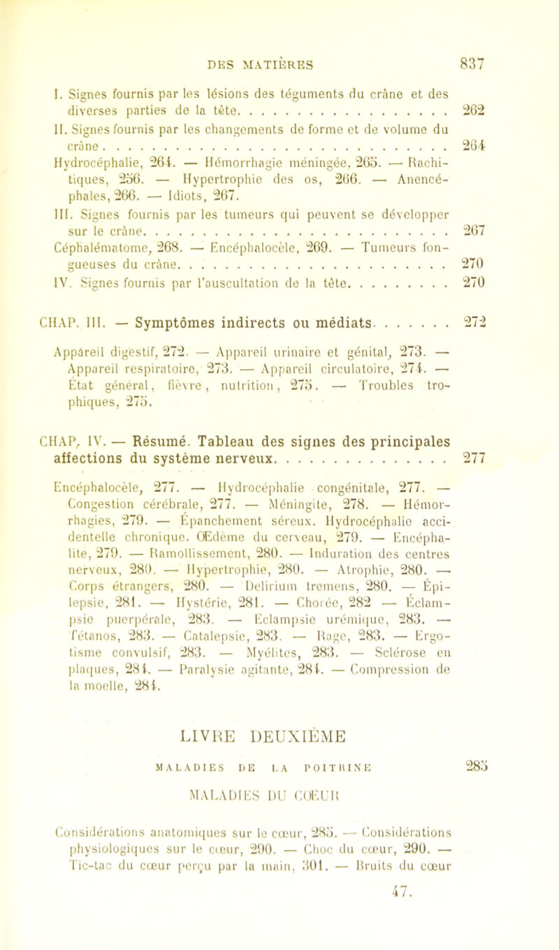I. Signes fournis par les lesions des teguments du crane et des diverses parties de la tete 1262 II. Signes fournis par les changcments de forme et de volume du crime 20 i Hydrocephalie, 261. — Hdmorrhagie meningee, 265. —Rachi- tiques, 256. — llypertropliie des os, 266. — Anence- phales, 266. — Idiots, 267. III. Signes fournis par les tumeurs qui peuvent se devclopper sur le crane 267 Cdptialemalome, 268. — Encephaloccle, 269. — Tumeurs fon- gueuses du crane 270 IV. Signes fournis par I'auscultation de la tiito 270 CHAP. III. — Symptomes indirects ou mediats 272 Appareil digestif, 272. — Appareil uriuaire et gdnital, 273. — Appareil respiratoire, 273. — Appareil cireulatoire, 27i. — Etat general, fievre, nutrition, 275. — Troubles tro- phiques, 275. CHAP, IV. — Resume. Tableau des signes des principales affections du systeme nerveux 277 Encephaloccle, 277. — Hydroceiihalie congdnitale, 277. — Congestion cerdbrale, 277. — Meningite, 278. — Hemor- rhagies, 279. — Epanchement sercux. Hydrocephalic acci- dentelle chroni([ue. OEdemo du cerxeau, 279. — Encepha- lite, 279. — RamoHissement, 280. — Induration des centres nerveux, 280. — Hyportrophie, 280. — Atrophie, 280. — Corps etrangers, 280. — Helirium tremens, 280. — Epi- lepsie, 281. — Hysteric, 281. — Choree, 282 — Eclam- psio piierpdrale, 283. — Eclam|)sic uremii|ue, 283. — fetanos, 283. — Catalepsic, 283. — Rage, 283. — Ergo- tisme convulsif, 283. — Myebtes, 283. — Sclerose on pla(|ues, 281. — Paralysie agitante, 28i. —Compression de la moelle, 281. LIVHE DEUXIliME MALADIES DE LA 1> 01T II1 .N E 285 .MALADIES 1)1.1 CUELR Considerations aiiatomiiiues sur lo cauir, 285. — Considerations physiologiquos sur le creur, 290. — Choc du cceur, 290. — Tic-tao du cceur perron par la main, 301. — Bruits du coeur