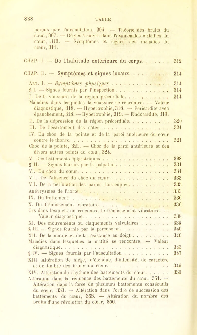 pergus par rauscultation, 301. — Thiiorie des bruits du occur, 307. — Regies a suivro dans Texamen des maladies du copur, 310. — Sympt6mes et signes des maladies du coPur, 311. CllAl'. I. — De I’habitude exterieure du corps 312 CHAP. 11. — Symptomes et signes locaux 31i Akt. 1. — Si/mptdmes physiques 311 § 1. — Signes fournis par I’inspoction 311 I. De la voussure da la region precordinle 311 Maladies dans lesquelles la voussure se roneontre. — Valeur diagnosticjue, 318. — Hypertrophic, 318. — Pericardite avee epanchement, 318. — Hypertrophie, 319. — Endocardite, 319. II. De la depression de la region pr^eordialc 320 III. De re^'aftement des eutes 321 IV. Du elioe de la pointe et de la paroi antdrieure du eoeur eontre le thorax 321 Choe de la pointe, 321. — Choe do la paroi anterieure et des divers autres points du ea-ur, 321. V. Des battements epigastriques 328 § II. —Signes fournis par la palpation 331 VI. Du ehoc du occur 331 VII. De I'absenee du choc du occur 333 VII. De la perforation des parois thoraciques 333 Anevrysmes de I’aorte 333 I.X. Du frottement 336 X. Du fr6missement vibratoire 336 Cas dans lesquels on rencontre le Wmissement vibratoire. — Valeur diagnostique 338 XI. Des mouvements ou claquements valvulaires 339 § 111.—Signes fournis par la percussion 310 XII. De la matitd et de la resistance au doigt 310 Maladies dans lesquelles la matitd se rencontre. — Valeur diagnostique 313 § IV. — Signes fournis par I’auscultation 317 XIII. Alteration de siege, d’etendue, d’intensitd, de caractere et de timbre des bruits du coeur 319 XIV. Alteration du rhythme des battements du coeur 330 .Alteration dans la frequence des battements Ju occur, 331. — -Alteration dans la force de plusieurs battements consecutifs du coeur, 333. — Alteration dans I’ordre de succession des battements du coeur, 333. — Alteration du nombre des bruits d’une revolution du coeur, .336.
