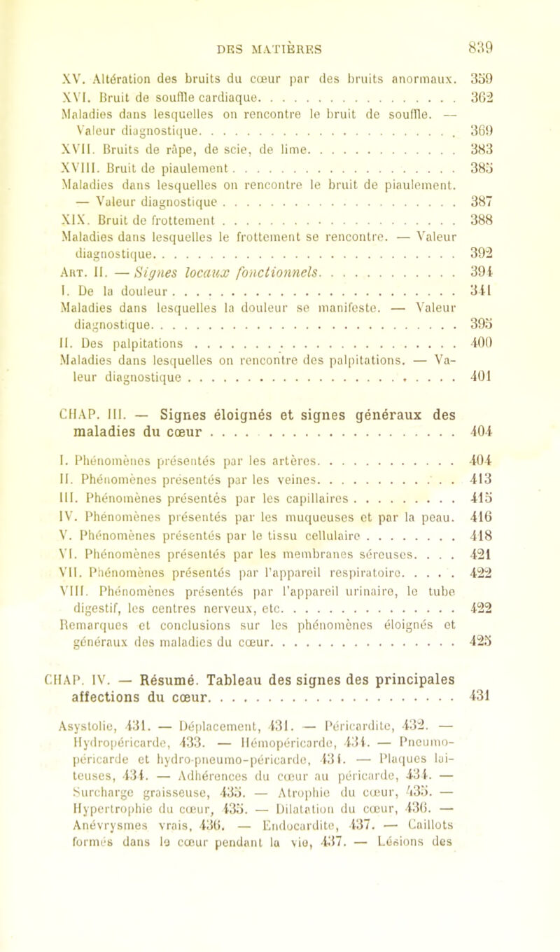 XV. .\ltdration des bruits du ccBur par des bruits anormaux. 3i)9 XVI. Bruit de souffle cardiaque 362 Maladies dans lesquelles on rencontre le bruit de souffle. — Valeur diagnostique 36!) XVII. Bruits de rape, de scie, de lime 383 XVIII. Bruit de piaulement 38.3 Maladies dans lesquelles on rencontre le bruit de piaulement. — Valeur diagnostique 387 XIX. Bruit de frottement 388 Maladies dans lesquelles le frottement se rencontre. — Valeur diagnostique 392 Art. II. —Signes locaux fonctionnels 39i I. Ue la douleur 311 Maladies dans lesquelles la douleur se manifeste. — Valeur diagnostique 39o II. Des palpitations -tOt) .Maladies dans lesquelles on rencontre des paljiitations. — Va- leur diagnostique 401 CHAP. III. — Signes eloignes et signes generaux des maladies du coeur .... 404 I. Phenomenos presentes par ies arteres 404 II. Phenomenes presentes par les veines 413 III. Pht’uomenes presentes par les capillaires 415 IV. Phenomenes presentes par les mu((ueuses ct par la peau. 416 V. Plidnomenes presentes par le tissu cellulaire 418 VI. Plidnomenes presentes par les membranes sercusos. . . . -i21 VII. PlitMiomenes presentds par I’appareil resinratoiro 422 VIII. Phenomenes presentes par I’apparcil urinaire, le lube digestif, les centres nerveux, etc 422 Hemarques et conclusions sur les phdnomones eloignds ot gdneraux des maladies du coeur 42.5 CHAP. IV. — Resume. Tableau des signes des principales affections du coeur 431 .\systolie, 431. — Deplacement, 431. — Pericardilo, 432. — llydropericardo, 433. — Hemopericardo, 434. — Pnoumo- pericarde et bydro pneumo-pericardo, 431. — Phuiues lui- leuses, 434. — Adhdrences du cuiur au pericarde, 43 4. — Surcliargc graisseuse, 435. — Atrophic du camr, V35. — Hypertrophie du coeur, 43.5. — Dilatation du coeur, 436. — Anevrysmes vrais, 436. — Endocarditu, 437. — Caillots formes dans la coeur pendant lu vie, 437. — Lesions des