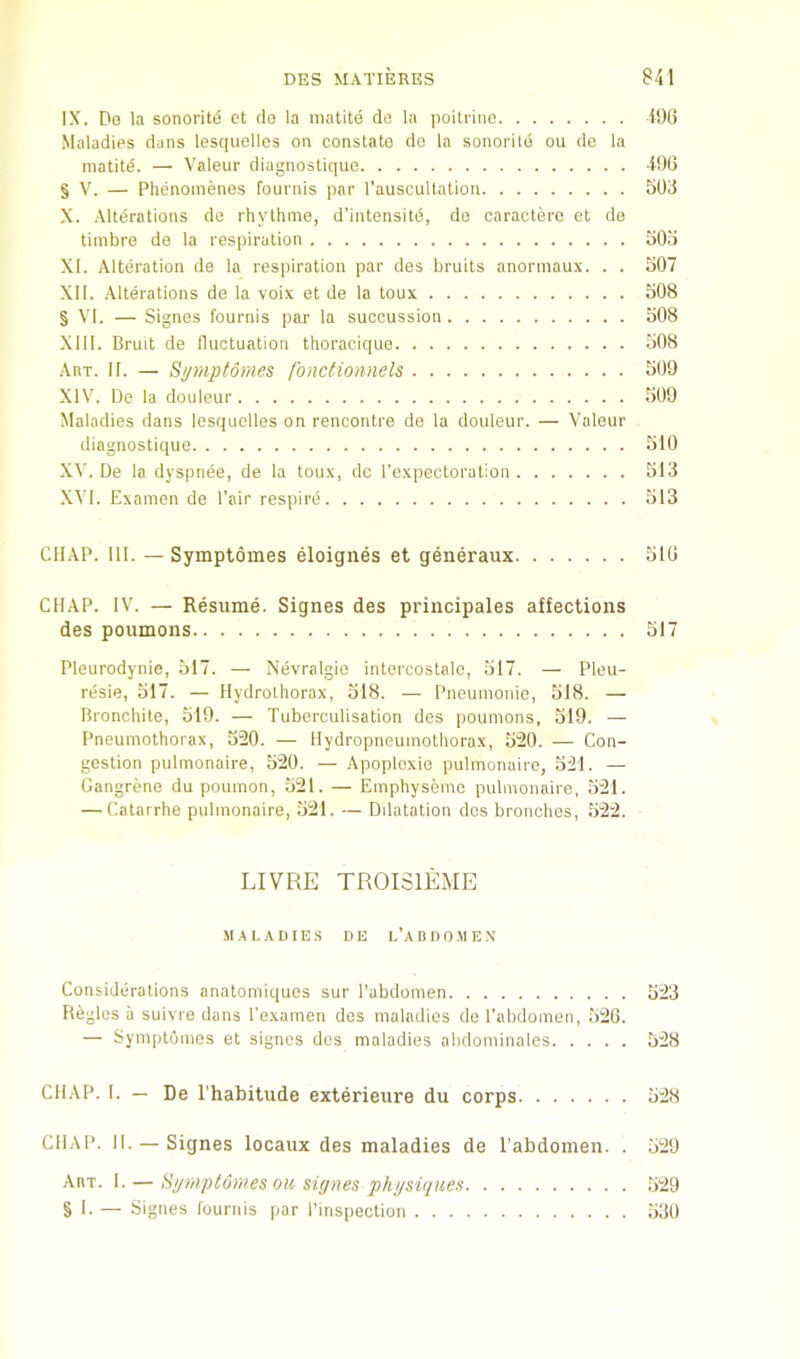 IX. De la sonoi'iti5 et de la matite de la poitrino 196 Maladies dans lescpielles on constato de la sonoritd ou de la matitd. — Valeur diagnostique 49B § V. — Phenomenes fournis par I’auscultalion 503 X. Alterations de rhythme, d’intensite, de caractere ot de timbre de la respiration 505 XI. Alteration de la respiration par des bruits anorinau.\. . . 507 XII. Alterations de la voix et de la toux 508 § VI. — Signes fournis par la sucoussion 508 XIII. Bruit de fluctuation thoraoique 508 Art. II. — Symptomes fonctionnels 509 XIV. De la douleur 509 Maladies dans lesquelles on rencontre de la douleur. — Valeur diagnostique 510 XV. De la dyspnee, de la toux, dc I’cxpecLoration 513 XVI. Examen de Pair respire 513 CHAP. HI. — Symptomes eloignes et generaiix 510 CHAP. IV. — Resume. Signes des priiicipales affections des poumons 517 Pleurodynie, 517. — Nevralgio intercostalc, 517. — Pleu- resie, 517. — Hydroihorax, 518. — Pneunionie, 518. — Bronchite, 519. — Tuberculisation des poumons, 519. — Pneumothorax, 520. — Hydropneumolhorax, 520. — Con- gestion pulmonaire, 520. — Apoplcxie pulmonaire, 521. — Gangrene du poumon, 521. — Emphysemc pulmonaire, 521. — Catarrhe pulmonaire, 521. — Dilatation des bronclies, 522. LIVRE TROISIEME M.^ LADIES DE I.’a n D 0 M E N Considerations anatomiques sur I’abdomen 523 Regies a suivre dans I’examen des maladies de Pabdomen, 526. — Symptomes et signes des maladies abdominales 528 CHAP. I. — De I'habitude exterieure du corps 528 CHAP. II. — Signes locaux des maladies de I’abdomen. . 529 Art. 1. — Hymptomes oil signes physiques 529 § 1. — Signes fournis par Pinspeclion 530