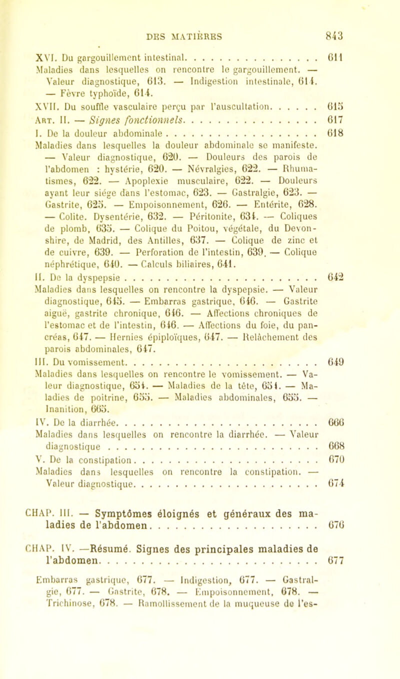 XVI. Du gargouillemcnt intestinal Maladies dans Icsquelles on rencontre le gargouillemcnt. — Valeur diagnostique, (J13. — Indigestion inlestinale, (51 i. — Fevre typhoi'de, 61 i. XVII. Du souffle vasculaire pergu par rauscultation .Vrt. II. — Signes fbnctionnels I. De la douleur abdominale Maladies dans lesquelles la douleur abdominale se manifeste. — Valeur diagnostique, 620. — Douleurs des parois de I’abdomen : hyst^rie, 620. — Nevralgies, 622. — Rbuina- tismes, 622. — Apoplexie niusculaire, 622. — Douleurs ayant leur siege dans I’estomac, 623. — Gastralgie, 623. — Gastrite, 623. — Empoisonnement, 626. — Entente, 628. — Colite. Dysenterie, 632. — Pdritonite, 63t. — Coliques de plomb, 633. — Colique du Poitou, vegetale, du Devon- shire, de Madrid, des Antilles, 637. — Colique de zinc et de cuivre, 639. — Perforation de I’intestin, 639. — Colique nephretique, 6t0. — Calculs biliaires, 6il. II. De la dyspepsie ■Maladies dans lesquelles on rencontre la dyspepsie. — Valeur diagnostique, 6t3. — Embarras gastrique, 6i6. — Gastrite aigue, gastrite chronique, 646. — Affections chroniques de I’estomac et de I’intestin, 646. — .Affections du foie, du pan- creas, 647. — llernies dpiploiques, 647. — llelachement des parois abdominales, 6 47. III. Du vomissement ■Maladies dans lesquelles on rencontre le vomissement. — Va- leur diagnostique, (53 4. — Maladies de la tele, 631. — Ma- ladies de poitrine, 633. — Maladies abdominales, 633. — Inanition, 663. IV. De la diarrh^e Maladies dans lesquelles on rencontre la diarrhee. — Valeur diagnostique V. De la constipation Maladies dans lesquelles on rencontre la constipation. — Valeur diagnostique 611 613 617 618 642 649 666 668 670 674 CHAP. III. — Symptdmes eloignds et generaux des ma- ladies de Pabdomen 676 CHAP. IV. —Resume. Signes des principales maladies de Pabdomen 677 Embarras gastrique, 677. — Indigestion, 677. — Gastral- gie, (577. — Gastrite, (578, — Empoisonnement, 678. — Trichinose, 678. — Ramollissemcnt de la muqueuse de I'es-