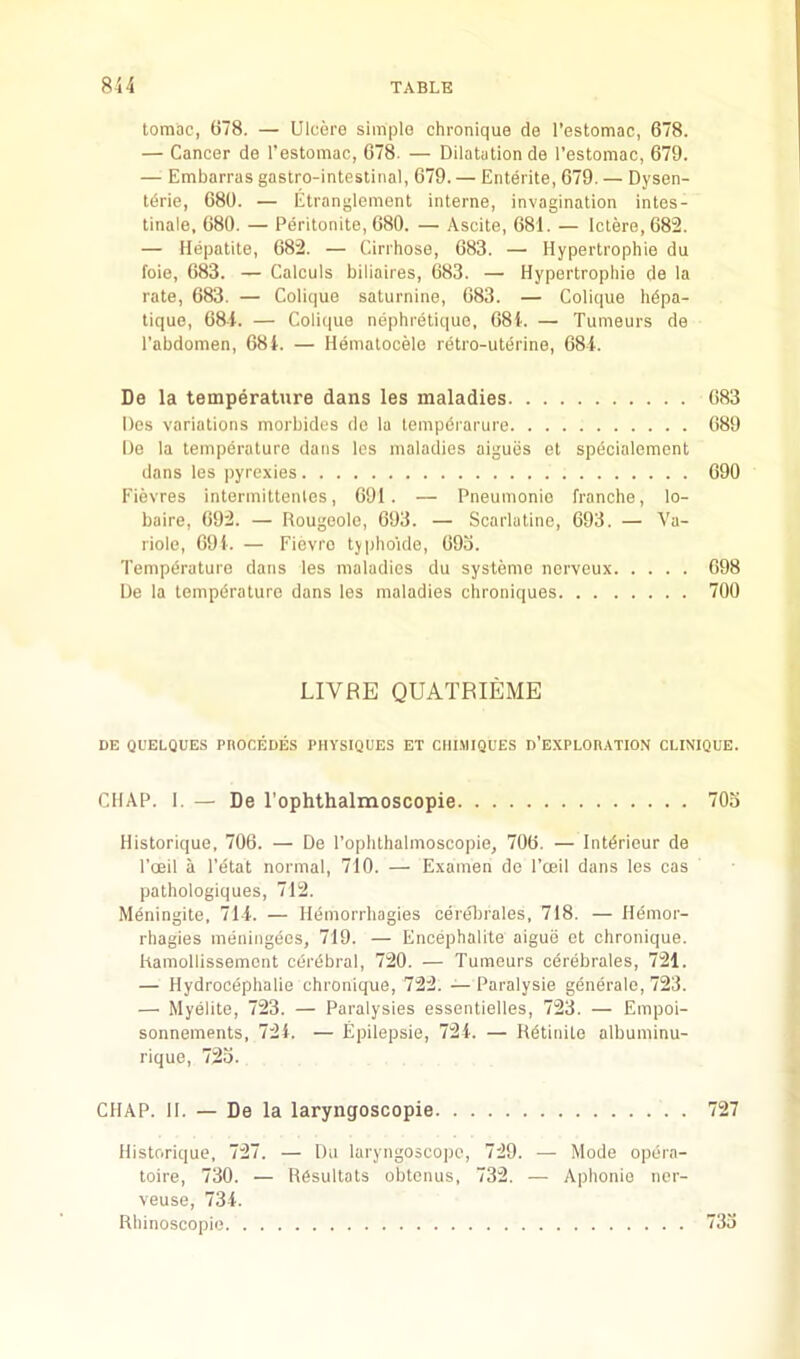 tomac, (378. — Ulcere simple chronique de I’estomac, 678. — Cancer de I’estomac, 678. — Dilatation de I’estomac, 679. — Embarras gastro-intestinal, 679. — Enterite, 679. — Dysen- tdrie, 680. — Etranglement interne, invagination intes- tinale, 680. — Peritonite, 680. — Ascite, 681. — lctere,682. — Hepatite, 682. — Cirrhose, 683. — Hypertrophie du foie, 683. — Calculs biliaires, 683. — Hypertrophie de ia rate, 683. — Colique saturnine, 683. — Colique hdpa- tique, 681. — Colique nephretique, 681. — Tumeurs de I'abdomen, 681. — Hematocele retro-uterine, 681. De la temperature dans les maladies 683 Des variations morbides de ia tempdrarure 689 De la temperature dans les maladies aigues et specialement dans les pyrexies 690 I'ievres intermittenles, 691. — Pneumonio franche, lo- baire, 692. — Rougeole, 693. — Scarlatine, 693. — Va- riole, 091. — Fievro typhoide, 69o. Tempdrature dans les maladies du systemo nerveux 698 De la tempdrature dans les maladies chroniques 700 LIVRE QUATRIEME DE QUELQUES PnOCEDES PHYSIQUES ET CIII.MIQUES d’EAPLORATION CLINIQUE. CHAP. I. — De rophthalmoscopie 703 Historique, 706. — De I’ophthalmoscopie, 706. — Intdrieur de I’oBil a I’etat normal, 710. — Examen de roeil dans les cas pathologiques, 712. Meningite, 711. — Hdmorrhagies cerelnales, 718. — Hemor- rhagies meiiingecs, 719. — Encephalite aigue et chronique. hamollissemont cdrdbral, 720. — Tumeurs cdrebrales, 721. — Hydrocephalie chronique, 722. — Paralysie generale, 723. — Myelite, 723. — Paralysies essentielles, 723. — Empoi- sonnements, 721. — Epilepsie, 721. — Rdtinite albuminu- rique, 723. CHAP. II. — De la laryngoscopie 727 Historique, 727. — Du laryngoscope, 729. — Mode opdra- toire, 730. — Rdsultats obtenus, 732. — Aphonie ner- veuse, 731. Rhinoscopie. . 733