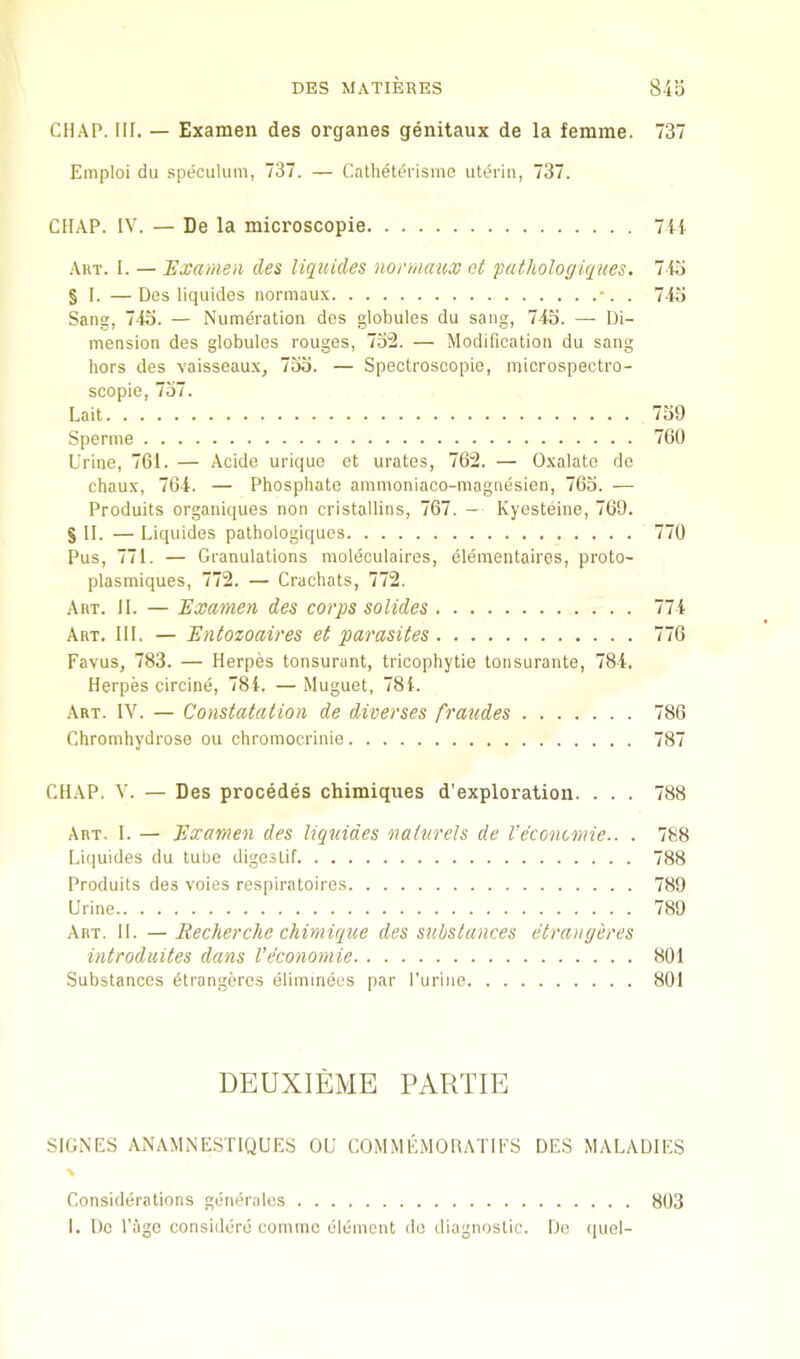 CHAP. HI. — Examen des organes genitaux de la femme. 737 Eniploi du .speculum, 737. — Cathetei'isme uterin, 737. CHAP. IV. — De la microscopie 7ii Art. I. — Examen des liquides normaux ct pathologiques. 7io § I. —Des liquides normaux •. . 7.1.') Sang, 745. — Numeration des globules du sang, 745. — Di- mension des globules rouges, 752. — Modification du sang hors des vaisseaux, 755. — Spectroscopic, microspectro- scopie, 757. Lait 759 Sperme 7(30 Urine, 761. — Acide uriquo et urates, 762. — Oxalate dc chaux, 764. — Phosphate ammoniaco-magnesien, 765. — Produits organiques non cristallins, 767. — Kycsteine, 769. § II. — Liquides pathologiques 770 Pus, 771. — Granulations moleculaires, elementaires, proto- plasmiques, 772. — Crachats, 772. Art. II. — Examen des corps solides 774 Art. III. — Entozoaires et parasites 776 Favus, 783. — Herpes tonsurant, tricophytie tonsurante, 784. Herpes circine, 784. —Muguet, 784. Art. nu — Constatation de diverses fraudes 786 Chromhydrose ou chromocrinio 787 CHAP. V. — Des precedes chimiqiies d'exploration. . . . 788 Art. I. — Examen des liquides naiurels de I’e'concmie.. . 788 Liquides du tube digestif 788 Produits des voies respiratoires 789 Urine 789 Art. II. — Recherche chimique des substances etrangeres introdiiites dans Veconomie 801 Substances dtrangercs eliinmeus par Purine 801 DEUXIEME PARTIE SIGNES ANAMNESTIQUES OU COMMlAlOHATlFS DES MALADIES \ Considerations generalus 803 I. Do Page considerd comme element do diagnostic. Do (piel-