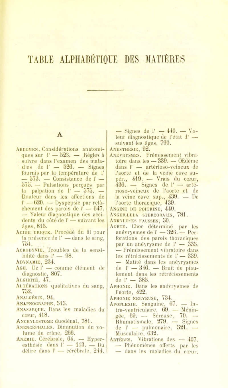— Signes cle 1’ — 410. — Va- A .ADno.ME.v. Considerations anatomi- ques sur 1' — o2d. — Kegles a suivre dans I’exainen des mala- dies de 1’ — 326. — Signes fournis par la tempdrature de 1’ — 373. — Consistance de 1’ — 373. — Pulsations pergues par la palpation do 1' — 373. — Douleur dans les afTections de r —620. — Dyspepsie par rela- chement des parois de T — 647. — Valeur diagnostique des acci- dents du cote de 1’ — suivant les ages, 813. Aciue I’niQi'E. Precede du fil pour la presence de 1’ —dans le sanu, 731. .Acrodvnie. Troubles de la sensi- l)ilite dans I’ — 98. Adynamie, 234. Age. De 1’ — comme element de diagnostic, 807. Algidite, 47. Ai.TEnATioNS qualitativcs du sang, 732. Anai.gesie, 94. A.N’APNOGnAPIlE, 313. Anasarque. Dans les maladies du ca‘ur, 418. Anchvlostome duodenal, 781. Anencepiiai.es. Diminution du vo- lume du crane, 266. Anemie. Cerebrale, 64. — Hypcr- esthesie dans 1’ — 113. — Du (leiire dans T — cerebrale, 211. leur diagnostique de Tetat d’ — suivant les Ages, 790. Anesthesie, 92. Anevrys.mes. Fremissement vibra- toire dans les — 339, — OEdemc dans 1' — arterioso-veineux de Taorte et de la veine cave su- per., 419. — Vrais du cceur, 436. — Signes de 1’ — arte- rioso-veineux de I’aorte et do la veine cave sup., 439. — De I’aorte thoracique, 439. Angine de poithine, 410. Anguillui.a stercorams, 781. ANKVLO.'iES fausses, 30. Aorte. Choc determine par les anevrysmes de 1’ — 326. — Per- forations des parois tlioraciques par un anevrysme de 1’ — 333. — Fremissement vibratoire dans les retrecissements de 1’ — 339. — Matite dans les anevrysmes de r — 316. — Bruit de piau- iement dans les retrecissements de 1’ — 383. Aphonie. Dans les anevrysmes de Taorte, 422. Aphonie nerveuse, 734. Apopeexie. Sanguine, 67. — In- tra-ventriculaire, 69. — Mdnin- g(5e, 69. — Sereusc, 70. — llhumatismale, 279. — Signes de T — pulmonaire, 321. — Musculai:e, 632. Artbres. Vibrations des — 107. — Phdnomenes offerts par les — dans les maladies du co'iir.