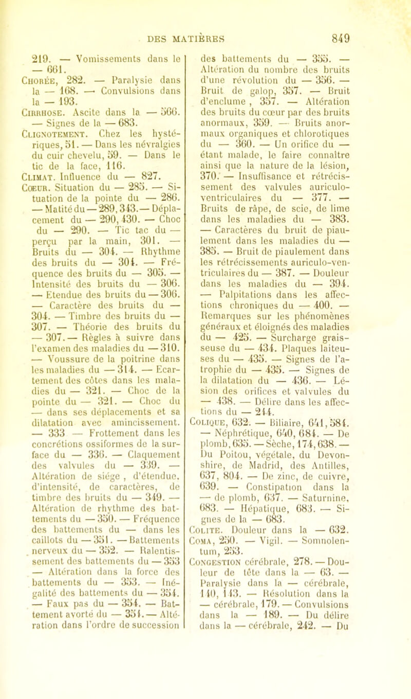 219. — Vomissements dans lo — 6(31. Choree, 282. — Paralysie dans la — 1(38. —• Convulsions dans la — 193. CiRRHOSE. Ascite dans la — oG6. — Signes de la — 683. Clignotement. Chez les hyste- hques, ol. — Dans les ndvralgies du cuir chevelu, 39. — Dans le tic de la face, 116. Climat. Influence du — 827. CcEUR. Situation du — 283. — Si- tuation de la pointe du — 286. — Matite du — 289,343.— Depla- cenient du — 290, 430. — Choc du — 290. — Tic tac du — perQU par la main, 301. — Bruits du — 304. — Rhythme des bruits du — 304. — Fre- quence des bruits du — 303. — Intensite des bruits du — 3(Mi. — Etendue des bruits du — 306. — Caractere des bruits du — 304. — Timbre des bruits du — 307. — Theorie des bruits du •— 307.— Regies a suivre dans I’examen des maladies du —310. — Voussure de la poitrine dans les maladies du —314. — Ecar- tement des cotes dans les mala- dies du — 321. — Choc de la pointe du — 321. — Choc du — dans ses deplacements et sa dilatation avec amincissement. — 333 — Frottement dans les concrdtions ossiformes do la sur- face du — 336. — Claquement des valvules du — 339. — Alteration de siege , d’etenduc. d’intensite, de caracteres, de timbre des bruits du — 349. — Alteration de rhythme des bat- lements du —330. — Frequence des battements du — dans les caillots du — 331. —Battements nerveux du — 332. — Ralentis- sement des battements du — 333 — Alteration dans la force des battements du — 333. — Ind- gatite des battements du — 334. — Faux pas du — 334. — Bat- tement avorte du — 331.— Alte- ration dans Tordre de succession des battements du — 333. — Alteration du nombre des bruits d’une revolution du — 336. — Bruit de galop, 337. — Bruit d’enclume , 337. — Alteration des bruits du coeur par des bruits anormaux, 339. — Bruits anor- maux organiques et chlorotiques du — 360. — Un orifice du — etant malade, le faire connaitre ainsi que la nature de la lesion, 370. — Insuffisance el retrecis- sement des valvules auricuto- ventriculaires du — 377. — Bruits de rape, de scie, de lime dans les maladies du — 383. — Caracteres du bruit de piau- lement dans les maladies du — 383. — Bruit de piaulement dans les retrecissements auriculo-ven- triculaires du — 387. — Douleur dans les maladies du — 394. — Palpitations dans les alTec- tions chroniques du — -400. — Remarques sur les phdnomenes gendraux et eloignes des maladies du — -423. — Surcharge grais- seuse du — •434. Plaques laiteu- ses du — 433. — Signes de I’a- trophie du — 433. — Signes de la dilatation du — 436. — Le- sion des orifices et valvules du — 438. — Delire dans les aflec- tions du — 244. CoLiijUE, 632. — Biliaire, 641,384. — Nephretique, 640, 684. — De l)lomb,633. — Seche, 174,638. — Du Poitou, vdgetale, du Devon- shire, de Madrid, des Antilles, 637, 804. — De zinc, de cuivre, 639. — Constipation dans la — de plomb, 637. — Saturnine, 683. — llepati(|ue, 683. •— Si- gnes do la — 683. CoLiTE. Douleur dans la — 632. Coma, 230. — Vigil. — Somnolen- tuin, 233. Congestion cerebrale, 278. — Dou- Icur de l6te dans la — 63. — Paralysie dans la — cerebrale, 140, 113. — Resolution dans la — cdrebrale, 179. — Convulsions dans la — 189. — Du delire dans la — cerebrale, 242. — Du