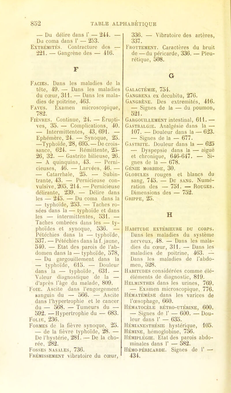 — Du delire dans 1’ — 24i. — Du coma dans 1’ — 253. Extremites. Contracture des — 221. — Gangrene des — 416. F Facies. Dans les maladies do la t(5te, -19. — Dans les maladies du cceur, 311. — Dans les mala- dies de poitrine, 463. Favus. Examen microscopique, 782. Fievues. Continue, 21. — firupti- ves, 35. — Complications, 40. — Intermiltentes, 43, 691. — Ephdmere, 24. — Synoque, 25. —Typhoide, 28, 695. — De crois- sance, 624. — Kdmittente, 25- 26, 32. — Gastrite bilieuse, 26. — A quinquina, 43. — Perni- cieuses, 16. — Larvees, 46. — — Catarrhale, 25. — Subin- trante, 43. — Pcrnicieuse con- vulsive. 205, 214. — Pernicieusc ddlirante, 239. — Delire dans les — 245. — Du coma dans la — typhoide, 253. — Taches ro- sdes dans la — typhoTdo ct dans les — intermittentes, 531. — Taches ombrdes dans les — ty- phoVdes ot synoque, 536. — Pdtdehies dans la — typhoide, 537. — Petechies dans la f. jaune, 510. — Etat des parois de I’ab- domen dans la — typhoide, 578, — Du gargouillement dans la — typhoide, 615. — Douleur dans la — typhoide, 631. — Valeur diagnostique de la — d’apres Page du malade, 809. Foie. Ascite dans I’engorgement sanguin du — 566. — Ascite dans rhypertrophie et le cancer du — 568. — Tumours du — 592. — Hypertrophie du — 683. Folie, 236. Formes de la fievro synoque, 25. — de la fievre typhoide, 28. — De I’hystdrie, 281. — De la cho- ree, 282. Fosses nasai.es, 736. Fremissement vibratoire du coeur. 336. — Vibratoire des arteres, 337. Frottement. Caracteres du bruit de —du pdricarde, 336. — Pleu- retique, 508. G Galactemie, 751. Gangrena ex decubitu, 276. Gangrene. Des extremites, 416. — Signes de la — du poumon, 521. Gargouillement intestinal, 611. — Gastralgie. Analgdsie dans la — 107. — Douleur dans la — 623. — Signes de la — 677. Gastrite. Douleur dans la — 625 — Dyspopsie dans la — aigue et chronique, 616-647. — Si- gnes do la — 678. Genie mordide, 30. Glodules rouges et blancs du sang, 7-15. — Du sang. Nume- ration des — 751. — Rouges. Dimensions des — 752. Grippe, 25. H Habitude exterieure du corps. Dans les maladies du systerae nerveux, -18. — Dans les mala- dies du coeur, 311. — Dans les maladies de poitrine, 463. — Dans les maladies de I’abdo- men, 528. Habitudes considerees corame dle- elements de diagnostic, 819. Helminthes dans les urines, 769. — Examen microscopique, 776. Hematemese dans les varices de I’oesophage, 660. Hematocele retro-uterine, 600. — Signes de 1' — 600. — Dou- leur dans 1' — 635. Hemianestiiesie hystdrique, 105. Hemine, hemoglobine, 756. Hemiplegie. Etat des parois abdo- minales dans 1’ — 582. Hemopericarde. Signes de 1' —• 434.