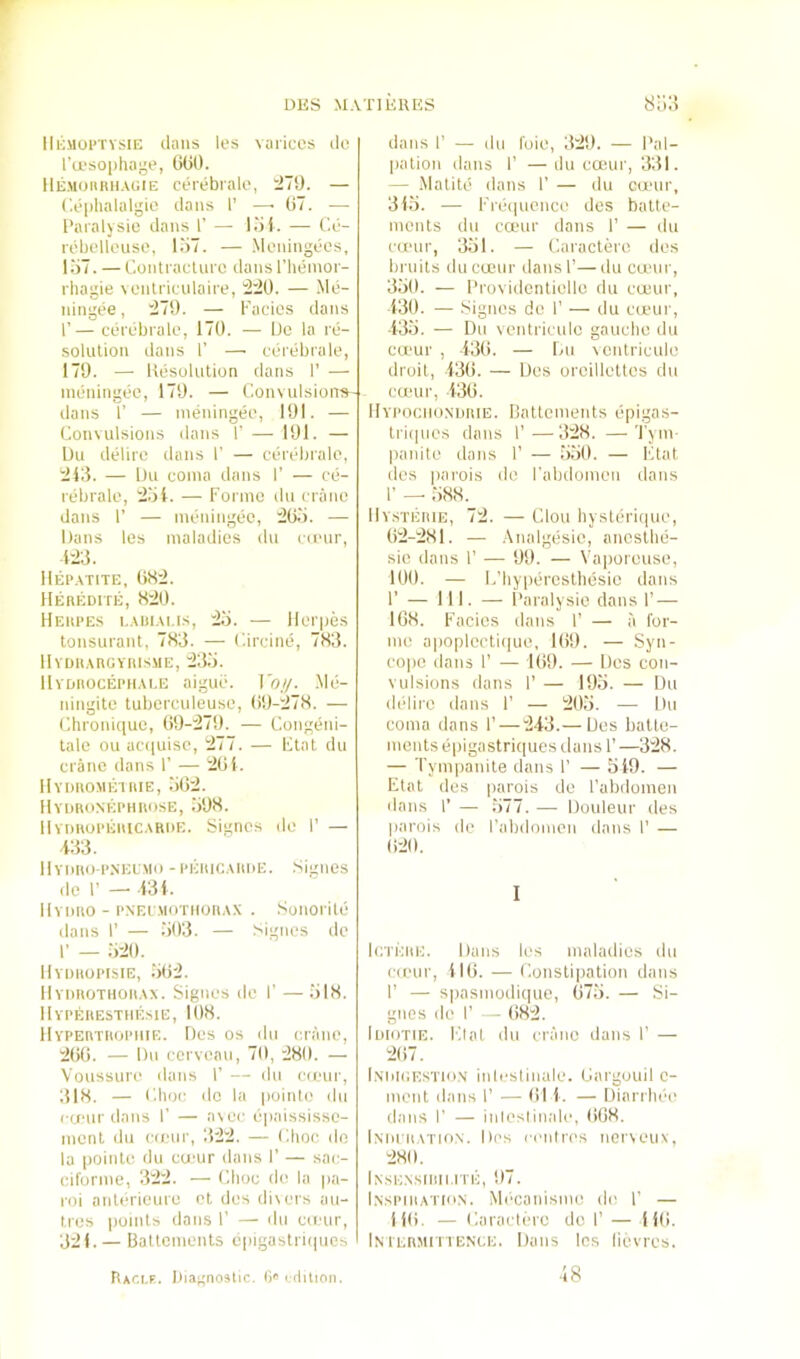 lliiuoi'Tvsin (Ians les varices tie I’a'sophage, OGO. Hemoiiiuiagie cierebiak', ^79. — ('.e|)lialalgio dans I’ —■ G7. — I’aialysie dans 1’ — lot. — C.e- rebollonse, l.i7. — Moningees, lo7. — Conti'acture dans I’henior- rhagie venti'iculaire, :220. — Me- ningee, i27!). — Facies dans I’— ceix'brale, 170. ■— De la re- solution dans I’ — cdrdbrale, 179. — Hesoliition dans I’ — imiidngee, 179. — ConvulsioiTS' dans 1’ — ineningee, 191. — Convulsions dans F — 191. — bu delire dans F — cerebrale, :2i;5. — Du coma dans F — cd- rebrale, l2bi. — Forme dn crane dans F — meidngde, :2G.). — Dans les maladies du camr, m. Ilijp.vTiTE, GH:2. llEnEDirE, X:J0. Heiipes i..vi)i.\i.is, Hi. — Herpes tonsurant, 783. — Circine, 783. lIVDlt.VnGYIllSME, ;23.‘). IlVDIlOGEPH.M.E aigue. ]'o//. .Mli- ningite luberculeuse, (i9-l278. — Chroid(iue, G9-:279. — Congdiu- tale on acuiuise, ~2~~. — Flat du crane dans F — 2(>i. IlYnuoMEiniE, 30:2. IlYnnoNKPHiiosE, 398. llvimoPEinc,\Ri)E. Signes de F — 433. IlYDiio-PNELMo -l•l■;llIG.\m)E. .Signes de F — 431. llvimo - PNEr.MOTiioiiAX . Sonorile dans F — 303. — Signes de F — 320. Hyihiopisie, 302. IlYimoTHOiiAx. Signes de F — 318. Hyperesthesie, 108. 11 YPEaTiiopiiiE. lies os du crane, 200. — Dn cerveau, 70, 280. — Voussure dans F — dn cieur, 318. — Clioc do la poinie du (■(i'ur dans F — avec epaississe- monl du cieiir, 322. — (ilioc do la pointe du ernur dans F — sac- ciforme, 322. — Choc de la pa- roi anlrkieure et des divers au- Ires points dans F — dn cti'ur, 321.— Battements epigastriipics dans F — du foie, 329. — Pal- pation dans F —du camr, 331. — Matite dans F — du cumr, 313. — Frdipicnce des batte- ments du ctt'ur dans F — du cumr, 331. — Caractero des bniits ducamr dansF—du cumr, 330. — I’rovidcntiello du cceur, 130. — Signes de F — du cumr, 433. - - Du ventriculc gauche du camr , 430. — Lu ventricule druil, 130. — Des oreillettes du camr, 430. IlYPOGiioNmiiE. Battements epigas- lri(|ues dans F—328. — I'ym- panite dans F — 330. — Ktat des parois do Fabdomeu dans F — 388. liYSTiiniE, 72. — Clou hystdrique, 02-281. — .Analgdsie, ancslhe- sie dans F — 99. — Vaporeuse, 100. — L'hypdresthdsie dans F — 111. — Paralysio dans F — 108. Facies dans F — a for- me apoplccti(|ue, 109. — Syn- cope dans F — 109. — Des con- vulsions dans F — 193. — Du d(‘lii'c dans F — 203. — Du coma dans F — “243.— Des batte- ments dpigastriques dans F—328. — Tympanite dans F — 319. — Etat des parois de Fabdomeu dans F — 377. — Douleur des parois de Fabdomeu dans F — ()20. I IcTEiiE. Dans les maladies du camr, 110. — Constipation dans F — spasmodi(|ue, 073. — Si- gnes de F — 082. liiloTiE. Flat du crane dans F — 207. l.NiilGESTio.v inlcslinale. Carguuil c- ment dans F — 01 1. — Diarrlnh' dans F — iulesliuale, (i08. Iniuiiation. Des ceiilres nerveux, 280. Inse.nsidii.ite, 97. I.NSPiiiATio.N. Mi'canisme de F — 110. — Caractero do F — 110. In tEnMiTTENGE. Dans les lievres. 48 Rxci.r. Ih.ignostic. G' ( tlilion.