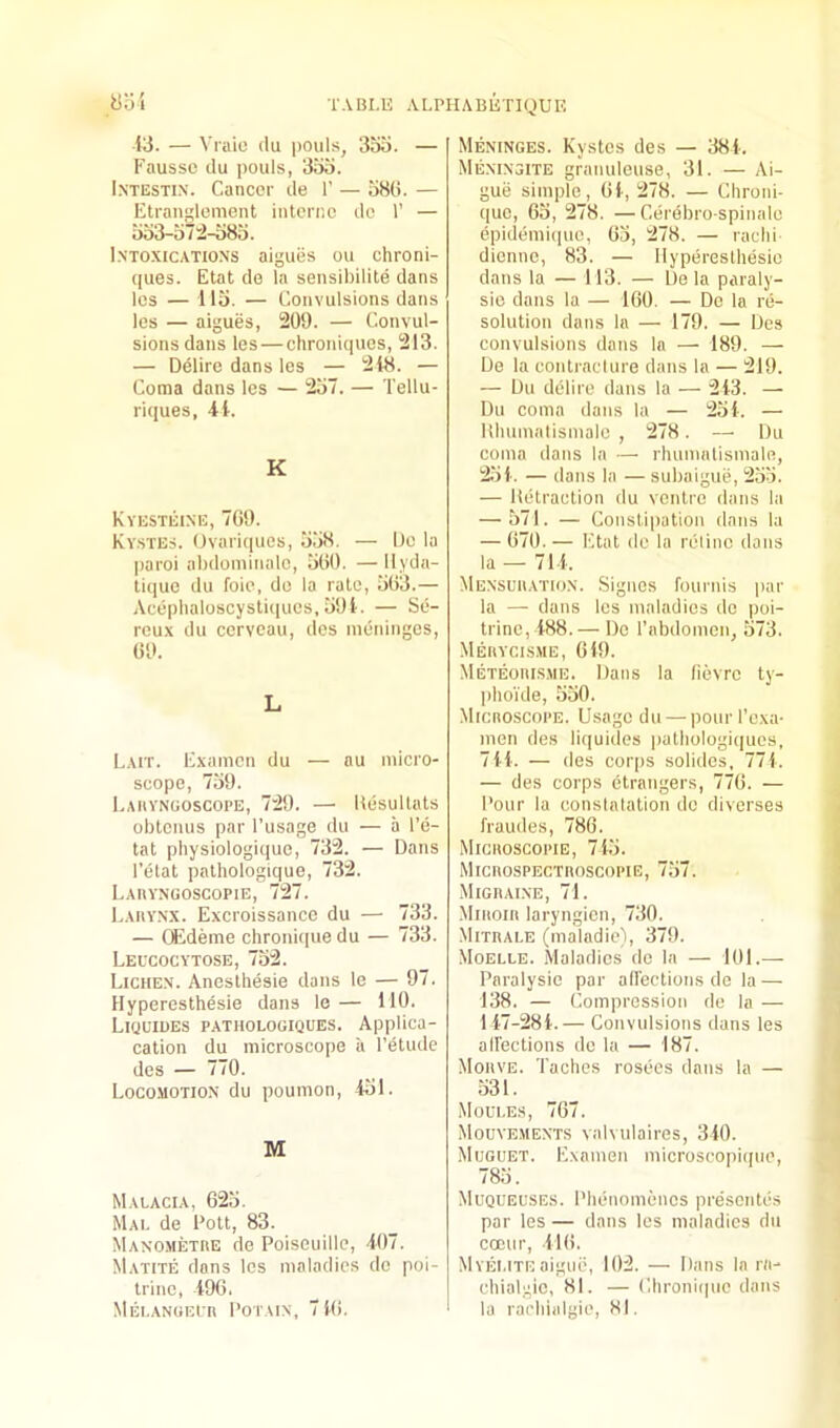 yo'i 13. — Vraic ilu pouls, 3bo. — Faussc ilu pouls, 3t)o. I.NTESTix. Cancer de 1’ — a8(i. — Etranglement interne do 1’ — oo3-o72-o8o. Intoxications aiguiis ou chroni- ques. Etat de la sensibilite dans les — llo. — Convulsions dans les — aigues, 209. — Convul- sions dans les—chroniques, 213. — Delirc dans les — 218. — Coma dans les — 2o7. — Tellu- riques, 41. K Kyesteine, 709. Kystes. Ovaricpies, o.'iS, — De la paroi abdominalc, iiOO. —llyda- tique du foie, do la rale, 503.— Aeephaloscysliques, 591. — Se- reux du cerveau, dos meninges, 09. L Lait. Examcn du — au micro- scope, 759. Eaiiynuoscope, 729. — Uesullats obtenus par I’usage du — a I’e- tat pbysiologique, 732. — Dans I’elat palhologique, 732. Laryngoscopie, 727. Larynx. Excroissance du — 733. — CEdeme chronique du — 733. Leucocytose, 752. Lichen. Aneslhesie dans le — 97. Hyperesthesie dans le— 110. Lkjltdes pathologiques. Applica- calion du microscope a I’etude des — 770. Locomotion du poumon, 451. M Malacia, 025. Mai. de Pott, 83. Manomethe de Poiseuille, 407. Matite dons les maladies do poi- trinc, 490. MEI.ANOEln POTAIN, 7 10. Meninges. Kystos des — 384. Meninsite granuleuse, 31. — Ai- guij simple, 01, 278. — Chroni- que, Go, 278. —Cerebro-spinalo epidemique, 05, 278. — radii dienno, 83. — Hyperesthesie dans la — L13. — De la paraly- sio dans la — 100. — Do la re- solution dans la — 179. — Des convulsions dans la — 189. — De la conlraclure dans la — 219. — Du delire dans la — 213. — Du coma dans la — 254. — Hhumalismale , 278. — Du coma dans la — rhumalismale, 251. — dans la — subaigue, 255. — lietraction du venire dans la — 571. — Constipation dans la — 070. — Etat de la relinc dans la — 711. Mensciiation. Signes founds par la — dans les maladies do poi- trino, 188.— De I'abdomen, 573. Meiiycisme, 019. Meteoiiisme. Dans la fievre ty- phoi'de, 550. Microscope. Usage du — pourl’exa- men des liquides iialhologiques, 711. — des corps solides, 771. — des corps etrangers, 770. — Pour la conslalalion do diverses fraudes, 780. Microscopie, 745. Microspectroscopie, 757. Migrai.ne, 71. Miroir laryngicn, 730. Mitrale (maladie), 379. Moelle. .Maladies de 1a — 101.— Paralysie par allections de la — 138. — Compression do la — 117-281.— Convulsions dans les aireclions do la — 187. Morve. Taches rosees dans la — 531. Moules, 707. Mouvements valvulaires, 310. Muguet. Examen microscopiipie, 785. Muqueuses. Phenomenes presentes par les — dans les maladies du cocur, 410. Myeute aigiii?, 102. — Dans la ra- chialgie, 81. — Chroniipie dans la raehialgie, 81.