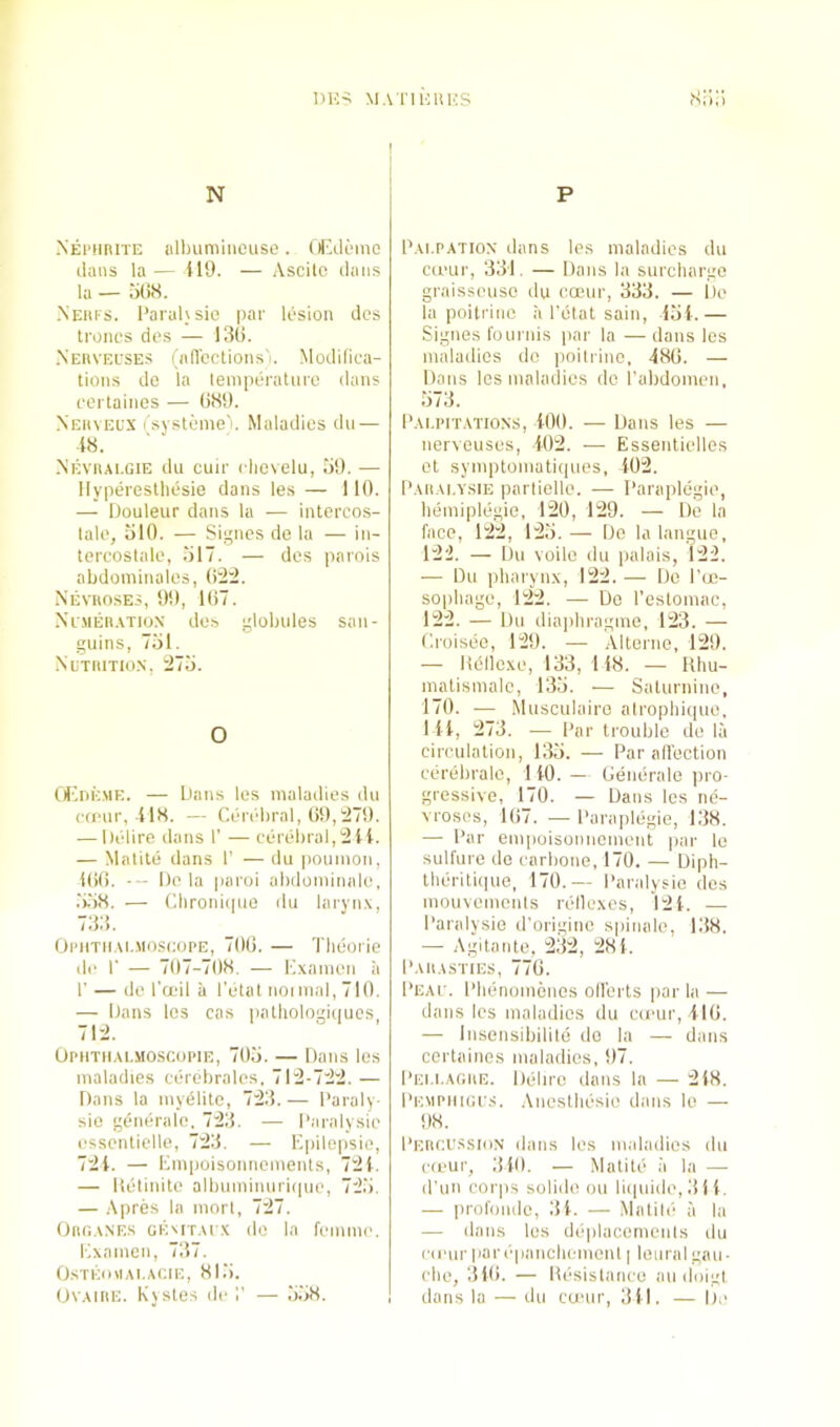 N P Nei’HIUTe iilbuminciise. OlAli>inc dans la— il9. — Ascitc daus la — o()8. Neiu's. I’aiahsio pai' lesion dcs troncs des — 130. .Neuveuses I iiffcctions'i. Modilica- tions de la temperature dans eerlainos — ()H9. Neuveus (systeme. Maladies dn — i8. NEvnALGiE du cuir cliovelu, 5!). •— Ilypereslliesie dans les — 110. — Douleur dans la — interco.s- lale, olO. — Si^ncs de la — in- tercostale, ol7. — des parois abdominatos, 02:2. Nevuoses, 90, 107. XiMEBEVTioN do.s ylobules san- guins, 751. iNiiTitiTio.s, 275. O OliriivME. — Dans les maladies du (•(fur, 418. — Cerebral, 09,279. — Delire dans 1’ — cerebral,2lt. — Malile dans 1’ — du poumon, 100. --- De la parui abdominale, .5.58. — Cbronitpie du laryn.x, 733. Ohitu.m.moscoi'E, 700. — Tlieorie de r — 707-708. — Cxamen a r — de l’a‘il a I’etat noimal,710. — Dans les cas palliologiipies, OPHTIIA1..MOSCUP1E, 705. — Dans les maladies cercdirales, 712-722. — Dans la myiSlitc, 723. — Paraly- sie generate. 723. — I’aralysie essentielle, 723. — Eiiilepsie, 724. — Empoisonnements, 724. — lletinite albuminuri(|ue, 725. — Apres la morl, 727. Oim.^NES OE'lT.u x do la femme. Examen, 737. OSTKOIIAI.ACIE, 815. OvAMiE. Kjstes del’ — 558. Pai.patiox dans les maladies du cteur, 331. — Dans la surcharge graisseuso du cojur, 333. — De la poitrinc a I'olat sain, 454.— .Signes fournis par la — dans les maladies do pnitrine, 480. — Dans les maladies de I'abdomen, 573. I'Ai.piTATiONS, 400. — Dans les — nerveuses, 402. — Essenlielles ot symptomatiques, 402. Daiiai.ysie parlielle. — I’araplegie, bemiplegie, 120, 129. — De la face, 122, 125. — Do la langue, 122. — Du voile du palais, 122. — Du pharynx, 122. — De I'ce- sophage, 122. — De I’eslomac, 122. — Du diaphragme, 123. — Croisee, 129. — .\lterne, 129. — Uellexe, 133, 148. — Hhu- matismale, 135. — Saturnine, 170. — Musciilaire alrophique, 1 44, 273. — Par trouble ilo la circulation, 135. — Par all'oction cerebrate, 1 40. — Generate ino- gressive, 170. — Dans les ne- vrosos, 107. — Paraplegie, 138. —■ Par empoisonnoment par le sulfure do carbone, 170. — Diph- therili(|ue, 170.— Paralysie des mouvemcnls retlexes, 12 4. — Paralysie d’originc spinale, 138. — Agitante. 232, 28 4. pAllASTIES, 770. pEAf. Phenomenes oll'erts |iar la — dans les maladies du cii'ur, 410. — Insensibilile do la — dans certaines maladies, 97. Pei.I.AGUE. Deliro dans la — 248. I’EMPiiiGi's. .\nestbesie dans lo — 98. Peiici'.ssion dans les maladies du c(eur, 340. — Matite ii la —■ d'uii corps solide ou liipiide, 314. — profoiidc, 34. — Matile a la — dans les deplaceniciits ilu cd'ur parepanchcmont | loiiral gau- che, 310. — Itesistanco au doigi dans la — du cu'iir, 341. — De