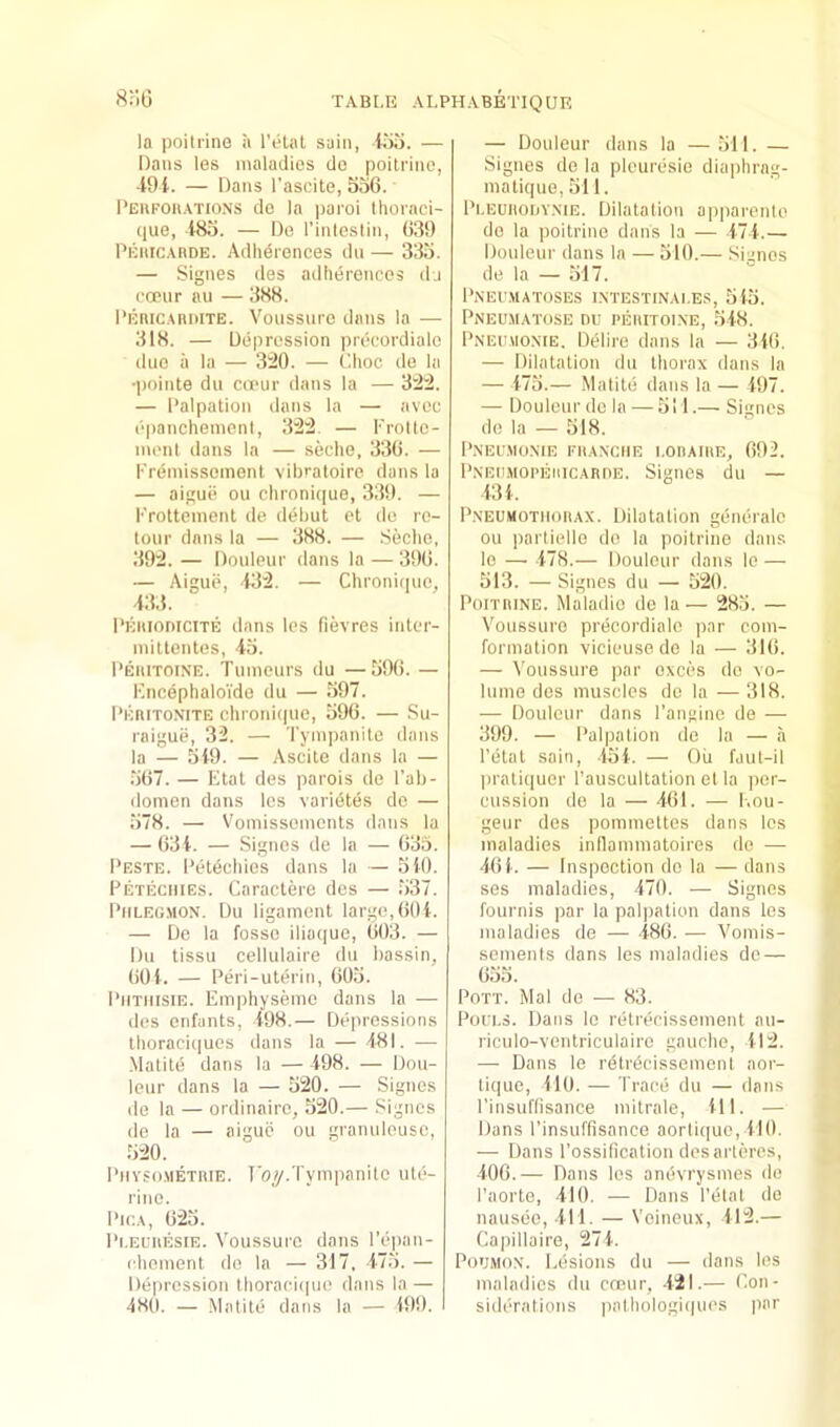 TABI.E AI.PH.\BETIQUK Hr'iO la poitrine a I’eUil sain, liio. — Dans les maladies do poitrine, 4-91. — Dans I’ascite, 536. l’EiiFon.\TioNS de la paroi Ihornci- que, 485. — Do I’inleslin, 039 Pehic.-^rde. Adlierences du — 335. — Signes des adlierences dj cfeur au — 388. I'Eiiic.uimTE. Voussure dans la — 318. — Depression precordiale duo a la — 3^0. — Choc de la •polnte du cu'ur dans la — 3:2:2. — Palpation dans la — avoc epanchemeni, 32:2 — I'rollo- inenl dans la — seche, 330. — I'reniissoment vil)'’aloire dans la — aiguii ou clironique, 339. — Prottoment de dehut et do ro- tour dans la — 388. — .Seche, 392. — Douleur dans la — 390. — Aigue, 432. — Chroni(|uo, 43,5. pEHioniciTE dans les fievres inter- mittentes, 45. Peiiitoine. Tumeurs du —590. — PncephaloVdo du — 597. pEniTOMTE chroiu((ue, 590. — Su- raigue, 32. — Tympanite dans la — 549. — Ascite dans la — .507. — Elat des parois de Pab- doinen dans les varidtes do — 578. — V'omissoments dans la — 634. — Signes de la — 635. Peste. Petechics dans la — 540. Peteciiies. Caractere des — 537. PiiLEu.MON. Du ligament large,004. — De la fosse iliaque, 003. — Du tissu cellulaire du bassin, 004. — Peri-uterin, 005. PimiisiE. Emphysemo dans la — des onfants, 498.— Depressions thoraciques dans la — 481. — Malite dans la — 498. — Dou- leur dans la — 520. — Signes de la — ordinaire, 520.— Signes de la — aiguij ou granuleusc, 520. Pmvso.metrie. Toy.Tympanite ute- rine. Pica, 023. Pi.ELiiESiE. Voussure dans l’e])an- chement do la — 317 , 475. — Depression lhoraci(|ue dans la — 4H0. — .Matitd dans la — 499. I — Douleur dans la — 511. — Signes de la plouresio diaphrag- matique, 511. Pi.EUitoriY.NiE. Dilatation apparenle do la poitrine dans la — 474.— Douleur dans la — 510.— Sianos de la — 517. Pnei'.matoses i.ntestinai.es, 545. PiNEUMATOSE DU PEUITOIXE, 548. Pneumo.nie. Delire dans la — 340. — Dilatation du thorax dans la — 475.— Matite dans la — 497. — Douleur de la — 511.— Signes de la — 518. P.NEU.MOME FHAXCIIE I.OIIAIRE, 092. PxEiiMOPEiiiCARnE. Signes du — 434. PxEUMOTiioRAX. Dilatation gdneralc ou partielle do la poitrine dans le —■ 478.— Douleur dans lo — 513. —Signes du — 520. Poitrine. Maladio de la— 285. — Voussure precordiale |)ar coin- formation vicieuse do la — 310. — Voussure par oxces do vo- lume des muscles do la — 318. — Douleur dans I’angine de — 399. — Palpation de la — a Petal sain, 454. — Oil faut-il l>rali(iuer Pauscultation el la |)cr- cussioii de la — 401. — l-.ou- geur des pommeltes dans les maladies inllammaloires de — 404. — Inspection do la — dans ses maladies, 470. — Signes fournis par la palpation dans les maladies de — 480. — Vomis- sements dans les maladies do — 055. Pott. Mai de — 83. PuiT.s. Dans lo retrecissement au- riculo-ventriculaire gauche, 412. — Dans le retrdcissemont aor- tique, 410. — Trace du — dans Pinsuffisance mitrale, 411. — Dans Pinsuffisance aorli(|ue, 410. — Dans Possification desai'leres, 406.— Dans les andvrysmes de Paorte, 410. •— Dans Petal do nausdo, 411. — Voineux, 412.— Capillaire, 274. PouMox. Lesions du — dans les maladies du cneur, -421.— Con- siderations pathologiques par