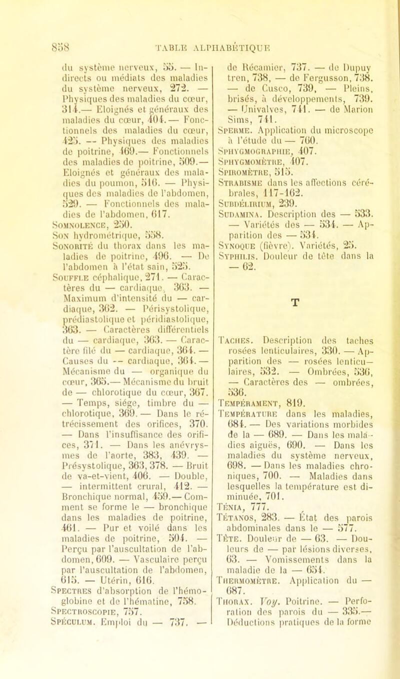 ilu systeme iiorvcux, 5a. — iii- (lirocts ou mediats des maladies du systeme nerveux, 27:2. — Physiques des maladies du coeur, 3l i.— Eloignes el generaux des maladies du cceur, 40i-.— Eonc- tionnels des maladies du cceur, 125. — Physi(|ues des maladies de poitrine, 1G9.— Eonctioimels des maladies de poitrine, 509.— Eloignes et generaux des mala- dies du poumon, 510. — I’hysi- ques des maladies de I’abdomcn, .529. — Eonctioimels des mala- dies de I’ahdomen, 017. Somnolence, 2.50. Son liydrometri(|uo, .558. SoNoniTE du lliorax dans les ma- ladies de poitrine, 190. — De I’abdomen a lYtat sain, 525. SouFFi.E cdphalit|ue, 271. — Carac- teres du — cardia(|ue, 303. — Maximum d’intensite du — car- diacpie, 302. — I'drisystolique, prediastolicpie el pdridiastolique, 303. — Caracteres differentiels du — cardiaque, 303. — Earac- tere lild du — cardiaque, 30i. — Causes du -- cardiaque, 30i.— Mdcanisme du — organic|ue du coeur, 30.5.— Mecanismcdu Inuit de — chlorotique du cceur, 307. — Temps, siege, timlire du — chlorotique, 309. — Dans Ic re- trecissement des orifices, 370. — Dans I’insuffisanco des orifi- ces, 371. — Dans les anevrys- mes de I'aorte, 383, 439. — Prdsystolic|ue, 303, 378. — Bruit de va-et-vient, 400. — Double, — intermittent crural, 412. — Bronchique normal, 459.— Com- ment se forme le — bronchique dans les maladies de poitrine, 401. — Pur et voile dans les maladies de poitrine, .50-i. — Pergu par I’auscultation de I’ab- domen, 009. — Vasculairo perfu par I’auscultation de I’abdomen, 01.5. — Uterin, 010. SpECTiiES d’absorplion de I’hemo- globine et de Phematine, 7.58. SPECTIIOSCOPIE, 757. Speculum. Emploi du — 737. — de Hdcamier, 737. — de Dupuy tren, 738, — de Eergusson, 738. — (le Cusco, 739, — Pleins, brisds, u developpemenls, 739. — Univalves, 741. — de Marion Sims, 741. Speiime. Application du microscope a I’etude du — 700. SPIIYGMOGIIAPIIIE, 407. Sphygmometiie, 407. Spiiiometue, 515. Stuabisme dans les afiections cere- brales, 117-102. SUBIIELIIUI'M, 239. Sun AMINA. Description des — 533. — Varicites des — 534. — Ap- parition des — 534. Synoque (fievre). Varicitcis, 25. Syphilis. Douleur de Idle dans la — 02. T Tacmes. Description des laches rosees lenliculaires, 330. — Ap- parition des — rosees lenticu— laires, .532. — Ombrees, 530, — Caracteres des — ombrees, 530. Temperament, 819. 'I'emperature dans les maladies, 084. — Des variations morbides de la — 089. — Dans les malii - dies aigues, 090. — Dans les maladies du systeme nerveux, 098. — Dans les maladies chro- niques, 700. — Maladies dans lesquelles la temperature est di- ininuee, 701. Tenia, 777. Tetanos, 283. — Etat des parois abdominales dans le — 577. Tete. Douleur de — 03. — Dou- leurs de — par Idsions dlvcrses, 03. — Vomissements dans la inaladie de la — 054. Thermometre. Application du — 087. Thorax. Voy. Poitrine. — Perfo- ration des parois du — 3.35.— Deductions praticpies de la forme