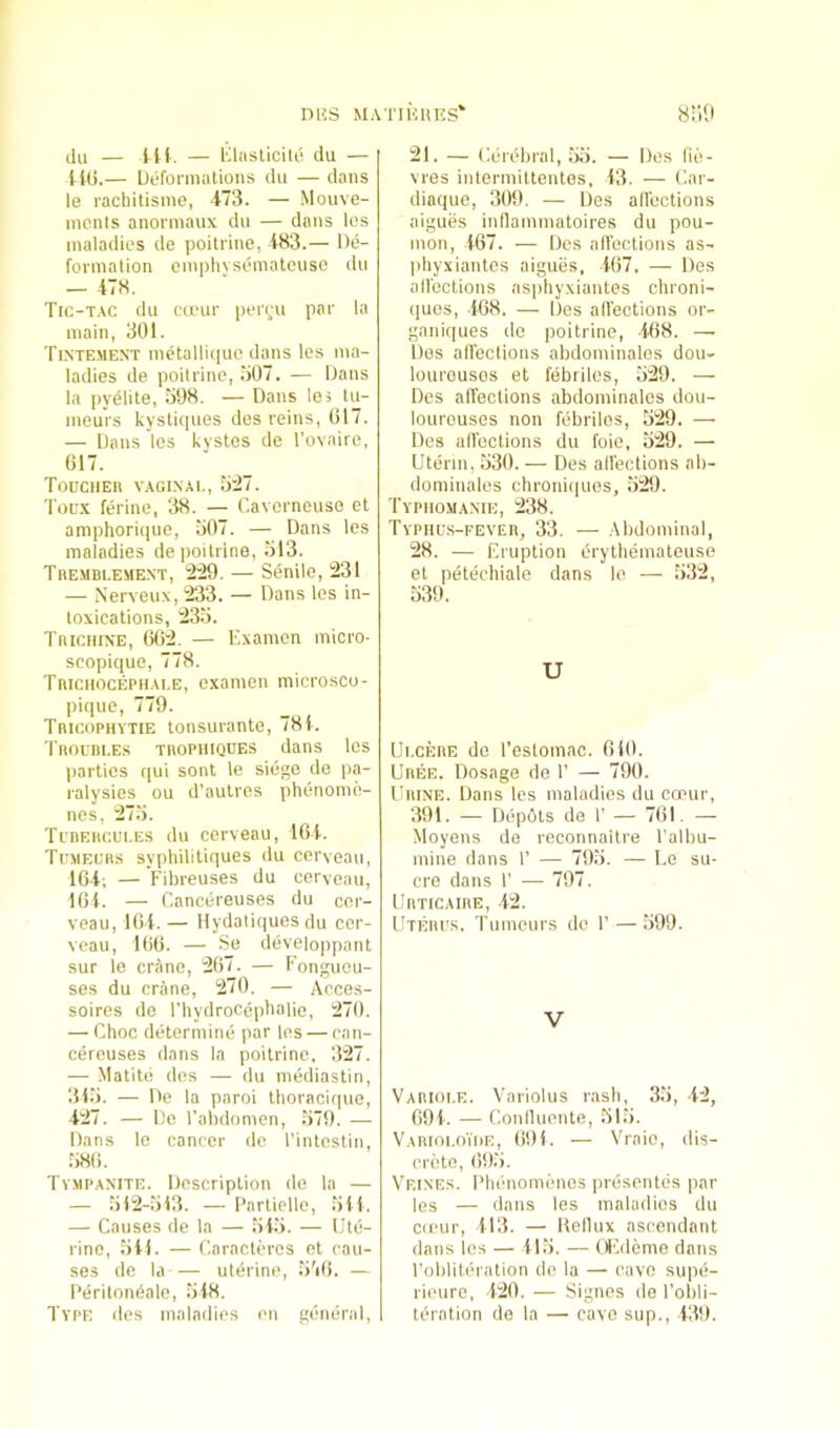 nUS MATIKllES h:;9 (ill — Hi. — Klasticik! du — tlG.— Deformations du — dans le racliitisme, 473. — Mouve- monls anormaux du — dans Ics maladies de poitrine, 483.— De- formation emphvsematciiso du — 478. Trc-T.\c du cu-ur peryu par la main, 301. Tintement metalliiiue dans les ma- ladies de poitrine, .‘i07. — Dans la pydiite, 398. — Dans les lu- mours kysti(pies des reins, 017. — Dans les kystes de I’ovaire, 617. Toucher vaginal, 3:27. Toux ferine, 38. — C.avorneuse et amphorkpie, 307. — Dans les maladies de poitrine, 313. Tremblement, 229. — Senile, 231 — Nerveux, 233. — Dans les in- toxications, 233. Trichine, 662. — Examen micro- scopique, 778. Trichocephai.e, examen microsco- pi(|ue, 779. Tricophytie tonsurante, 78t. Troubles tropiiiqdes dans les jiarties qui sont le siege de pa- ralysies ou d’aulres phenome- nes, 273. Tubercules du cerveau, 104. Tumeurs sypliililiques du cerveau, 164; — Fibreuses du cerveau, 104. — r.ancereuses du cor- veau, lot. — Hydaliquesdu cer- veau, 166. — Se deveioppaut sur le crane, 267. — I'onguou- ses du crane, 270. — Acces- soires de I’hydroceiibalie, 270. — Choc determine par les — can- cereuses dans la poitrine, 327. — Matitd des — du niediastin, 313. — De la paroi Ihoracirpio, 427. — De Tabdomen, .379. — Dans le cancer de I'intestin, 386. Tv.mpaxite. Description de la — — 312-313. — I’nrtiello, 3il. — Causes de la — 343. — Ute- rine, 311. — Caracteros et cau- ses de la — uterine, 3'i6. — I'eritondale, 348. Type des maladies en general. 21. — Cerdbral, .33. — Des fie- vres intermittentes, 43. — (iar- diaque, 309. — Des alfections aigues inflammatoires du pou- mon, 467. — Des all'cctions as- phyxiantes aigues, 467. — Des all'cctions asphyxiantes chroni- ques, 468. — Des all'cctions or- gani(|ues de poitrine, 408. — Dos all'cctions abdominalos dou- lourousos et febrilcs, 329. — Dos alfections abdominales dou- loureuses non febrilos, 329. — Des ulfoctious du foie, 329. — Uterin, 330. — Des alfections ab- dominalos chronic)ues, 329. Typhomanie, 238. Typhus-fever, 33. — Abdominal, 28. ■—• Eruption erythemateuse et petechiale dans le — 332, 339. U Ulcere do I’estomac. 640. Uree. Dosage de 1’ — 790. Urine. Dans les maladies du cceur, 391. — Depbls de 1’ — 761. — Moyens de reconnaitre I’albu- mine dans 1’ — 793. — Le su- cre dans r — 797. Urticaire, 42. Uterus. Tumeurs de 1’ — .399. V Vabioi.e. Variolus rash, 33, 42, 694. — Conlluente, 31.3. VARioi.o'inn, 691. — Yraio, dis- crete, 69.'). Veines. Phenomenos prdsentes par les — dans les maladies du cieur, 413. — Hellux ascendant dans les — 413. — Otuleme dans I'obliteration de la — cave supii- rieure, 420. — Signes de I’obli- tcration de la — cave sup., 439.
