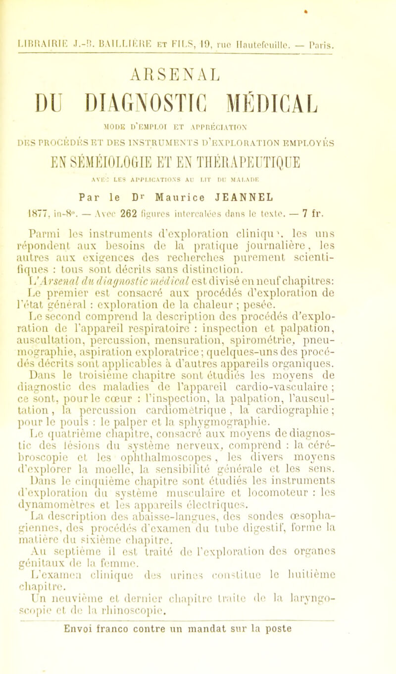 l.imSAIRII- .I.-n. BAll,Mi:i!F. CT FILS, 10, nip llaLitefi'iiillo. - I'nris ARSENAL Dl niAGNOSTIC MlimCAL MODE d’e.MPI.OI ET API'llECIATION DKS PROCKDHS F,T DES INSTRUMENTS d’eXPLORATION EMPLOYES EN SlAIlROLOGIE ET EN THEliAl'EUTIQUE avk: les aiti.ications au i.it m; mai.aoe Par le D> Maurice JEANNEL 1877, in-8. — ,\vep 262 li.uurcs intprcaleos (Inns le toxlo. — 7 fr. Parmi les inslmments (rcxploration cliniqu\ le.s uns re.pondenl aux besoins do la pralicpie journaliero, lc.s aulres aux oxi^euces des recherches piiremenl .scicnli- lif(ues ; tons soul decrits sans distinclion. \/Arseml dii diagnostic medical esl divise on nonf cliapilres: Lo premier est consacre anx proc6d6s d’exploration do r('“tat prdneral : exploration de la chaleur; peseo. Lo second compi’cnd la description des proc6des d’explo- ralion dc 1‘appareil rospiratoire : inspection cl palpation, auscultation, percussion, mensuration, spirometrie,. pneu- mographie, aspiration cxploratrice; quelques-uns des proce- des decrits sonl applicables a d'aulros appareils organiques. Dans le Iroisiemo ebapilre sonl eludics les moyens de diagnostic des maladies do Tappareil cardio-vasculaire; ce sont, pour lo coeur : I’inspcction, la palpation, I’anscnl- lalion , la percussion cardiometrique , la cardiograpbic; pour le pouls : le palper et la spbygmograpbie. Le (pialrieme ebapitre, consacre aux moyens dediagno.s- lic des lesions dn .systemc nerveux, comjjrend : la edrd- broscopio cl les ophtlialmoscopcs, les divers moyens d’explorer la moelle, la sensibilite generale et les sens. Dans le cimpiiemc ebapitre sont eludies les instruments d'exploralion du systeme muscnlairc el locomotcur : les dynamomelres el les appareils ('■IccliLpics. La description des abaisso-langues, des sondes nesojibi'i- giennes, des pr(jcedi5s (rexamen du tube digcslit, rormo la matierc du .'ixieme ebapitre. -Au seplieme il esl traite de Tcxploration des organcs genilaux de la femme. L'examea cliniquo des urines con^tituc le builiemo ebapitre. Ln ncuviemc et dernier ebapitre Iraile de la laryngo- scopie et de la rbino-scopie.
