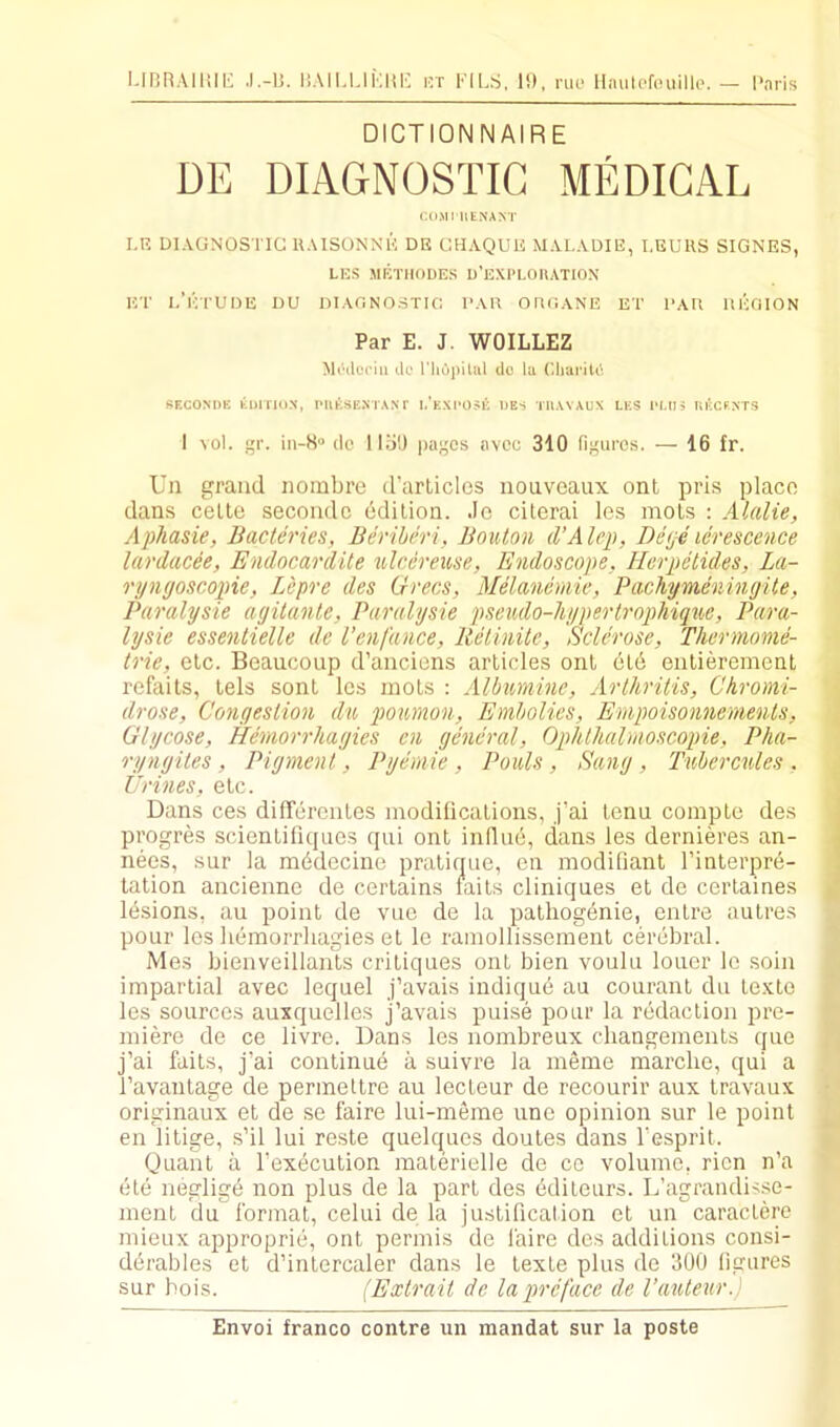l.inRAIHIIi .I.-IJ. I’.AIUJKHE irr FILS, IS), nii- Haulefouillo. — I'nris DICTIONNAIRE DE DIAGNOSTIC MEDICAL COMI IIENA^T I.R DIAGNOSTIC UAISONNK DK CHAQUU MAL.VDIE, I,ECUS SIGNES, LES METIIODES D’EXPLOIIATION ET I.’lVrUDE DU DIAnNOSTIC I’AU OUC.ANE ET l‘AR llEOION Par E. J. WOILLEZ Mi'ilcriii do l'liu))iUil do la C.liai'itd SF.CONDK liDlTKIX, IMltSE.NTAN f 1.'kXI-05K DES TUAYAUX LES 1‘I.IH Rl'Xf.NTS I vol. r. in-8'' do 1151) pa.tjcs avoc 310 figures. — 16 fr. Un grand nombre d’arLicles iiouveaux ont pris placo dan.s cello secoudc edilion. Jo citerai les moLs : Alalie, Aphasie, Bacteries, Berihiri, Bouton d’Alrp, De(je icrescence lardacee, Endocardite ulcereuse, Endoscope, Herpelides, La- ryngoscopie, Lepre des Grecs, Melancmie, Pachymeningite, Paralysie agilante, Paralysie pseudo-hypertrophique, Para- lysie essentielle de I’enfance, ReUnilc, Sclerose, Thermome- trie, elc. Beaucoup d’aiiciens articles ont old enlierement refaits, tels sont les mots : Albumine, Arthritis, Chromi- drose. Congestion d% poumon, Emholics, Ernpoisonnements, Glycose, Hernorrhagies cn general, Ophthalmoscopie, Pha- ryngiles , Pigment, Pyemie , Pauls , Sang , Tubercules , Urines, elc. Dans ces difTerenles modilications, j’ai Icnu complc des progres scienlifiquos qui ont influd, dans les dernieres an- < nees, sur la mddecine pratique, on modifiant I’interpre- : tation ancienne de certains tails cliniques el de ceiTaines ld.sions, an point de vue de la patliogenie, enlre autres pour les liemorrliagies et le rainollisseraenl cerebral. Mes bienveillants critiques ont bien voulu louer lo soin impartial avec lequel j’avais indique au couranl du le.xto les sources auxquelles j’avais puise pour la redaction pre- miere de ce livre. Dans les nombreux cbangements quo j’ai fails, j’ai continue a suivre la meme marche, qui a I’avanlage de permettre au lecleur de recourir aux travaux • originaux et de se faire lui-meme une opinion sur le point en litige, s’il lui reste quelques doules dans I’esprit. Quant a I’execution materielle de ce volume, ricn n’a ete neglige non plus de la part des editeurs. L’agrandis.se- ment du format, celui de la justification et un caracterc mieux approprie, ont permis de faire des additions consi- ddrables et d’inlercaler dans le lexte plus de 300 ligures sur hois. (Extrait de la preface de Vauteur.)